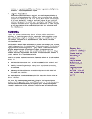 ©2014 Osterman Research, Inc. 16 
Best Practices for Managing 
Archive Migrations 
business, an organization could find its archive and organization at a higher risk 
because of a rapid disappearance of support. 
• Litigation Preparedness 
Many times organizations facing a lawsuit or anticipating legal action want to 
perform an early case assessment or ECA to determine case strategy, potential 
costs and relevant individuals with whom to meet. Many modern eDiscovery/ECA 
technologies will not work to their full potential or even at all with some older 
archives. In preparation for possible future lawsuits, the legal department may 
want parts or an entire archive migrated so that the data can be better analyzed, 
secured and processed. Proactively migrating archived data will enable faster 
ECA and eDiscovery. 
SUMMARY 
Legacy data archives continue to age and are becoming a major performance 
bottleneck for many organizations, driving costs up and productivity down. These 
aging archives are proving to be inadequate in meeting new regulatory and legal 
requirements, raising the risk of regulatory actions, fines, lawsuits, and huge 
monetary judgments. 
This situation is pushing many organizations to upgrade their infrastructure, including 
replacing legacy archives. A necessary step in the upgrade process is the migration of 
legacy data from those existing archives. Legacy archives can become bloated and 
unstable, adding additional complexities and risks to the migration process. 
Furthermore, the migration of older data can add additional risk in the form of legal 
hold and eDiscovery responsibilities that requires archived content and metadata to 
remain unaltered during the migration process. 
Three of the biggest mistakes organizations make when starting an archive migration 
project are: 
• Not fully understanding the legacy archive technology (format, metadata, etc.). 
• Not fully understanding their legal and regulatory requirements for handling 
archived data. 
• Not taking into full consideration the impact of migration on end users, both 
during and post-migration. 
Not paying attention to these issues will significantly raise costs and risk during an 
archive migration. 
The surest way to address these issues is to choose the right migration vendor 
and/or an archiving provider with a successful track record for the migration project. 
Vendors with documented experience in migrating legacy archives with legal and 
regulatory requirements in mind will ensure trouble-free and defensible outcomes. 
Legacy data 
archives continue 
to age and are 
becoming a 
major 
performance 
bottleneck for 
many 
organizations, 
driving costs up 
and productivity 
down. 
 