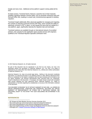 ©2014 Osterman Research, Inc. 20 
Best Practices for Managing 
Archive Migrations 
Google and many more. Additional archive platform support is being added all the 
time. 
Its latest product, TransVault Sprint, features a powerful new UI that massively 
simplifies migrations between common paths, such as Symantec Enterprise Vault and 
Microsoft Office 365, resulting in a lower-cost, minimal-services approach to tackling 
migration. 
TransVault Insight additionally offers advanced capability for managing and migrating 
the contents of ubiquitous personal archives (PST files), which includes the ability to 
selectively cull items in PST ‘in place’, or just migrate the items that are needed to a 
new platform, again, significantly reducing the migration task and overheads. 
TransVault solutions are available through an international network of accredited 
partners, who uniquely for this application space provide services with engineers 
qualified to the TransVault Migration Specialist certification level. 
© 2014 Osterman Research, Inc. All rights reserved. 
No part of this document may be reproduced in any form by any means, nor may it be 
distributed without the permission of Osterman Research, Inc., nor may it be resold or 
distributed by any entity other than Osterman Research, Inc., without prior written authorization 
of Osterman Research, Inc. 
Osterman Research, Inc. does not provide legal advice. Nothing in this document constitutes 
legal advice, nor shall this document or any software product or other offering referenced herein 
serve as a substitute for the reader’s compliance with any laws (including but not limited to any 
act, statue, regulation, rule, directive, administrative order, executive order, etc. (collectively, 
“Laws”)) referenced in this document. If necessary, the reader should consult with competent 
legal counsel regarding any Laws referenced herein. Osterman Research, Inc. makes no 
representation or warranty regarding the completeness or accuracy of the information contained 
in this document. 
THIS DOCUMENT IS PROVIDED “AS IS” WITHOUT WARRANTY OF ANY KIND. ALL EXPRESS OR 
IMPLIED REPRESENTATIONS, CONDITIONS AND WARRANTIES, INCLUDING ANY IMPLIED 
WARRANTY OF MERCHANTABILITY OR FITNESS FOR A PARTICULAR PURPOSE, ARE 
DISCLAIMED, EXCEPT TO THE EXTENT THAT SUCH DISCLAIMERS ARE DETERMINED TO BE 
ILLEGAL. 
REFERENCES 
i IDC Storage and Data Migration Services Overview, November 2013 
ii http://www.justice.gov.uk/courts/procedure-rules/civil/rules/part31#IDAALICC 
iii http://www.clearwellsystems.com/e-discovery-blog/tag/practice-direction/ 
iv http://www.legaltechnology.com/the-orange-rag-blog/guest-article-the-ediscovery-passport/ 
v CIOInsight.com: A Modern Governance Strategy for Data Disposal 
