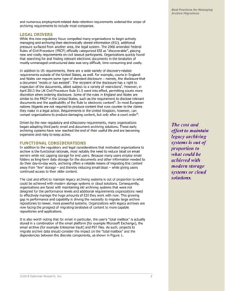 ©2014 Osterman Research, Inc. 2 
Best Practices for Managing 
Archive Migrations 
and numerous employment-related data retention requirements widened the scope of 
archiving requirements to include most companies. 
LEGAL DRIVERS 
While this new regulatory focus compelled many organizations to begin actively 
managing and archiving their electronically stored information (ESI), additional 
pressure surfaced from another area, the legal system. The 2006 amended Federal 
Rules of Civil Procedure (FRCP) officially categorized ESI as “discoverable”, placing 
new and costly requirements on civil lawsuit participants. Organizations quickly found 
that searching for and finding relevant electronic documents in the terabytes of 
mostly unmanaged unstructured data was very difficult, time-consuming and costly. 
In addition to US requirements, there are a wide variety of discovery-related 
requirements outside of the United States, as well. For example, courts in England 
and Wales can require some type of standard disclosure – namely, the disclosure that 
a document “exists or has existed”. The recipient of the disclosure has a right to 
inspection of the documents, albeit subject to a variety of restrictionsii. However, in 
April 2013 the UK Civil Procedure Rule 31.5 went into effect, permitting courts more 
discretion when ordering disclosure. Some of the rules in England and Wales are 
similar to the FRCP in the United States, such as the requirement to disclose relevant 
documents and the applicability of the Rule to electronic contentiii. In most European 
nations litigants are not required to produce content that runs counter to the claims 
they make in a legal action. Requirements in the United Kingdom, however, can 
compel organizations to produce damaging content, but only after a court orderiv. 
Driven by the new regulatory and eDiscovery requirements, many organizations 
began adopting third party email and document archiving solutions. These early 
archiving systems have now reached the end of their useful life and are becoming 
expensive and risky to keep active. 
FUNCTIONAL CONSIDERATIONS 
In addition to the regulatory and legal considerations that motivated organizations to 
archive is the functional rationale, most notably the need to reduce bloat on email 
servers while not capping storage for end users. Because many users employ email 
folders as long-term data storage for the documents and other information needed to 
do their day-to-day work, archiving offers a reliable means of migrating this content 
away from “live” storage – and thereby reducing email bloat – while giving users 
continued access to their older content. 
The cost and effort to maintain legacy archiving systems is out of proportion to what 
could be achieved with modern storage systems or cloud solutions. Consequently, 
organizations are faced with maintaining old archiving systems that were not 
designed for the performance levels and additional requirements organizations need 
to effectively manage the huge amounts of ESI they work with now. This growing 
gap in performance and capability is driving the necessity to migrate large archive 
repositories to newer, more powerful systems. Organizations with legacy archives are 
now facing the prospect of migrating terabytes of content to more capable 
repositories and applications. 
It is also worth noting that for email in particular, the user’s “total mailbox” is actually 
stored in a combination of the email platform (for example Microsoft Exchange), the 
email archive (for example Enterprise Vault) and PST files. As such, projects to 
migrate archive data should consider the impact on the “total mailbox” and the 
dependencies between the discrete components, as shown in Figure 1. 
The cost and 
effort to maintain 
legacy archiving 
systems is out of 
proportion to 
what could be 
achieved with 
modern storage 
systems or cloud 
solutions. 
 