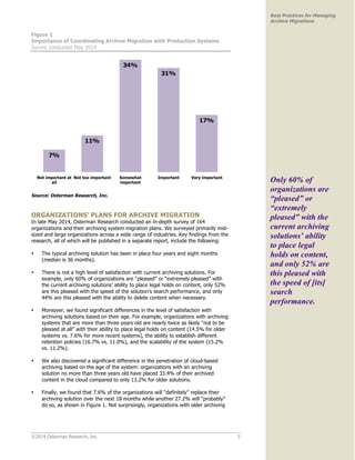 ©2014 Osterman Research, Inc. 3 
Best Practices for Managing 
Archive Migrations 
Figure 1 
Importance of Coordinating Archive Migration with Production Systems 
Survey conducted May 2014 
Source: Osterman Research, Inc. 
ORGANIZATIONS’ PLANS FOR ARCHIVE MIGRATION 
In late May 2014, Osterman Research conducted an in-depth survey of 164 
organizations and their archiving system migration plans. We surveyed primarily mid-sized 
and large organizations across a wide range of industries. Key findings from the 
research, all of which will be published in a separate report, include the following: 
• The typical archiving solution has been in place four years and eight months 
(median is 36 months). 
• There is not a high level of satisfaction with current archiving solutions. For 
example, only 60% of organizations are “pleased” or “extremely pleased” with 
the current archiving solutions’ ability to place legal holds on content, only 52% 
are this pleased with the speed of the solution’s search performance, and only 
44% are this pleased with the ability to delete content when necessary. 
• Moreover, we found significant differences in the level of satisfaction with 
archiving solutions based on their age. For example, organizations with archiving 
systems that are more than three years old are nearly twice as likely “not to be 
pleased at all” with their ability to place legal holds on content (14.5% for older 
systems vs. 7.6% for more recent systems), the ability to establish different 
retention policies (16.7% vs. 11.0%), and the scalability of the system (15.2% 
vs. 11.2%). 
• We also discovered a significant difference in the penetration of cloud-based 
archiving based on the age of the system: organizations with an archiving 
solution no more than three years old have placed 33.4% of their archived 
content in the cloud compared to only 13.2% for older solutions. 
• Finally, we found that 7.6% of the organizations will “definitely” replace their 
archiving solution over the next 18 months while another 27.2% will “probably” 
do so, as shown in Figure 1. Not surprisingly, organizations with older archiving 
Only 60% of 
organizations are 
“pleased” or 
“extremely 
pleased” with the 
current archiving 
solutions’ ability 
to place legal 
holds on content, 
and only 52% are 
this pleased with 
the speed of [its] 
search 
performance. 
 