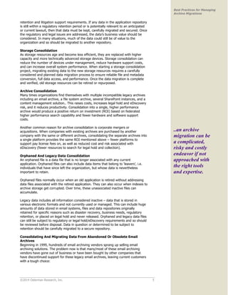 ©2014 Osterman Research, Inc. 5 
Best Practices for Managing 
Archive Migrations 
retention and litigation support requirements. If any data in the application repository 
is still within a regulatory retention period or is potentially relevant to an anticipated 
or current lawsuit, then that data must be kept, carefully migrated and secured. Once 
the regulatory and legal issues are addressed, the data’s business value should be 
considered. In many situations, much of the data could still be of value to the 
organization and so should be migrated to another repository. 
Storage Consolidation 
As storage resources age and become less efficient, they are replaced with higher 
capacity and more technically advanced storage devices. Storage consolidation can 
reduce the number of devices under management, reduce hardware support costs, 
and can increase overall system performance. When starting a storage consolidation 
project, migrating existing data to the new storage resources requires a carefully 
considered and planned data migration process to ensure reliable file and metadata 
conversion, full data access, and performance. Once the data migration is complete 
and verified, old storage resources can be retired or repurposed. 
Archive Consolidation 
Many times organizations find themselves with multiple incompatible legacy archives 
including an email archive, a file system archive, several SharePoint instances, and a 
content management solution.. This raises costs, increases legal hold and eDiscovery 
risk, and it reduces productivity. Consolidation into a single, higher performance 
archive would produce a positive return on investment (ROI) based on federated 
higher performance search capability and fewer hardware and software support 
costs. 
Another common reason for archive consolidation is corporate mergers or 
acquisitions. When companies with existing archives are purchased by another 
company with the same or different archives, consolidating the separate archives into 
a single platform provides the same ROI mentioned above – fewer platforms to 
support pay license fees on, as well as reduced cost and risk associated with 
eDiscovery (fewer resources to search for legal hold and collection). 
Orphaned And Legacy Data Consolidation 
An orphaned file is a data file that is no longer associated with any current 
application. Orphaned files can also include data items that belong to ‘leavers’, i.e. 
individuals that have since left the organization, but whose data is nevertheless 
important to retain. 
Orphaned files normally occur when an old application is retired without addressing 
data files associated with the retired application. They can also occur when indexes to 
archive storage get corrupted. Over time, these unassociated inactive files can 
accumulate. 
Legacy data includes all information considered inactive – data that is stored in 
various electronic formats and not currently used or managed. This can include huge 
amounts of data stored in email systems, files and data repositories originally 
retained for specific reasons such as disaster recovery, business needs, regulatory 
retention, or placed on legal hold and never released. Orphaned and legacy data files 
can still be subject to regulatory or legal hold/eDiscovery requirements and so should 
be reviewed before disposal. Data in question or determined to be subject to 
retention should be carefully migrated to a secure repository. 
Consolidating And Migrating Data From Abandoned Or Obsolete Email 
Archives 
Beginning in 1999, hundreds of email archiving vendors sprang up selling email 
archiving solutions. The problem now is that many/most of these email archiving 
vendors have gone out of business or have been bought by other companies that 
have discontinued support for these legacy email archives, leaving current customers 
with a tough choice: 
..an archive 
migration can be 
a complicated, 
risky and costly 
endeavor if not 
approached with 
the right tools 
and expertise. 
 