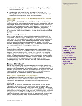 ©2014 Osterman Research, Inc. 6 
Best Practices for Managing 
Archive Migrations 
• Abandon the email archive, a risky decision because of regulatory and litigation 
support requirements, or 
• Migrate the archived email data and cull it over time. Migrating and 
filtering/culling the abandoned or obsolete archived content is the only way to 
absolutely determine what data can be defensibly disposed. 
UPGRADING TO HIGHER PERFORMANCE, MORE EFFICIENT 
ARCHIVES 
Many archiving systems have become outdated because of new security/privacy 
requirements, access control requirements, new file formats, and additional reporting 
requirements and eDiscovery capabilities, as well as advances in both hardware and 
software for improved capabilities. Legacy archiving systems are often a barrier to 
benefiting from new operating system, hardware performance and functional 
improvements. In today’s business climate, organizations need to take advantage of 
all improvements to stay competitive and not run afoul of the courts and regulatory 
agencies. 
Improved Search Performance 
Older archiving systems relied on even older indexing and search technology. As 
archived data sets became larger, search response times became less reliable and 
much slower. For many companies, search performance became a major bottleneck 
and liability. The only sure way to improve the situation is to upgrade to a higher 
performance archiving solution. An integral part of this upgrade process is the 
migration of the existing archive data set in such a way that takes advantage of the 
new system capabilities with the existing archived data set. 
Improved Scalability 
Scalability is often overlooked or at least underestimated. Many legacy archiving 
customers have found out too late that the archiving vendor’s promise of unlimited 
scalability and performance has fallen short. In many instances, these scalability 
shortcomings have arisen as the number of customers has grown at a rapid pace, 
thereby increasing the amount of content archived; or were faced with an especially 
large eDiscovery requirement and found that eDiscovery searches were taking days 
or weeks to finish. These situations can place the organization at risk and 
dramatically increase costs. The only option is to move to a higher performance 
archive with room to grow. 
Improved Platform Support 
Another area where legacy archiving solutions fall short of customer needs is with 
respect to staying current with platform support. Many organizations have found their 
planned infrastructure upgrades being held back by lack of archive vendor support for 
the latest operating systems and server and client applications. A general trend in the 
market for vendors to take over competing solutions and then lack focus on their 
development has led to the need to migrate to alternative solutions. 
ENHANCED LITIGATION PREPAREDNESS 
As has already been discussed, due to architecture, performance levels, and/or 
functionality, older archiving platforms are often unable to execute specific, litigation-related 
tasks, causing additional expense and putting the organization at risk. 
eDiscovery 
eDiscovery is the process by which electronic data is searched, located, secured, 
reviewed and turned over to the other side in a legal action in response to an 
eDiscovery request. eDiscovery was further complicated in December 2006 with the 
issuance of the amended Federal Rules of Civil Procedure (FRCP). The amended FRCP 
documented two important points; 1) electronic data is discoverable and, 2) the duty 
to begin preserving potentially relevant information starts when litigation can be 
reasonably anticipated. The amended rules set the expectation that companies have 
a much higher level of control of their electronic information than previously 
Legacy archiving 
systems are often 
a barrier to 
benefiting from 
new operating 
system, hardware 
performance and 
functional 
improvements. 
 
