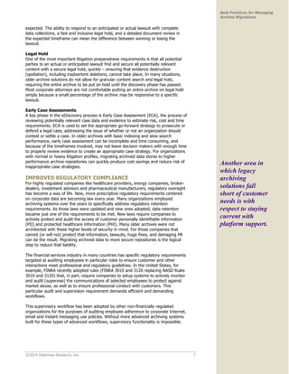 ©2014 Osterman Research, Inc. 7 
Best Practices for Managing 
Archive Migrations 
expected. The ability to respond to an anticipated or actual lawsuit with complete 
data collections, a fast and inclusive legal hold, and a detailed document review in 
the expected timeframe can mean the difference between winning or losing the 
lawsuit. 
Legal Hold 
One of the most important litigation preparedness requirements is that all potential 
parties to an actual or anticipated lawsuit find and secure all potentially relevant 
content with a secure legal hold, quickly – ensuring that evidence destruction 
(spoliation), including inadvertent deletions, cannot take place. In many situations, 
older archive solutions do not allow for granular content search and legal hold, 
requiring the entire archive to be put on hold until the discovery phase has passed. 
Most corporate attorneys are not comfortable putting an entire archive on legal hold 
simply because a small percentage of the archive may be responsive to a specific 
lawsuit. 
Early Case Assessments 
A key phase in the eDiscovery process is Early Case Assessment (ECA), the process of 
reviewing potentially relevant case data and evidence to estimate risk, cost and time 
requirements. ECA is used to set the appropriate go-forward strategy to prosecute or 
defend a legal case, addressing the issue of whether or not an organization should 
contest or settle a case. In older archives with basic indexing and slow search 
performance, early case assessment can be incomplete and time consuming, and 
because of the timeframes involved, may not leave decision makers with enough time 
to properly review evidence to create an appropriate case strategy. For organizations 
with normal or heavy litigation profiles, migrating archived data stores to higher 
performance archive repositories can quickly produce cost savings and reduce risk of 
inappropriate case strategies. 
IMPROVED REGULATORY COMPLIANCE 
For highly regulated companies like healthcare providers, energy companies, broker-dealers, 
investment advisors and pharmaceutical manufacturers, regulatory oversight 
has become a way of life. New, more prescriptive regulatory requirements centered 
on corporate data are becoming law every year. Many organizations employed 
archiving systems over the years to specifically address regulatory retention 
requirements. As those laws were updated and new ones adopted, data retention 
became just one of the requirements to be met. New laws require companies to 
actively protect and audit the access of customer personally identifiable information 
(PII) and protected healthcare information (PHI). Many older archives were not 
architected with these higher levels of security in mind. For those companies that 
cannot (or will not) protect that information, lawsuits, huge fines, and damaging PR 
can be the result. Migrating archived data to more secure repositories is the logical 
step to reduce that liability. 
The financial services industry in many countries has specific regulatory requirements 
targeted at auditing employees in particular roles to ensure customer and other 
interactions meet professional and regulatory guidelines. In the United States, for 
example, FINRA recently adopted rules (FINRA 3010 and 3120 replacing NASD Rules 
3010 and 3120) that, in part, require companies to setup systems to actively monitor 
and audit (supervise) the communications of selected employees to protect against 
market abuse, as well as to ensure professional conduct with customers. This 
particular audit and supervision requirement demands efficient and demanding 
workflows. 
This supervisory workflow has been adopted by other non-financially regulated 
organizations for the purposes of auditing employee adherence to corporate Internet, 
email and instant messaging use policies. Without more advanced archiving systems 
built for these types of advanced workflows, supervisory functionality is impossible. 
Another area in 
which legacy 
archiving 
solutions fall 
short of customer 
needs is with 
respect to staying 
current with 
platform support. 
 