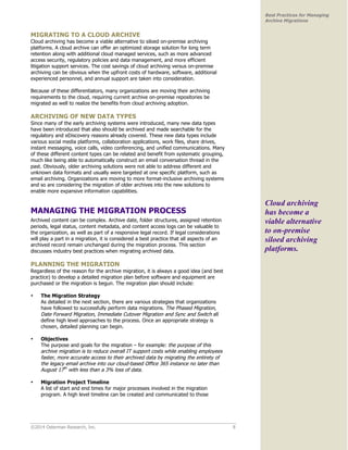 ©2014 Osterman Research, Inc. 8 
Best Practices for Managing 
Archive Migrations 
MIGRATING TO A CLOUD ARCHIVE 
Cloud archiving has become a viable alternative to siloed on-premise archiving 
platforms. A cloud archive can offer an optimized storage solution for long term 
retention along with additional cloud managed services, such as more advanced 
access security, regulatory policies and data management, and more efficient 
litigation support services. The cost savings of cloud archiving versus on-premise 
archiving can be obvious when the upfront costs of hardware, software, additional 
experienced personnel, and annual support are taken into consideration. 
Because of these differentiators, many organizations are moving their archiving 
requirements to the cloud, requiring current archive on-premise repositories be 
migrated as well to realize the benefits from cloud archiving adoption. 
ARCHIVING OF NEW DATA TYPES 
Since many of the early archiving systems were introduced, many new data types 
have been introduced that also should be archived and made searchable for the 
regulatory and eDiscovery reasons already covered. These new data types include 
various social media platforms, collaboration applications, work files, share drives, 
instant messaging, voice calls, video conferencing, and unified communications. Many 
of these different content types can be related and benefit from systematic grouping, 
much like being able to automatically construct an email conversation thread in the 
past. Obviously, older archiving solutions were not able to address different and 
unknown data formats and usually were targeted at one specific platform, such as 
email archiving. Organizations are moving to more format-inclusive archiving systems 
and so are considering the migration of older archives into the new solutions to 
enable more expansive information capabilities. 
MANAGING THE MIGRATION PROCESS 
Archived content can be complex. Archive date, folder structures, assigned retention 
periods, legal status, content metadata, and content access logs can be valuable to 
the organization, as well as part of a responsive legal record. If legal considerations 
will play a part in a migration, it is considered a best practice that all aspects of an 
archived record remain unchanged during the migration process. This section 
discusses industry best practices when migrating archived data. 
PLANNING THE MIGRATION 
Regardless of the reason for the archive migration, it is always a good idea (and best 
practice) to develop a detailed migration plan before software and equipment are 
purchased or the migration is begun. The migration plan should include: 
• The Migration Strategy 
As detailed in the next section, there are various strategies that organizations 
have followed to successfully perform data migrations. The Phased Migration, 
Date Forward Migration, Immediate Cutover Migration and Sync and Switch all 
define high level approaches to the process. Once an appropriate strategy is 
chosen, detailed planning can begin. 
• Objectives 
The purpose and goals for the migration – for example: the purpose of this 
archive migration is to reduce overall IT support costs while enabling employees 
faster, more accurate access to their archived data by migrating the entirety of 
the legacy email archive into our cloud-based Office 365 instance no later than 
August 17th with less than a 3% loss of data. 
• Migration Project Timeline 
A list of start and end times for major processes involved in the migration 
program. A high level timeline can be created and communicated to those 
Cloud archiving 
has become a 
viable alternative 
to on-premise 
siloed archiving 
platforms. 
 
