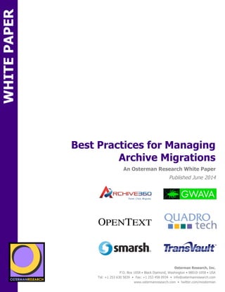sponsored by 
Best Practices for Managing 
An Osterman Research White Paper 
Published June 2014 
Osterman Research, Inc. 
Point. Click. Migrate. 
P.O. Box 1058 • Black Diamond, Washington • 98010-1058 • USA 
Tel: +1 253 630 5839 • Fax: +1 253 458 0934 • info@ostermanresearch.com 
www.ostermanresearch.com • twitter.com/mosterman 
sponsored by 
Archive Migrations 
WHITE PAPER 
SPON 
SPON 
sponsored by 
sponsored by 
sponsored by 
sponsored by 
sponsored by 
sponsored by 
 