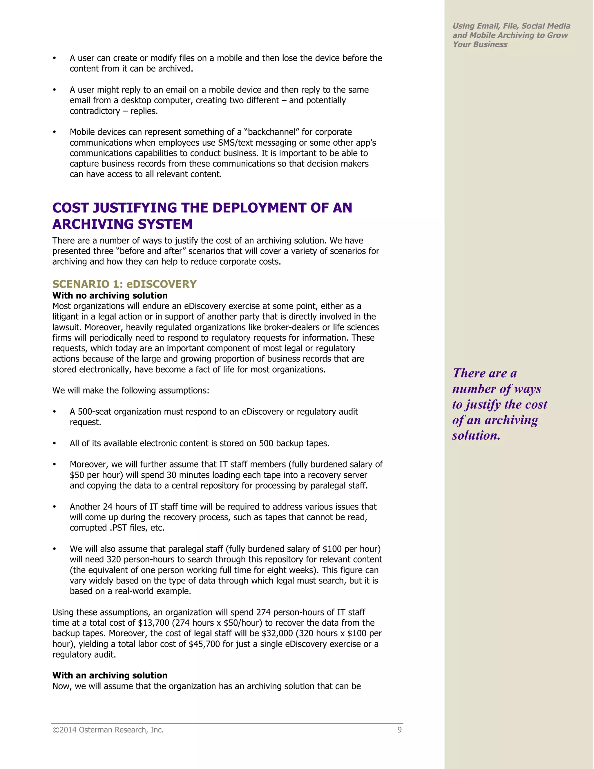 ©2014 Osterman Research, Inc. 9 
Using Email, File, Social Media 
and Mobile Archiving to Grow 
Your Business 
• A user can create or modify files on a mobile and then lose the device before the 
content from it can be archived. 
• A user might reply to an email on a mobile device and then reply to the same 
email from a desktop computer, creating two different – and potentially 
contradictory – replies. 
• Mobile devices can represent something of a “backchannel” for corporate 
communications when employees use SMS/text messaging or some other app’s 
communications capabilities to conduct business. It is important to be able to 
capture business records from these communications so that decision makers 
can have access to all relevant content. 
COST JUSTIFYING THE DEPLOYMENT OF AN 
ARCHIVING SYSTEM 
There are a number of ways to justify the cost of an archiving solution. We have 
presented three “before and after” scenarios that will cover a variety of scenarios for 
archiving and how they can help to reduce corporate costs. 
SCENARIO 1: eDISCOVERY 
With no archiving solution 
Most organizations will endure an eDiscovery exercise at some point, either as a 
litigant in a legal action or in support of another party that is directly involved in the 
lawsuit. Moreover, heavily regulated organizations like broker-dealers or life sciences 
firms will periodically need to respond to regulatory requests for information. These 
requests, which today are an important component of most legal or regulatory 
actions because of the large and growing proportion of business records that are 
stored electronically, have become a fact of life for most organizations. 
We will make the following assumptions: 
• A 500-seat organization must respond to an eDiscovery or regulatory audit 
request. 
• All of its available electronic content is stored on 500 backup tapes. 
• Moreover, we will further assume that IT staff members (fully burdened salary of 
$50 per hour) will spend 30 minutes loading each tape into a recovery server 
and copying the data to a central repository for processing by paralegal staff. 
• Another 24 hours of IT staff time will be required to address various issues that 
will come up during the recovery process, such as tapes that cannot be read, 
corrupted .PST files, etc. 
• We will also assume that paralegal staff (fully burdened salary of $100 per hour) 
will need 320 person-hours to search through this repository for relevant content 
(the equivalent of one person working full time for eight weeks). This figure can 
vary widely based on the type of data through which legal must search, but it is 
based on a real-world example. 
Using these assumptions, an organization will spend 274 person-hours of IT staff 
time at a total cost of $13,700 (274 hours x $50/hour) to recover the data from the 
backup tapes. Moreover, the cost of legal staff will be $32,000 (320 hours x $100 per 
hour), yielding a total labor cost of $45,700 for just a single eDiscovery exercise or a 
regulatory audit. 
With an archiving solution 
Now, we will assume that the organization has an archiving solution that can be 
There are a 
number of ways 
to justify the cost 
of an archiving 
solution. 
 
