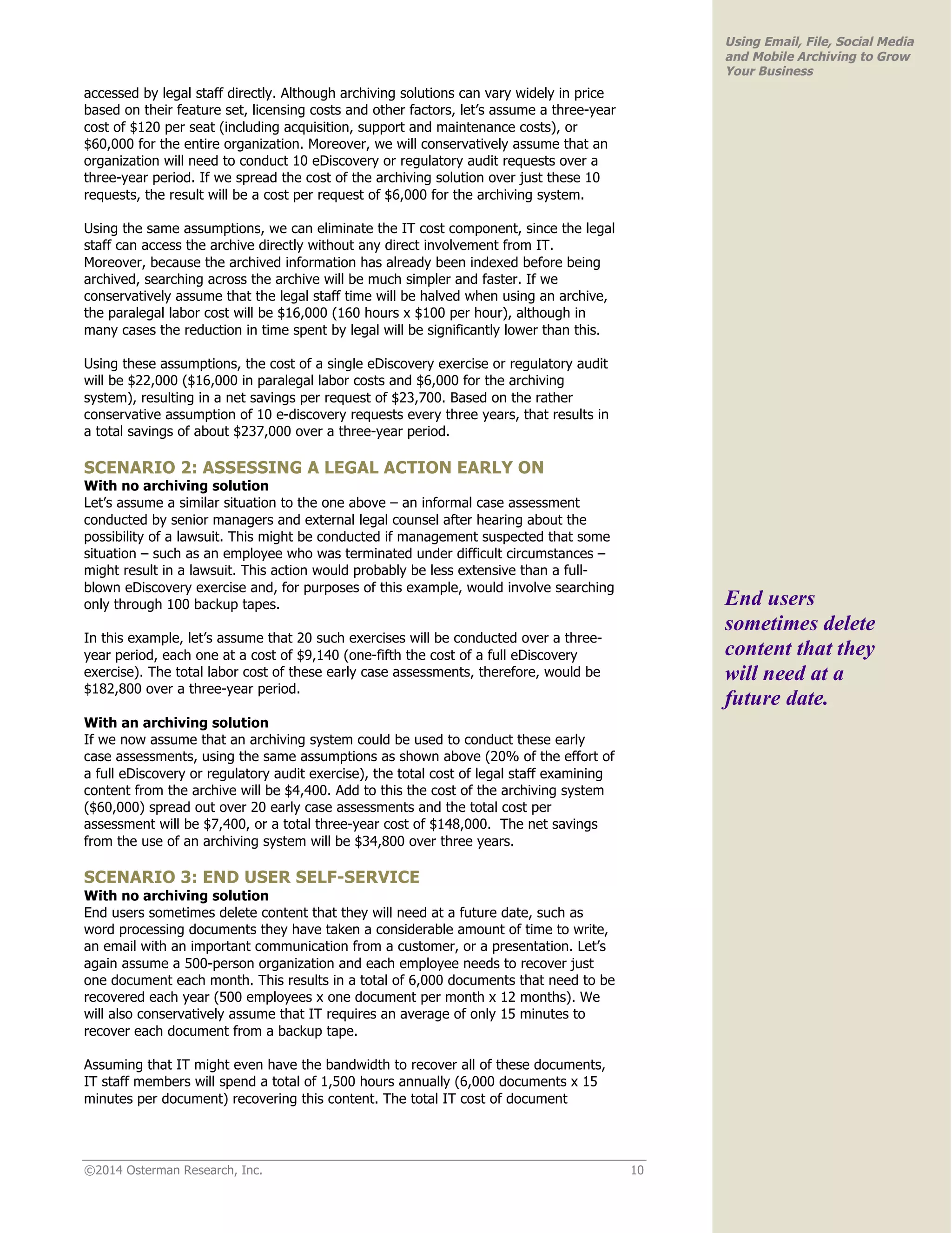 ©2014 Osterman Research, Inc. 10 
Using Email, File, Social Media 
and Mobile Archiving to Grow 
Your Business 
accessed by legal staff directly. Although archiving solutions can vary widely in price 
based on their feature set, licensing costs and other factors, let’s assume a three-year 
cost of $120 per seat (including acquisition, support and maintenance costs), or 
$60,000 for the entire organization. Moreover, we will conservatively assume that an 
organization will need to conduct 10 eDiscovery or regulatory audit requests over a 
three-year period. If we spread the cost of the archiving solution over just these 10 
requests, the result will be a cost per request of $6,000 for the archiving system. 
Using the same assumptions, we can eliminate the IT cost component, since the legal 
staff can access the archive directly without any direct involvement from IT. 
Moreover, because the archived information has already been indexed before being 
archived, searching across the archive will be much simpler and faster. If we 
conservatively assume that the legal staff time will be halved when using an archive, 
the paralegal labor cost will be $16,000 (160 hours x $100 per hour), although in 
many cases the reduction in time spent by legal will be significantly lower than this. 
Using these assumptions, the cost of a single eDiscovery exercise or regulatory audit 
will be $22,000 ($16,000 in paralegal labor costs and $6,000 for the archiving 
system), resulting in a net savings per request of $23,700. Based on the rather 
conservative assumption of 10 e-discovery requests every three years, that results in 
a total savings of about $237,000 over a three-year period. 
SCENARIO 2: ASSESSING A LEGAL ACTION EARLY ON 
With no archiving solution 
Let’s assume a similar situation to the one above – an informal case assessment 
conducted by senior managers and external legal counsel after hearing about the 
possibility of a lawsuit. This might be conducted if management suspected that some 
situation – such as an employee who was terminated under difficult circumstances – 
might result in a lawsuit. This action would probably be less extensive than a full-blown 
eDiscovery exercise and, for purposes of this example, would involve searching 
only through 100 backup tapes. 
In this example, let’s assume that 20 such exercises will be conducted over a three-year 
period, each one at a cost of $9,140 (one-fifth the cost of a full eDiscovery 
exercise). The total labor cost of these early case assessments, therefore, would be 
$182,800 over a three-year period. 
With an archiving solution 
If we now assume that an archiving system could be used to conduct these early 
case assessments, using the same assumptions as shown above (20% of the effort of 
a full eDiscovery or regulatory audit exercise), the total cost of legal staff examining 
content from the archive will be $4,400. Add to this the cost of the archiving system 
($60,000) spread out over 20 early case assessments and the total cost per 
assessment will be $7,400, or a total three-year cost of $148,000. The net savings 
from the use of an archiving system will be $34,800 over three years. 
SCENARIO 3: END USER SELF-SERVICE 
With no archiving solution 
End users sometimes delete content that they will need at a future date, such as 
word processing documents they have taken a considerable amount of time to write, 
an email with an important communication from a customer, or a presentation. Let’s 
again assume a 500-person organization and each employee needs to recover just 
one document each month. This results in a total of 6,000 documents that need to be 
recovered each year (500 employees x one document per month x 12 months). We 
will also conservatively assume that IT requires an average of only 15 minutes to 
recover each document from a backup tape. 
Assuming that IT might even have the bandwidth to recover all of these documents, 
IT staff members will spend a total of 1,500 hours annually (6,000 documents x 15 
minutes per document) recovering this content. The total IT cost of document 
End users 
sometimes delete 
content that they 
will need at a 
future date. 
 