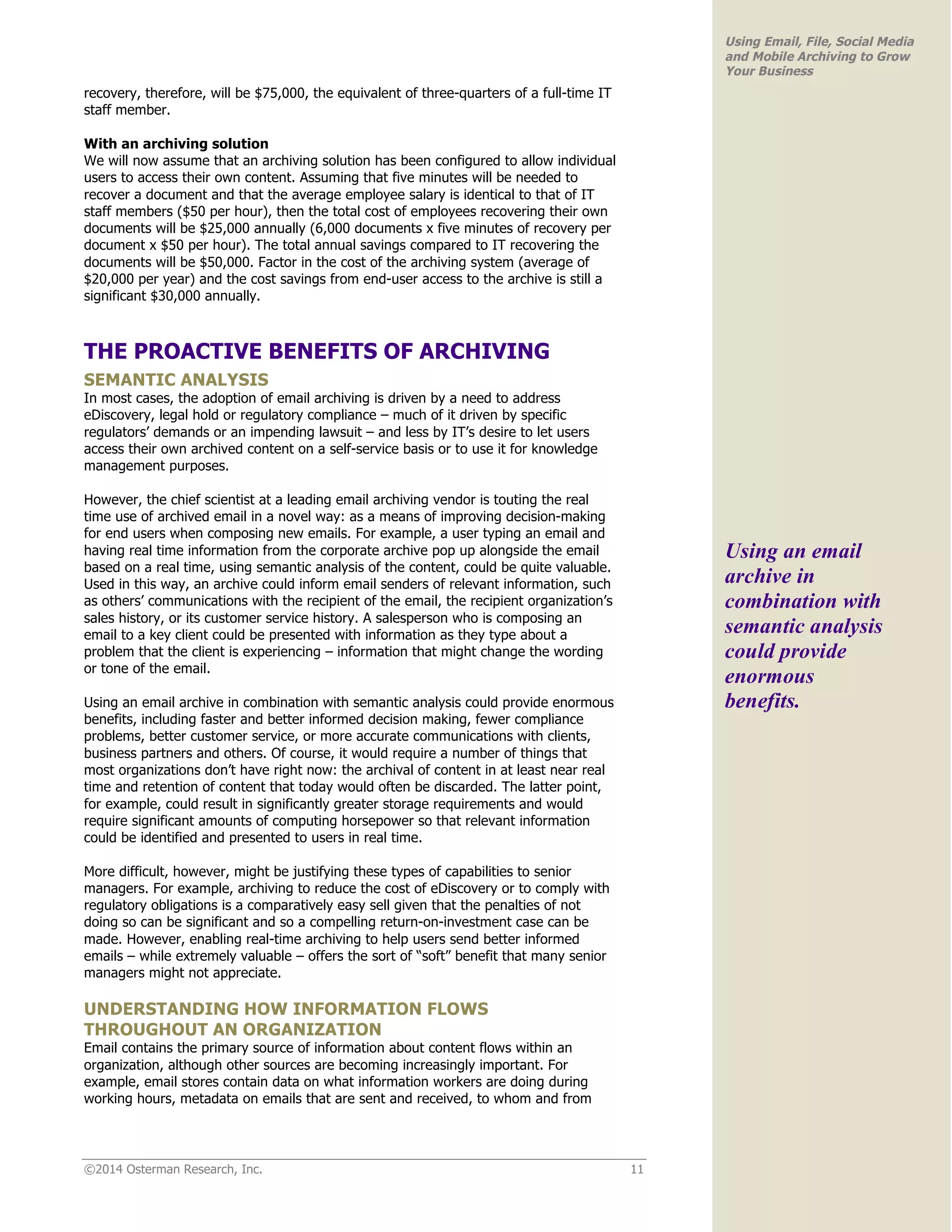 ©2014 Osterman Research, Inc. 11 
Using Email, File, Social Media 
and Mobile Archiving to Grow 
Your Business 
recovery, therefore, will be $75,000, the equivalent of three-quarters of a full-time IT 
staff member. 
With an archiving solution 
We will now assume that an archiving solution has been configured to allow individual 
users to access their own content. Assuming that five minutes will be needed to 
recover a document and that the average employee salary is identical to that of IT 
staff members ($50 per hour), then the total cost of employees recovering their own 
documents will be $25,000 annually (6,000 documents x five minutes of recovery per 
document x $50 per hour). The total annual savings compared to IT recovering the 
documents will be $50,000. Factor in the cost of the archiving system (average of 
$20,000 per year) and the cost savings from end-user access to the archive is still a 
significant $30,000 annually. 
THE PROACTIVE BENEFITS OF ARCHIVING 
SEMANTIC ANALYSIS 
In most cases, the adoption of email archiving is driven by a need to address 
eDiscovery, legal hold or regulatory compliance – much of it driven by specific 
regulators’ demands or an impending lawsuit – and less by IT’s desire to let users 
access their own archived content on a self-service basis or to use it for knowledge 
management purposes. 
However, the chief scientist at a leading email archiving vendor is touting the real 
time use of archived email in a novel way: as a means of improving decision-making 
for end users when composing new emails. For example, a user typing an email and 
having real time information from the corporate archive pop up alongside the email 
based on a real time, using semantic analysis of the content, could be quite valuable. 
Used in this way, an archive could inform email senders of relevant information, such 
as others’ communications with the recipient of the email, the recipient organization’s 
sales history, or its customer service history. A salesperson who is composing an 
email to a key client could be presented with information as they type about a 
problem that the client is experiencing – information that might change the wording 
or tone of the email. 
Using an email archive in combination with semantic analysis could provide enormous 
benefits, including faster and better informed decision making, fewer compliance 
problems, better customer service, or more accurate communications with clients, 
business partners and others. Of course, it would require a number of things that 
most organizations don’t have right now: the archival of content in at least near real 
time and retention of content that today would often be discarded. The latter point, 
for example, could result in significantly greater storage requirements and would 
require significant amounts of computing horsepower so that relevant information 
could be identified and presented to users in real time. 
More difficult, however, might be justifying these types of capabilities to senior 
managers. For example, archiving to reduce the cost of eDiscovery or to comply with 
regulatory obligations is a comparatively easy sell given that the penalties of not 
doing so can be significant and so a compelling return-on-investment case can be 
made. However, enabling real-time archiving to help users send better informed 
emails – while extremely valuable – offers the sort of “soft” benefit that many senior 
managers might not appreciate. 
UNDERSTANDING HOW INFORMATION FLOWS 
THROUGHOUT AN ORGANIZATION 
Email contains the primary source of information about content flows within an 
organization, although other sources are becoming increasingly important. For 
example, email stores contain data on what information workers are doing during 
working hours, metadata on emails that are sent and received, to whom and from 
Using an email 
archive in 
combination with 
semantic analysis 
could provide 
enormous 
benefits. 
 