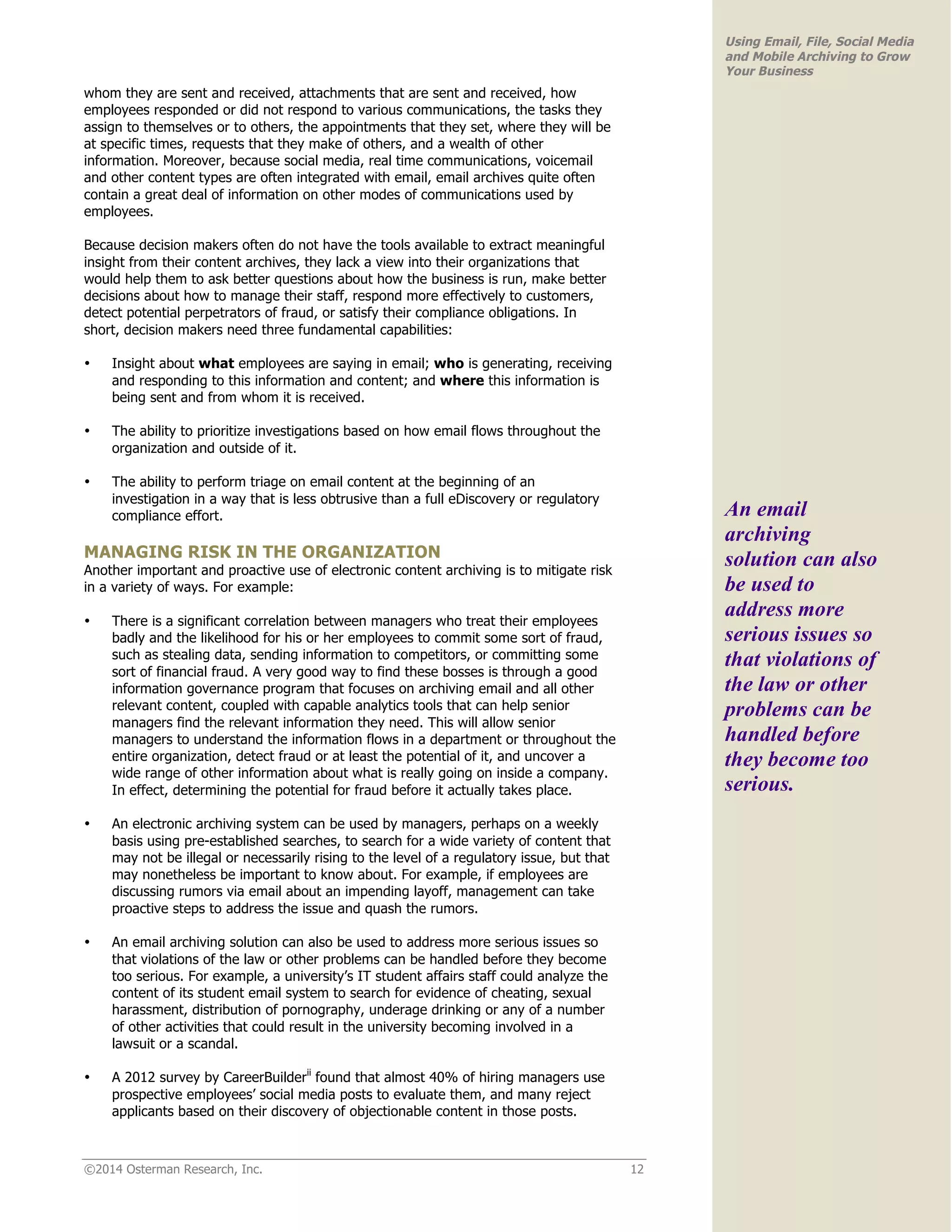 ©2014 Osterman Research, Inc. 12 
Using Email, File, Social Media 
and Mobile Archiving to Grow 
Your Business 
whom they are sent and received, attachments that are sent and received, how 
employees responded or did not respond to various communications, the tasks they 
assign to themselves or to others, the appointments that they set, where they will be 
at specific times, requests that they make of others, and a wealth of other 
information. Moreover, because social media, real time communications, voicemail 
and other content types are often integrated with email, email archives quite often 
contain a great deal of information on other modes of communications used by 
employees. 
Because decision makers often do not have the tools available to extract meaningful 
insight from their content archives, they lack a view into their organizations that 
would help them to ask better questions about how the business is run, make better 
decisions about how to manage their staff, respond more effectively to customers, 
detect potential perpetrators of fraud, or satisfy their compliance obligations. In 
short, decision makers need three fundamental capabilities: 
• Insight about what employees are saying in email; who is generating, receiving 
and responding to this information and content; and where this information is 
being sent and from whom it is received. 
• The ability to prioritize investigations based on how email flows throughout the 
organization and outside of it. 
• The ability to perform triage on email content at the beginning of an 
investigation in a way that is less obtrusive than a full eDiscovery or regulatory 
compliance effort. 
MANAGING RISK IN THE ORGANIZATION 
Another important and proactive use of electronic content archiving is to mitigate risk 
in a variety of ways. For example: 
• There is a significant correlation between managers who treat their employees 
badly and the likelihood for his or her employees to commit some sort of fraud, 
such as stealing data, sending information to competitors, or committing some 
sort of financial fraud. A very good way to find these bosses is through a good 
information governance program that focuses on archiving email and all other 
relevant content, coupled with capable analytics tools that can help senior 
managers find the relevant information they need. This will allow senior 
managers to understand the information flows in a department or throughout the 
entire organization, detect fraud or at least the potential of it, and uncover a 
wide range of other information about what is really going on inside a company. 
In effect, determining the potential for fraud before it actually takes place. 
• An electronic archiving system can be used by managers, perhaps on a weekly 
basis using pre-established searches, to search for a wide variety of content that 
may not be illegal or necessarily rising to the level of a regulatory issue, but that 
may nonetheless be important to know about. For example, if employees are 
discussing rumors via email about an impending layoff, management can take 
proactive steps to address the issue and quash the rumors. 
• An email archiving solution can also be used to address more serious issues so 
that violations of the law or other problems can be handled before they become 
too serious. For example, a university’s IT student affairs staff could analyze the 
content of its student email system to search for evidence of cheating, sexual 
harassment, distribution of pornography, underage drinking or any of a number 
of other activities that could result in the university becoming involved in a 
lawsuit or a scandal. 
• A 2012 survey by CareerBuilderii found that almost 40% of hiring managers use 
prospective employees’ social media posts to evaluate them, and many reject 
applicants based on their discovery of objectionable content in those posts. 
An email 
archiving 
solution can also 
be used to 
address more 
serious issues so 
that violations of 
the law or other 
problems can be 
handled before 
they become too 
serious. 
 