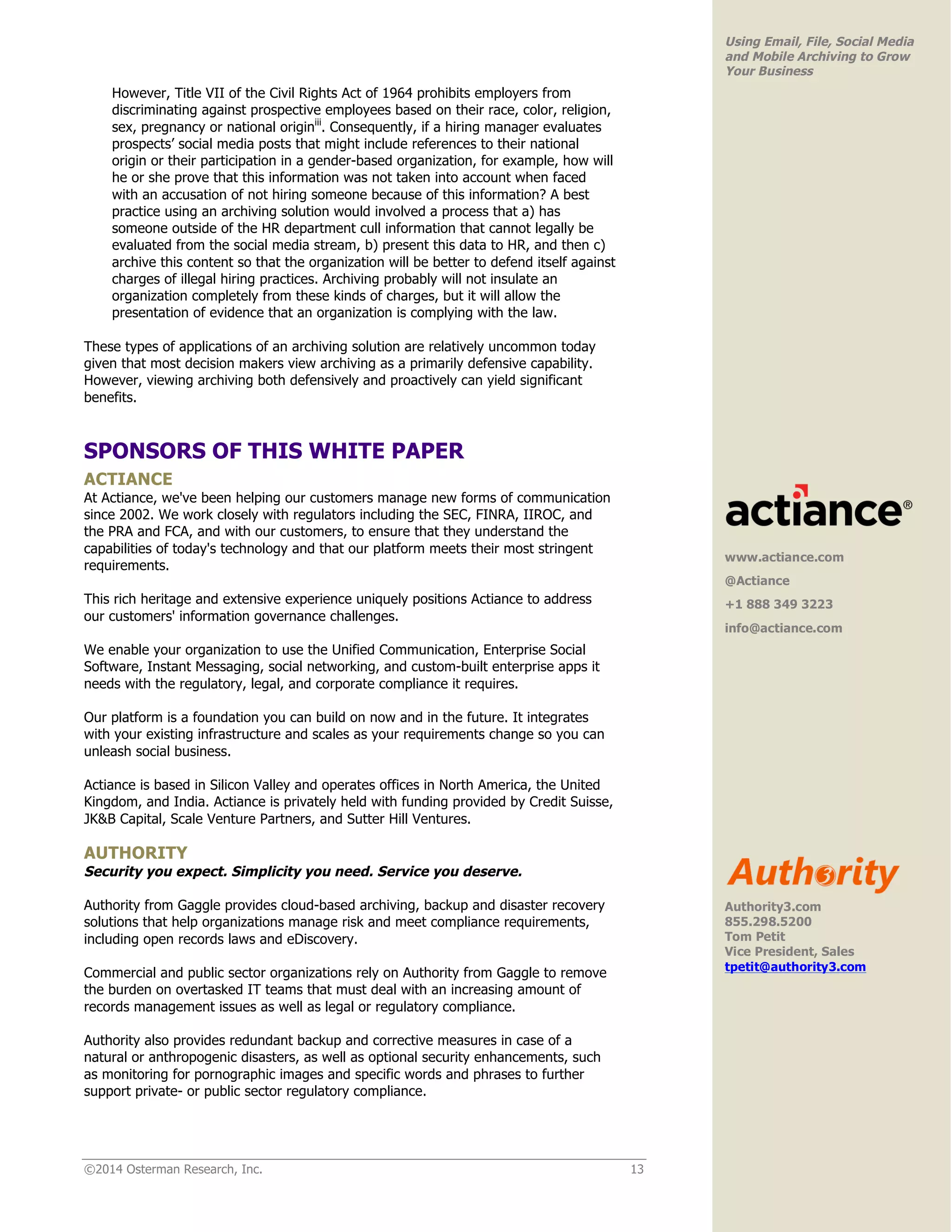 ©2014 Osterman Research, Inc. 13 
Using Email, File, Social Media 
and Mobile Archiving to Grow 
Your Business 
However, Title VII of the Civil Rights Act of 1964 prohibits employers from 
discriminating against prospective employees based on their race, color, religion, 
sex, pregnancy or national originiii. Consequently, if a hiring manager evaluates 
prospects’ social media posts that might include references to their national 
origin or their participation in a gender-based organization, for example, how will 
he or she prove that this information was not taken into account when faced 
with an accusation of not hiring someone because of this information? A best 
practice using an archiving solution would involved a process that a) has 
someone outside of the HR department cull information that cannot legally be 
evaluated from the social media stream, b) present this data to HR, and then c) 
archive this content so that the organization will be better to defend itself against 
charges of illegal hiring practices. Archiving probably will not insulate an 
organization completely from these kinds of charges, but it will allow the 
presentation of evidence that an organization is complying with the law. 
These types of applications of an archiving solution are relatively uncommon today 
given that most decision makers view archiving as a primarily defensive capability. 
However, viewing archiving both defensively and proactively can yield significant 
benefits. 
SPONSORS OF THIS WHITE PAPER 
ACTIANCE 
At Actiance, we've been helping our customers manage new forms of communication 
since 2002. We work closely with regulators including the SEC, FINRA, IIROC, and 
the PRA and FCA, and with our customers, to ensure that they understand the 
capabilities of today's technology and that our platform meets their most stringent 
requirements. 
This rich heritage and extensive experience uniquely positions Actiance to address 
our customers' information governance challenges. 
We enable your organization to use the Unified Communication, Enterprise Social 
Software, Instant Messaging, social networking, and custom-built enterprise apps it 
needs with the regulatory, legal, and corporate compliance it requires. 
Our platform is a foundation you can build on now and in the future. It integrates 
with your existing infrastructure and scales as your requirements change so you can 
unleash social business. 
Actiance is based in Silicon Valley and operates offices in North America, the United 
Kingdom, and India. Actiance is privately held with funding provided by Credit Suisse, 
JK&B Capital, Scale Venture Partners, and Sutter Hill Ventures. 
AUTHORITY 
Security you expect. Simplicity you need. Service you deserve. 
Authority from Gaggle provides cloud-based archiving, backup and disaster recovery 
solutions that help organizations manage risk and meet compliance requirements, 
including open records laws and eDiscovery. 
Commercial and public sector organizations rely on Authority from Gaggle to remove 
the burden on overtasked IT teams that must deal with an increasing amount of 
records management issues as well as legal or regulatory compliance. 
Authority also provides redundant backup and corrective measures in case of a 
natural or anthropogenic disasters, as well as optional security enhancements, such 
as monitoring for pornographic images and specific words and phrases to further 
support private- or public sector regulatory compliance. 
www.actiance.com 
@Actiance 
+1 888 349 3223 
info@actiance.com 
! 
Authority3.com 
855.298.5200 
Tom Petit 
Vice President, Sales 
tpetit@authority3.com! 
 