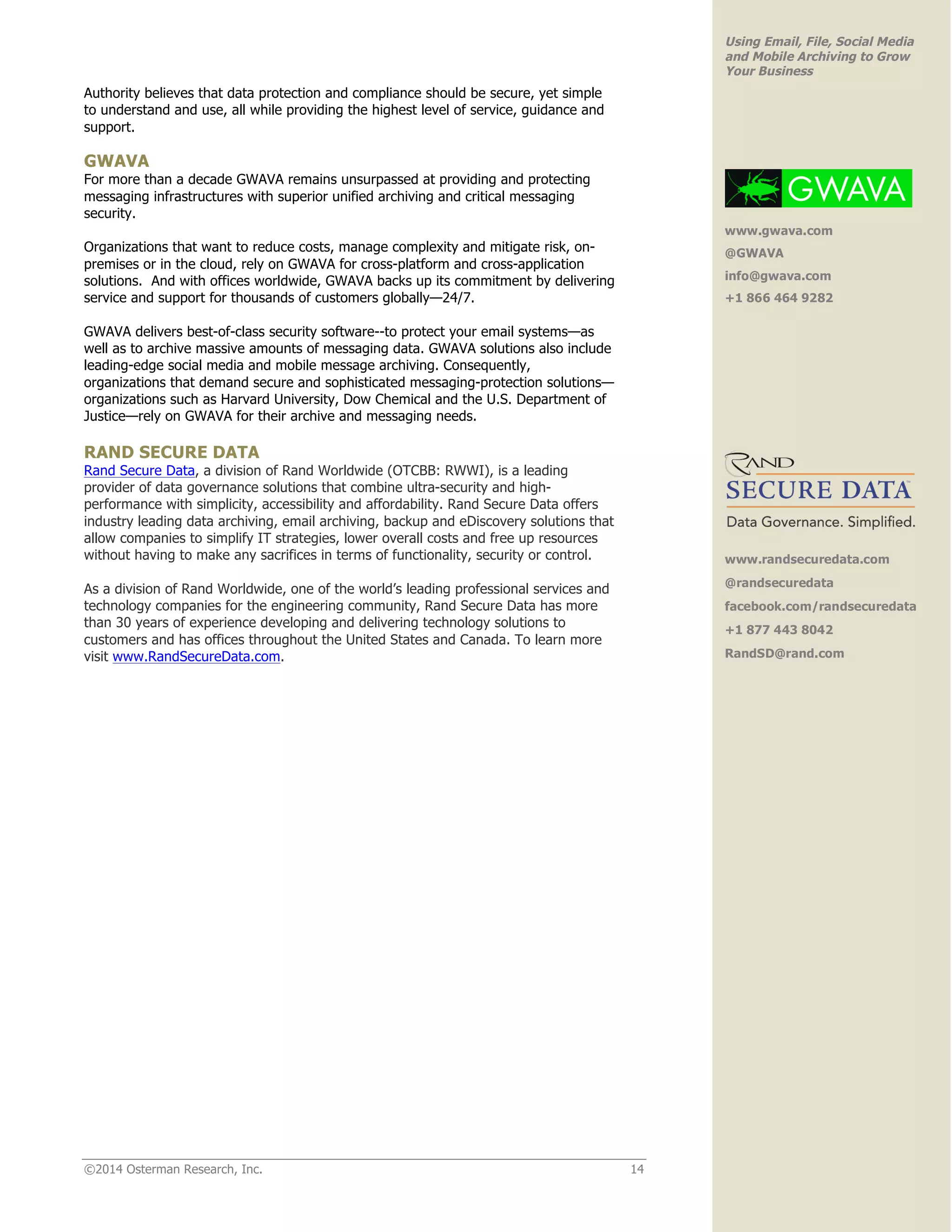 ©2014 Osterman Research, Inc. 14 
Using Email, File, Social Media 
and Mobile Archiving to Grow 
Your Business 
Authority believes that data protection and compliance should be secure, yet simple 
to understand and use, all while providing the highest level of service, guidance and 
support. 
GWAVA 
For more than a decade GWAVA remains unsurpassed at providing and protecting 
messaging infrastructures with superior unified archiving and critical messaging 
security. 
Organizations that want to reduce costs, manage complexity and mitigate risk, on-premises 
or in the cloud, rely on GWAVA for cross-platform and cross-application 
solutions. And with offices worldwide, GWAVA backs up its commitment by delivering 
service and support for thousands of customers globally—24/7. 
GWAVA delivers best-of-class security software--to protect your email systems—as 
well as to archive massive amounts of messaging data. GWAVA solutions also include 
leading-edge social media and mobile message archiving. Consequently, 
organizations that demand secure and sophisticated messaging-protection solutions— 
organizations such as Harvard University, Dow Chemical and the U.S. Department of 
Justice—rely on GWAVA for their archive and messaging needs. 
RAND SECURE DATA 
Rand Secure Data, a division of Rand Worldwide (OTCBB: RWWI), is a leading 
provider of data governance solutions that combine ultra-security and high-performance 
with simplicity, accessibility and affordability. Rand Secure Data offers 
industry leading data archiving, email archiving, backup and eDiscovery solutions that 
allow companies to simplify IT strategies, lower overall costs and free up resources 
without having to make any sacrifices in terms of functionality, security or control. 
As a division of Rand Worldwide, one of the world’s leading professional services and 
technology companies for the engineering community, Rand Secure Data has more 
than 30 years of experience developing and delivering technology solutions to 
customers and has offices throughout the United States and Canada. To learn more 
visit www.RandSecureData.com. 
www.gwava.com 
@GWAVA 
info@gwava.com 
+1 866 464 9282 
www.randsecuredata.com 
@randsecuredata 
facebook.com/randsecuredata 
+1 877 443 8042 
RandSD@rand.com 
 