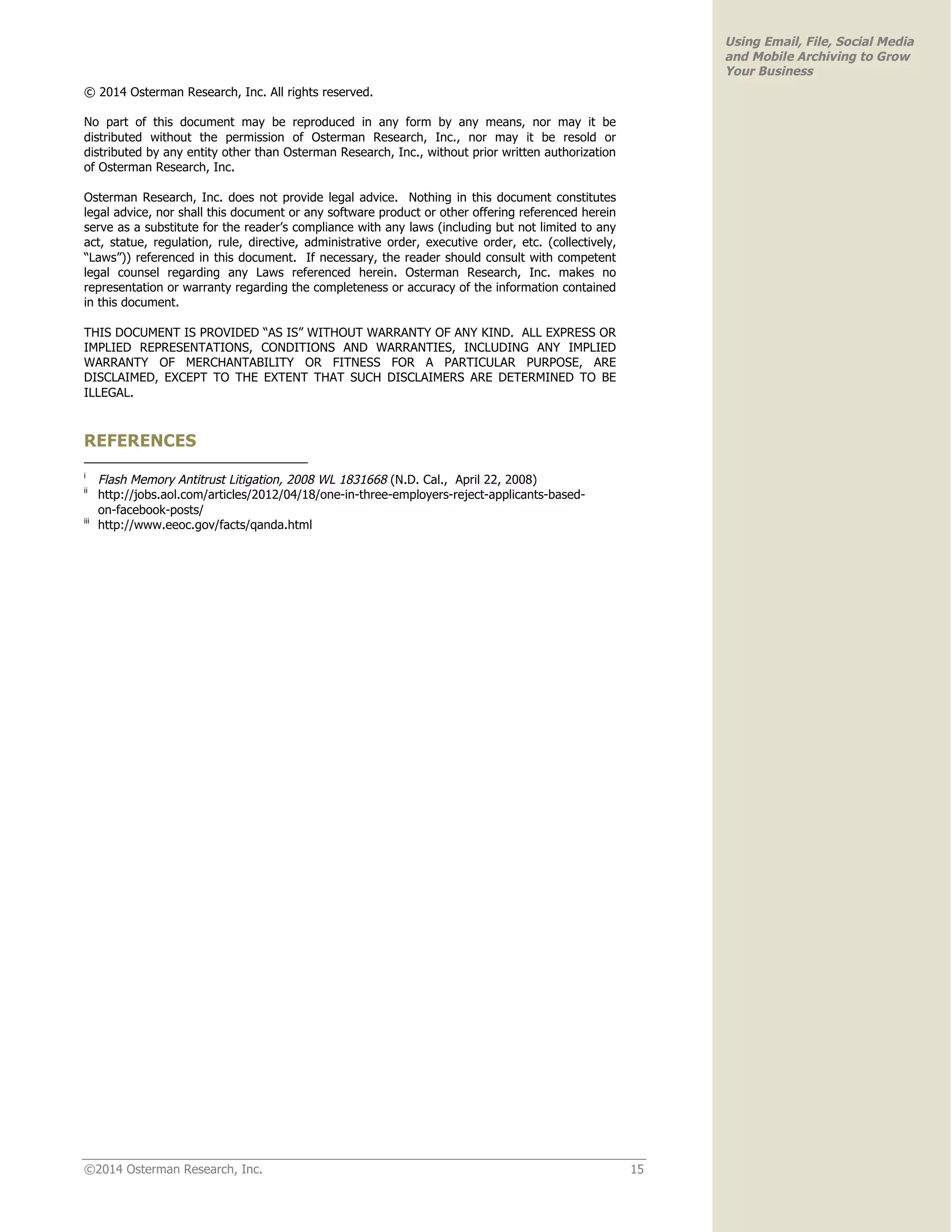 ©2014 Osterman Research, Inc. 15 
Using Email, File, Social Media 
and Mobile Archiving to Grow 
Your Business 
© 2014 Osterman Research, Inc. All rights reserved. 
No part of this document may be reproduced in any form by any means, nor may it be 
distributed without the permission of Osterman Research, Inc., nor may it be resold or 
distributed by any entity other than Osterman Research, Inc., without prior written authorization 
of Osterman Research, Inc. 
Osterman Research, Inc. does not provide legal advice. Nothing in this document constitutes 
legal advice, nor shall this document or any software product or other offering referenced herein 
serve as a substitute for the reader’s compliance with any laws (including but not limited to any 
act, statue, regulation, rule, directive, administrative order, executive order, etc. (collectively, 
“Laws”)) referenced in this document. If necessary, the reader should consult with competent 
legal counsel regarding any Laws referenced herein. Osterman Research, Inc. makes no 
representation or warranty regarding the completeness or accuracy of the information contained 
in this document. 
THIS DOCUMENT IS PROVIDED “AS IS” WITHOUT WARRANTY OF ANY KIND. ALL EXPRESS OR 
IMPLIED REPRESENTATIONS, CONDITIONS AND WARRANTIES, INCLUDING ANY IMPLIED 
WARRANTY OF MERCHANTABILITY OR FITNESS FOR A PARTICULAR PURPOSE, ARE 
DISCLAIMED, EXCEPT TO THE EXTENT THAT SUCH DISCLAIMERS ARE DETERMINED TO BE 
ILLEGAL. 
REFERENCES 
i Flash Memory Antitrust Litigation, 2008 WL 1831668 (N.D. Cal., April 22, 2008) 
ii http://jobs.aol.com/articles/2012/04/18/one-in-three-employers-reject-applicants-based-on- 
facebook-posts/ 
iii http://www.eeoc.gov/facts/qanda.html 
