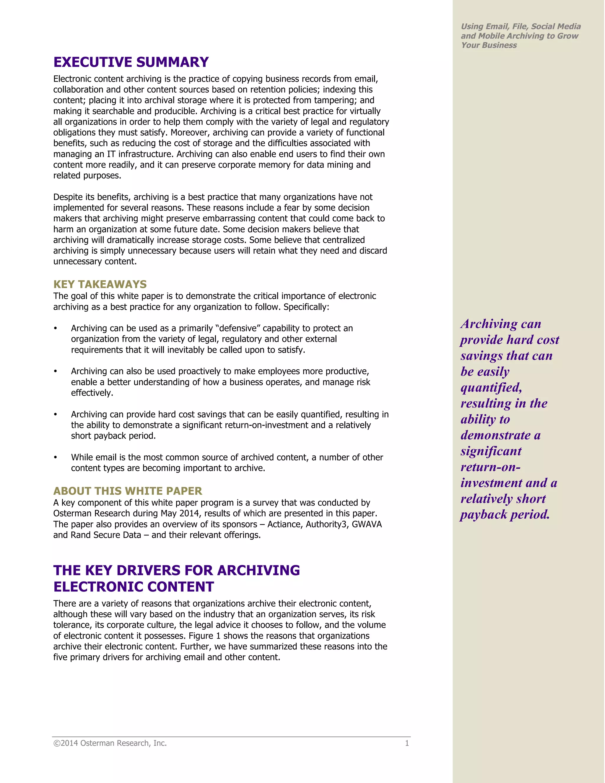 ©2014 Osterman Research, Inc. 1 
Using Email, File, Social Media 
and Mobile Archiving to Grow 
Your Business 
EXECUTIVE SUMMARY 
Electronic content archiving is the practice of copying business records from email, 
collaboration and other content sources based on retention policies; indexing this 
content; placing it into archival storage where it is protected from tampering; and 
making it searchable and producible. Archiving is a critical best practice for virtually 
all organizations in order to help them comply with the variety of legal and regulatory 
obligations they must satisfy. Moreover, archiving can provide a variety of functional 
benefits, such as reducing the cost of storage and the difficulties associated with 
managing an IT infrastructure. Archiving can also enable end users to find their own 
content more readily, and it can preserve corporate memory for data mining and 
related purposes. 
Despite its benefits, archiving is a best practice that many organizations have not 
implemented for several reasons. These reasons include a fear by some decision 
makers that archiving might preserve embarrassing content that could come back to 
harm an organization at some future date. Some decision makers believe that 
archiving will dramatically increase storage costs. Some believe that centralized 
archiving is simply unnecessary because users will retain what they need and discard 
unnecessary content. 
KEY TAKEAWAYS 
The goal of this white paper is to demonstrate the critical importance of electronic 
archiving as a best practice for any organization to follow. Specifically: 
• Archiving can be used as a primarily “defensive” capability to protect an 
organization from the variety of legal, regulatory and other external 
requirements that it will inevitably be called upon to satisfy. 
• Archiving can also be used proactively to make employees more productive, 
enable a better understanding of how a business operates, and manage risk 
effectively. 
• Archiving can provide hard cost savings that can be easily quantified, resulting in 
the ability to demonstrate a significant return-on-investment and a relatively 
short payback period. 
• While email is the most common source of archived content, a number of other 
content types are becoming important to archive. 
ABOUT THIS WHITE PAPER 
A key component of this white paper program is a survey that was conducted by 
Osterman Research during May 2014, results of which are presented in this paper. 
The paper also provides an overview of its sponsors – Actiance, Authority3, GWAVA 
and Rand Secure Data – and their relevant offerings. 
THE KEY DRIVERS FOR ARCHIVING 
ELECTRONIC CONTENT 
There are a variety of reasons that organizations archive their electronic content, 
although these will vary based on the industry that an organization serves, its risk 
tolerance, its corporate culture, the legal advice it chooses to follow, and the volume 
of electronic content it possesses. Figure 1 shows the reasons that organizations 
archive their electronic content. Further, we have summarized these reasons into the 
five primary drivers for archiving email and other content. 
Archiving can 
provide hard cost 
savings that can 
be easily 
quantified, 
resulting in the 
ability to 
demonstrate a 
significant 
return-on-investment 
and a 
relatively short 
payback period. 
 