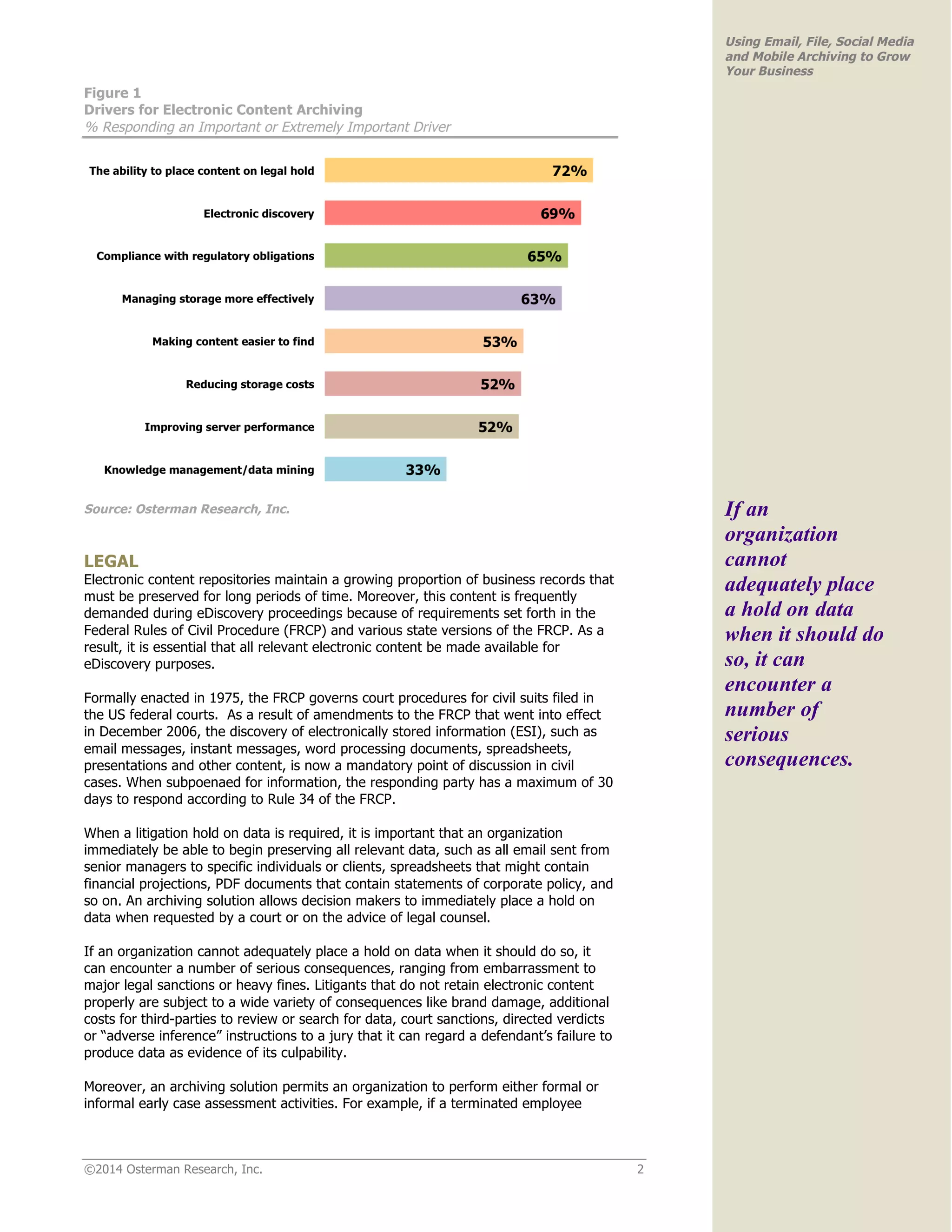©2014 Osterman Research, Inc. 2 
Using Email, File, Social Media 
and Mobile Archiving to Grow 
Your Business 
Figure 1 
Drivers for Electronic Content Archiving 
% Responding an Important or Extremely Important Driver 
Source: Osterman Research, Inc. 
LEGAL 
Electronic content repositories maintain a growing proportion of business records that 
must be preserved for long periods of time. Moreover, this content is frequently 
demanded during eDiscovery proceedings because of requirements set forth in the 
Federal Rules of Civil Procedure (FRCP) and various state versions of the FRCP. As a 
result, it is essential that all relevant electronic content be made available for 
eDiscovery purposes. 
Formally enacted in 1975, the FRCP governs court procedures for civil suits filed in 
the US federal courts. As a result of amendments to the FRCP that went into effect 
in December 2006, the discovery of electronically stored information (ESI), such as 
email messages, instant messages, word processing documents, spreadsheets, 
presentations and other content, is now a mandatory point of discussion in civil 
cases. When subpoenaed for information, the responding party has a maximum of 30 
days to respond according to Rule 34 of the FRCP. 
When a litigation hold on data is required, it is important that an organization 
immediately be able to begin preserving all relevant data, such as all email sent from 
senior managers to specific individuals or clients, spreadsheets that might contain 
financial projections, PDF documents that contain statements of corporate policy, and 
so on. An archiving solution allows decision makers to immediately place a hold on 
data when requested by a court or on the advice of legal counsel. 
If an organization cannot adequately place a hold on data when it should do so, it 
can encounter a number of serious consequences, ranging from embarrassment to 
major legal sanctions or heavy fines. Litigants that do not retain electronic content 
properly are subject to a wide variety of consequences like brand damage, additional 
costs for third-parties to review or search for data, court sanctions, directed verdicts 
or “adverse inference” instructions to a jury that it can regard a defendant’s failure to 
produce data as evidence of its culpability. 
Moreover, an archiving solution permits an organization to perform either formal or 
informal early case assessment activities. For example, if a terminated employee 
If an 
organization 
cannot 
adequately place 
a hold on data 
when it should do 
so, it can 
encounter a 
number of 
serious 
consequences. 
 