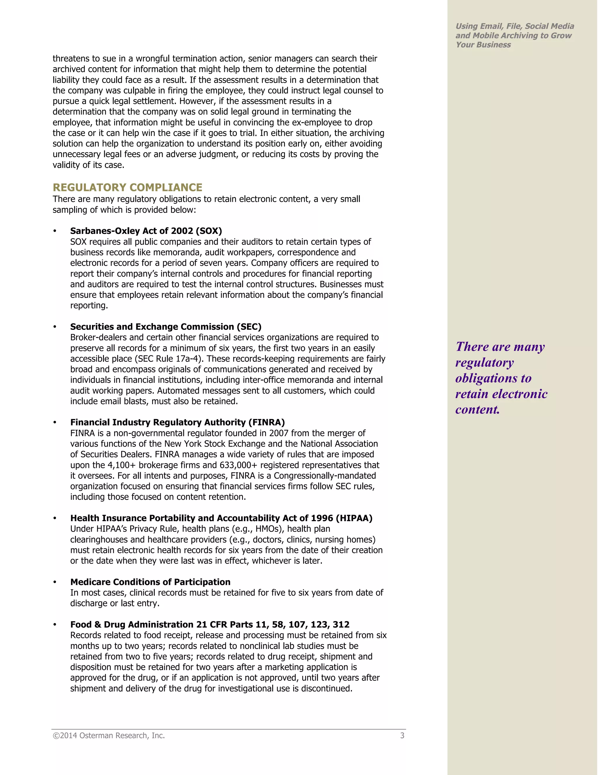 ©2014 Osterman Research, Inc. 3 
Using Email, File, Social Media 
and Mobile Archiving to Grow 
Your Business 
threatens to sue in a wrongful termination action, senior managers can search their 
archived content for information that might help them to determine the potential 
liability they could face as a result. If the assessment results in a determination that 
the company was culpable in firing the employee, they could instruct legal counsel to 
pursue a quick legal settlement. However, if the assessment results in a 
determination that the company was on solid legal ground in terminating the 
employee, that information might be useful in convincing the ex-employee to drop 
the case or it can help win the case if it goes to trial. In either situation, the archiving 
solution can help the organization to understand its position early on, either avoiding 
unnecessary legal fees or an adverse judgment, or reducing its costs by proving the 
validity of its case. 
REGULATORY COMPLIANCE 
There are many regulatory obligations to retain electronic content, a very small 
sampling of which is provided below: 
• Sarbanes-Oxley Act of 2002 (SOX) 
SOX requires all public companies and their auditors to retain certain types of 
business records like memoranda, audit workpapers, correspondence and 
electronic records for a period of seven years. Company officers are required to 
report their company’s internal controls and procedures for financial reporting 
and auditors are required to test the internal control structures. Businesses must 
ensure that employees retain relevant information about the company’s financial 
reporting. 
• Securities and Exchange Commission (SEC) 
Broker-dealers and certain other financial services organizations are required to 
preserve all records for a minimum of six years, the first two years in an easily 
accessible place (SEC Rule 17a-4). These records-keeping requirements are fairly 
broad and encompass originals of communications generated and received by 
individuals in financial institutions, including inter-office memoranda and internal 
audit working papers. Automated messages sent to all customers, which could 
include email blasts, must also be retained. 
• Financial Industry Regulatory Authority (FINRA) 
FINRA is a non-governmental regulator founded in 2007 from the merger of 
various functions of the New York Stock Exchange and the National Association 
of Securities Dealers. FINRA manages a wide variety of rules that are imposed 
upon the 4,100+ brokerage firms and 633,000+ registered representatives that 
it oversees. For all intents and purposes, FINRA is a Congressionally-mandated 
organization focused on ensuring that financial services firms follow SEC rules, 
including those focused on content retention. 
• Health Insurance Portability and Accountability Act of 1996 (HIPAA) 
Under HIPAA’s Privacy Rule, health plans (e.g., HMOs), health plan 
clearinghouses and healthcare providers (e.g., doctors, clinics, nursing homes) 
must retain electronic health records for six years from the date of their creation 
or the date when they were last was in effect, whichever is later. 
• Medicare Conditions of Participation 
In most cases, clinical records must be retained for five to six years from date of 
discharge or last entry. 
• Food & Drug Administration 21 CFR Parts 11, 58, 107, 123, 312 
Records related to food receipt, release and processing must be retained from six 
months up to two years; records related to nonclinical lab studies must be 
retained from two to five years; records related to drug receipt, shipment and 
disposition must be retained for two years after a marketing application is 
approved for the drug, or if an application is not approved, until two years after 
shipment and delivery of the drug for investigational use is discontinued. 
There are many 
regulatory 
obligations to 
retain electronic 
content. 
 