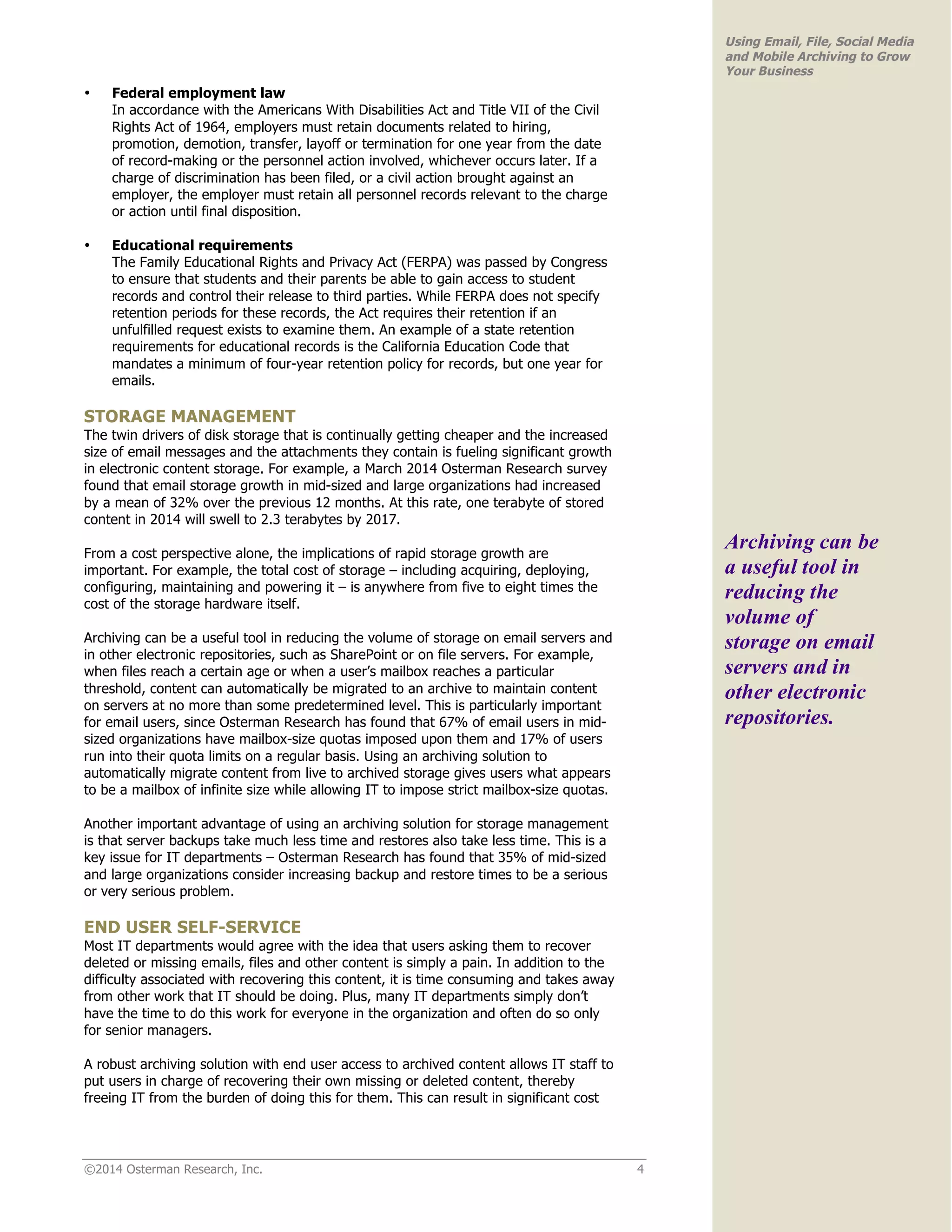 ©2014 Osterman Research, Inc. 4 
Using Email, File, Social Media 
and Mobile Archiving to Grow 
Your Business 
• Federal employment law 
In accordance with the Americans With Disabilities Act and Title VII of the Civil 
Rights Act of 1964, employers must retain documents related to hiring, 
promotion, demotion, transfer, layoff or termination for one year from the date 
of record-making or the personnel action involved, whichever occurs later. If a 
charge of discrimination has been filed, or a civil action brought against an 
employer, the employer must retain all personnel records relevant to the charge 
or action until final disposition. 
• Educational requirements 
The Family Educational Rights and Privacy Act (FERPA) was passed by Congress 
to ensure that students and their parents be able to gain access to student 
records and control their release to third parties. While FERPA does not specify 
retention periods for these records, the Act requires their retention if an 
unfulfilled request exists to examine them. An example of a state retention 
requirements for educational records is the California Education Code that 
mandates a minimum of four-year retention policy for records, but one year for 
emails. 
STORAGE MANAGEMENT 
The twin drivers of disk storage that is continually getting cheaper and the increased 
size of email messages and the attachments they contain is fueling significant growth 
in electronic content storage. For example, a March 2014 Osterman Research survey 
found that email storage growth in mid-sized and large organizations had increased 
by a mean of 32% over the previous 12 months. At this rate, one terabyte of stored 
content in 2014 will swell to 2.3 terabytes by 2017. 
From a cost perspective alone, the implications of rapid storage growth are 
important. For example, the total cost of storage – including acquiring, deploying, 
configuring, maintaining and powering it – is anywhere from five to eight times the 
cost of the storage hardware itself. 
Archiving can be a useful tool in reducing the volume of storage on email servers and 
in other electronic repositories, such as SharePoint or on file servers. For example, 
when files reach a certain age or when a user’s mailbox reaches a particular 
threshold, content can automatically be migrated to an archive to maintain content 
on servers at no more than some predetermined level. This is particularly important 
for email users, since Osterman Research has found that 67% of email users in mid-sized 
organizations have mailbox-size quotas imposed upon them and 17% of users 
run into their quota limits on a regular basis. Using an archiving solution to 
automatically migrate content from live to archived storage gives users what appears 
to be a mailbox of infinite size while allowing IT to impose strict mailbox-size quotas. 
Another important advantage of using an archiving solution for storage management 
is that server backups take much less time and restores also take less time. This is a 
key issue for IT departments – Osterman Research has found that 35% of mid-sized 
and large organizations consider increasing backup and restore times to be a serious 
or very serious problem. 
END USER SELF-SERVICE 
Most IT departments would agree with the idea that users asking them to recover 
deleted or missing emails, files and other content is simply a pain. In addition to the 
difficulty associated with recovering this content, it is time consuming and takes away 
from other work that IT should be doing. Plus, many IT departments simply don’t 
have the time to do this work for everyone in the organization and often do so only 
for senior managers. 
A robust archiving solution with end user access to archived content allows IT staff to 
put users in charge of recovering their own missing or deleted content, thereby 
freeing IT from the burden of doing this for them. This can result in significant cost 
Archiving can be 
a useful tool in 
reducing the 
volume of 
storage on email 
servers and in 
other electronic 
repositories. 
 