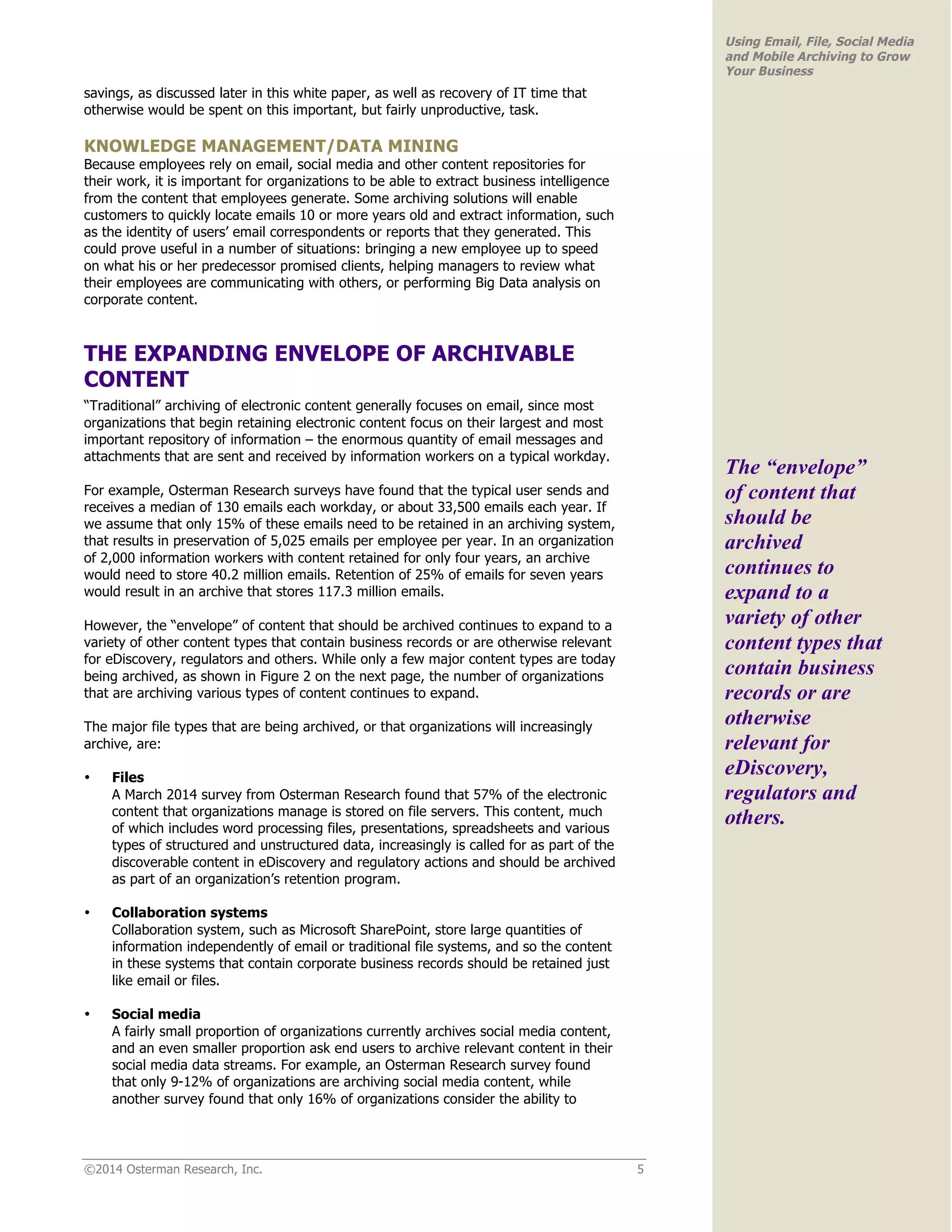 ©2014 Osterman Research, Inc. 5 
Using Email, File, Social Media 
and Mobile Archiving to Grow 
Your Business 
savings, as discussed later in this white paper, as well as recovery of IT time that 
otherwise would be spent on this important, but fairly unproductive, task. 
KNOWLEDGE MANAGEMENT/DATA MINING 
Because employees rely on email, social media and other content repositories for 
their work, it is important for organizations to be able to extract business intelligence 
from the content that employees generate. Some archiving solutions will enable 
customers to quickly locate emails 10 or more years old and extract information, such 
as the identity of users’ email correspondents or reports that they generated. This 
could prove useful in a number of situations: bringing a new employee up to speed 
on what his or her predecessor promised clients, helping managers to review what 
their employees are communicating with others, or performing Big Data analysis on 
corporate content. 
THE EXPANDING ENVELOPE OF ARCHIVABLE 
CONTENT 
“Traditional” archiving of electronic content generally focuses on email, since most 
organizations that begin retaining electronic content focus on their largest and most 
important repository of information – the enormous quantity of email messages and 
attachments that are sent and received by information workers on a typical workday. 
For example, Osterman Research surveys have found that the typical user sends and 
receives a median of 130 emails each workday, or about 33,500 emails each year. If 
we assume that only 15% of these emails need to be retained in an archiving system, 
that results in preservation of 5,025 emails per employee per year. In an organization 
of 2,000 information workers with content retained for only four years, an archive 
would need to store 40.2 million emails. Retention of 25% of emails for seven years 
would result in an archive that stores 117.3 million emails. 
However, the “envelope” of content that should be archived continues to expand to a 
variety of other content types that contain business records or are otherwise relevant 
for eDiscovery, regulators and others. While only a few major content types are today 
being archived, as shown in Figure 2 on the next page, the number of organizations 
that are archiving various types of content continues to expand. 
The major file types that are being archived, or that organizations will increasingly 
archive, are: 
• Files 
A March 2014 survey from Osterman Research found that 57% of the electronic 
content that organizations manage is stored on file servers. This content, much 
of which includes word processing files, presentations, spreadsheets and various 
types of structured and unstructured data, increasingly is called for as part of the 
discoverable content in eDiscovery and regulatory actions and should be archived 
as part of an organization’s retention program. 
• Collaboration systems 
Collaboration system, such as Microsoft SharePoint, store large quantities of 
information independently of email or traditional file systems, and so the content 
in these systems that contain corporate business records should be retained just 
like email or files. 
• Social media 
A fairly small proportion of organizations currently archives social media content, 
and an even smaller proportion ask end users to archive relevant content in their 
social media data streams. For example, an Osterman Research survey found 
that only 9-12% of organizations are archiving social media content, while 
another survey found that only 16% of organizations consider the ability to 
The “envelope” 
of content that 
should be 
archived 
continues to 
expand to a 
variety of other 
content types that 
contain business 
records or are 
otherwise 
relevant for 
eDiscovery, 
regulators and 
others. 
 