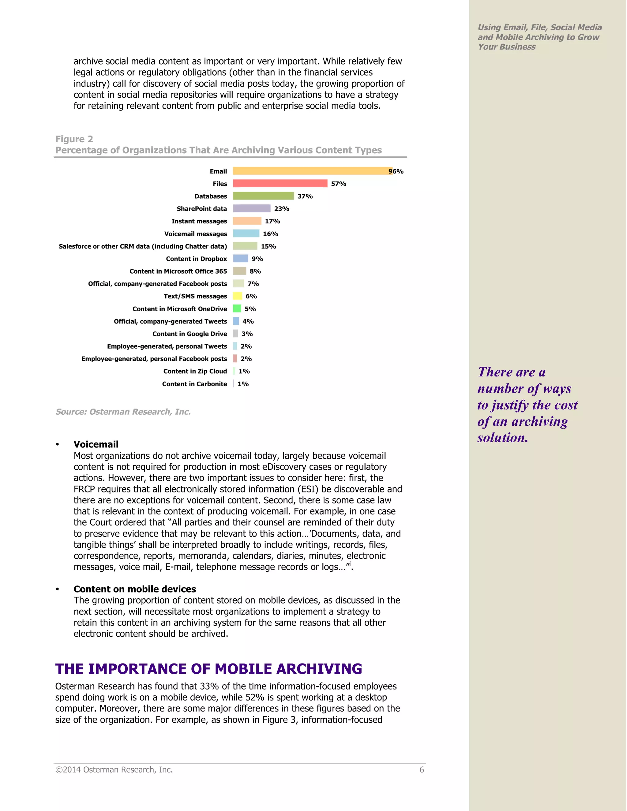 ©2014 Osterman Research, Inc. 6 
Using Email, File, Social Media 
and Mobile Archiving to Grow 
Your Business 
archive social media content as important or very important. While relatively few 
legal actions or regulatory obligations (other than in the financial services 
industry) call for discovery of social media posts today, the growing proportion of 
content in social media repositories will require organizations to have a strategy 
for retaining relevant content from public and enterprise social media tools. 
Figure 2 
Percentage of Organizations That Are Archiving Various Content Types 
Source: Osterman Research, Inc. 
• Voicemail 
Most organizations do not archive voicemail today, largely because voicemail 
content is not required for production in most eDiscovery cases or regulatory 
actions. However, there are two important issues to consider here: first, the 
FRCP requires that all electronically stored information (ESI) be discoverable and 
there are no exceptions for voicemail content. Second, there is some case law 
that is relevant in the context of producing voicemail. For example, in one case 
the Court ordered that “All parties and their counsel are reminded of their duty 
to preserve evidence that may be relevant to this action…’Documents, data, and 
tangible things’ shall be interpreted broadly to include writings, records, files, 
correspondence, reports, memoranda, calendars, diaries, minutes, electronic 
messages, voice mail, E-mail, telephone message records or logs…”i. 
• Content on mobile devices 
The growing proportion of content stored on mobile devices, as discussed in the 
next section, will necessitate most organizations to implement a strategy to 
retain this content in an archiving system for the same reasons that all other 
electronic content should be archived. 
THE IMPORTANCE OF MOBILE ARCHIVING 
Osterman Research has found that 33% of the time information-focused employees 
spend doing work is on a mobile device, while 52% is spent working at a desktop 
computer. Moreover, there are some major differences in these figures based on the 
size of the organization. For example, as shown in Figure 3, information-focused 
There are a 
number of ways 
to justify the cost 
of an archiving 
solution. 
 