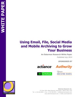 Using Email, File, Social Media 
and Mobile Archiving to Grow 
sponsored by 
An Osterman Research White Paper 
Published July 2014 
SPONSORED BY 
Osterman Research, Inc. 
P.O. Box 1058 • Black Diamond, Washington • 98010-1058 • USA 
Tel: +1 253 630 5839 • Fax: +1 253 458 0934 • info@ostermanresearch.com 
www.ostermanresearch.com • twitter.com/mosterman 
sponsored by 
Your Business 
WHITE PAPER 
SPON 
SPON 
sponsored by 
sponsored by 
sponsored by 
sponsored by 
 