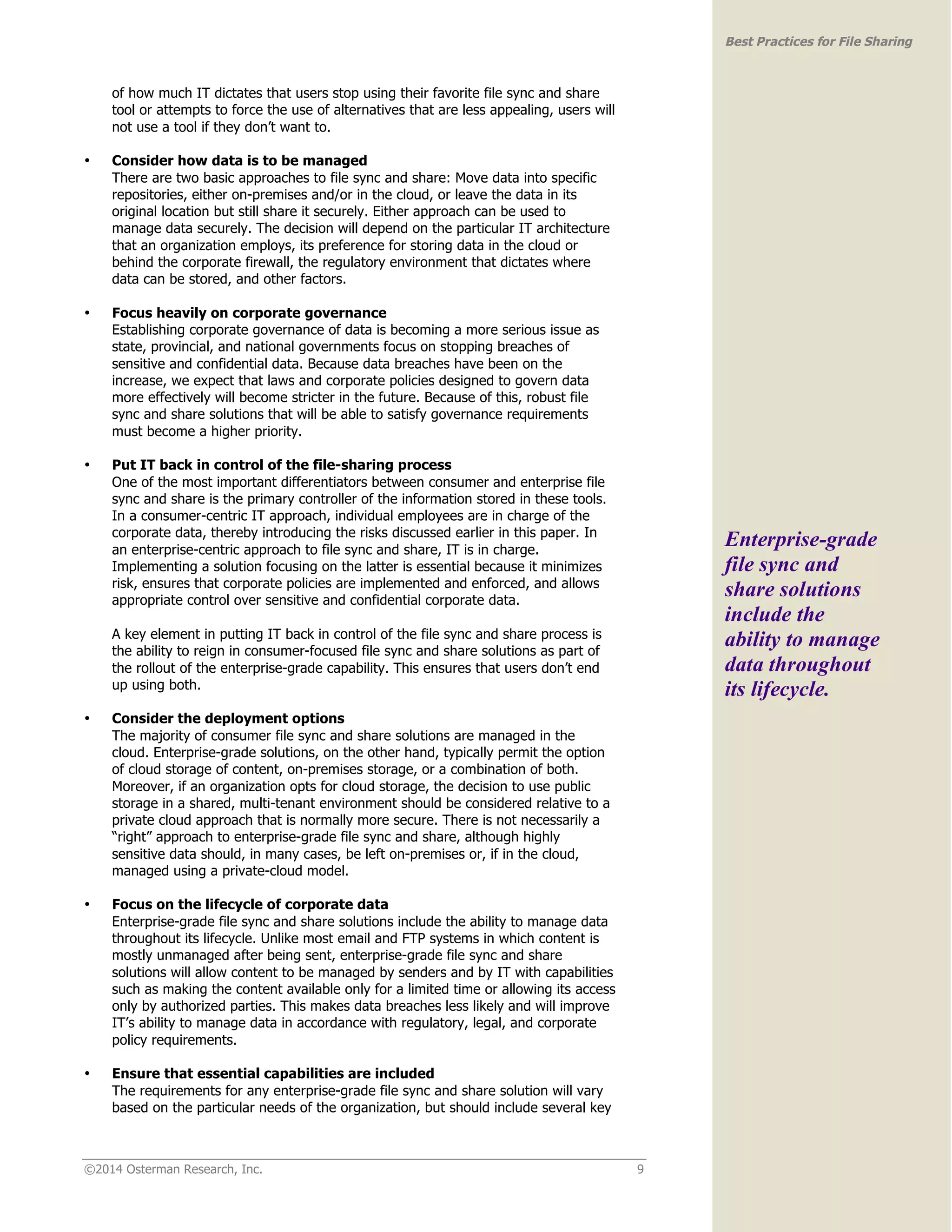©2014 Osterman Research, Inc. 9 
Best Practices for File Sharing 
of how much IT dictates that users stop using their favorite file sync and share 
tool or attempts to force the use of alternatives that are less appealing, users will 
not use a tool if they don’t want to. 
• Consider how data is to be managed 
There are two basic approaches to file sync and share: Move data into specific 
repositories, either on-premises and/or in the cloud, or leave the data in its 
original location but still share it securely. Either approach can be used to 
manage data securely. The decision will depend on the particular IT architecture 
that an organization employs, its preference for storing data in the cloud or 
behind the corporate firewall, the regulatory environment that dictates where 
data can be stored, and other factors. 
• Focus heavily on corporate governance 
Establishing corporate governance of data is becoming a more serious issue as 
state, provincial, and national governments focus on stopping breaches of 
sensitive and confidential data. Because data breaches have been on the 
increase, we expect that laws and corporate policies designed to govern data 
more effectively will become stricter in the future. Because of this, robust file 
sync and share solutions that will be able to satisfy governance requirements 
must become a higher priority. 
• Put IT back in control of the file-sharing process 
One of the most important differentiators between consumer and enterprise file 
sync and share is the primary controller of the information stored in these tools. 
In a consumer-centric IT approach, individual employees are in charge of the 
corporate data, thereby introducing the risks discussed earlier in this paper. In 
an enterprise-centric approach to file sync and share, IT is in charge. 
Implementing a solution focusing on the latter is essential because it minimizes 
risk, ensures that corporate policies are implemented and enforced, and allows 
appropriate control over sensitive and confidential corporate data. 
A key element in putting IT back in control of the file sync and share process is 
the ability to reign in consumer-focused file sync and share solutions as part of 
the rollout of the enterprise-grade capability. This ensures that users don’t end 
up using both. 
• Consider the deployment options 
The majority of consumer file sync and share solutions are managed in the 
cloud. Enterprise-grade solutions, on the other hand, typically permit the option 
of cloud storage of content, on-premises storage, or a combination of both. 
Moreover, if an organization opts for cloud storage, the decision to use public 
storage in a shared, multi-tenant environment should be considered relative to a 
private cloud approach that is normally more secure. There is not necessarily a 
“right” approach to enterprise-grade file sync and share, although highly 
sensitive data should, in many cases, be left on-premises or, if in the cloud, 
managed using a private-cloud model. 
• Focus on the lifecycle of corporate data 
Enterprise-grade file sync and share solutions include the ability to manage data 
throughout its lifecycle. Unlike most email and FTP systems in which content is 
mostly unmanaged after being sent, enterprise-grade file sync and share 
solutions will allow content to be managed by senders and by IT with capabilities 
such as making the content available only for a limited time or allowing its access 
only by authorized parties. This makes data breaches less likely and will improve 
IT’s ability to manage data in accordance with regulatory, legal, and corporate 
policy requirements. 
• Ensure that essential capabilities are included 
The requirements for any enterprise-grade file sync and share solution will vary 
based on the particular needs of the organization, but should include several key 
Enterprise-grade 
file sync and 
share solutions 
include the 
ability to manage 
data throughout 
its lifecycle. 
 