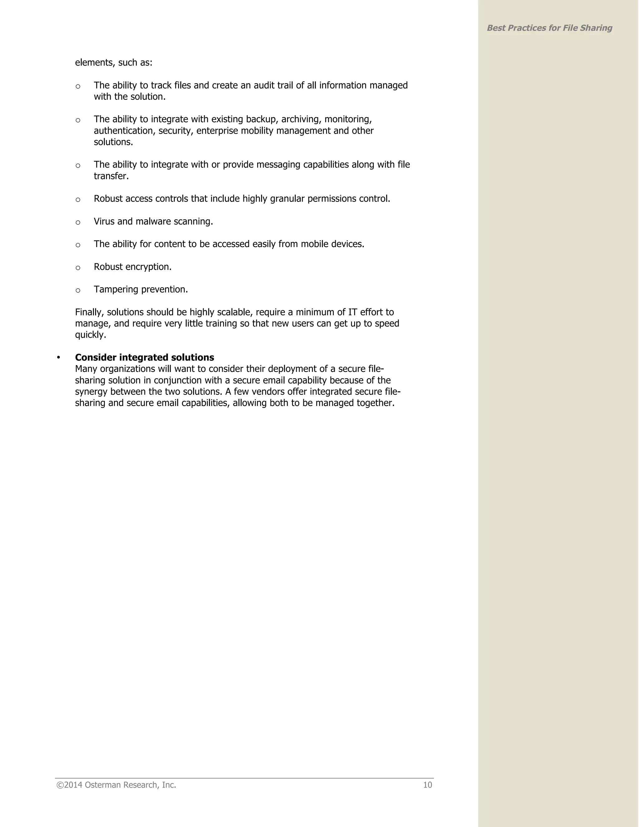 ©2014 Osterman Research, Inc. 10 
Best Practices for File Sharing 
elements, such as: 
o The ability to track files and create an audit trail of all information managed 
with the solution. 
o The ability to integrate with existing backup, archiving, monitoring, 
authentication, security, enterprise mobility management and other 
solutions. 
o The ability to integrate with or provide messaging capabilities along with file 
transfer. 
o Robust access controls that include highly granular permissions control. 
o Virus and malware scanning. 
o The ability for content to be accessed easily from mobile devices. 
o Robust encryption. 
o Tampering prevention. 
Finally, solutions should be highly scalable, require a minimum of IT effort to 
manage, and require very little training so that new users can get up to speed 
quickly. 
• Consider integrated solutions 
Many organizations will want to consider their deployment of a secure file-sharing 
solution in conjunction with a secure email capability because of the 
synergy between the two solutions. A few vendors offer integrated secure file-sharing 
and secure email capabilities, allowing both to be managed together. 
 