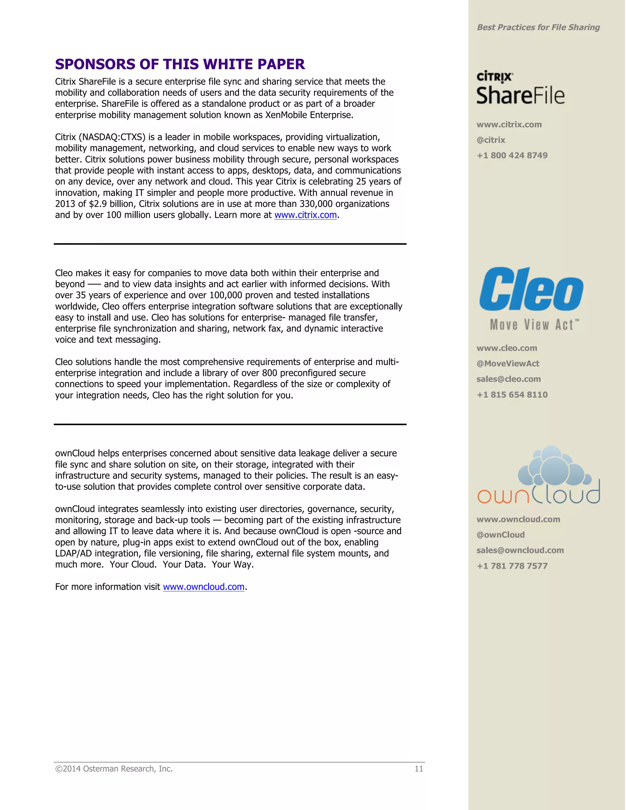 ©2014 Osterman Research, Inc. 11 
Best Practices for File Sharing 
SPONSORS OF THIS WHITE PAPER 
Citrix ShareFile is a secure enterprise file sync and sharing service that meets the 
mobility and collaboration needs of users and the data security requirements of the 
enterprise. ShareFile is offered as a standalone product or as part of a broader 
enterprise mobility management solution known as XenMobile Enterprise. 
Citrix (NASDAQ:CTXS) is a leader in mobile workspaces, providing virtualization, 
mobility management, networking, and cloud services to enable new ways to work 
better. Citrix solutions power business mobility through secure, personal workspaces 
that provide people with instant access to apps, desktops, data, and communications 
on any device, over any network and cloud. This year Citrix is celebrating 25 years of 
innovation, making IT simpler and people more productive. With annual revenue in 
2013 of $2.9 billion, Citrix solutions are in use at more than 330,000 organizations 
and by over 100 million users globally. Learn more at www.citrix.com. 
Cleo makes it easy for companies to move data both within their enterprise and 
beyond —– and to view data insights and act earlier with informed decisions. With 
over 35 years of experience and over 100,000 proven and tested installations 
worldwide, Cleo offers enterprise integration software solutions that are exceptionally 
easy to install and use. Cleo has solutions for enterprise- managed file transfer, 
enterprise file synchronization and sharing, network fax, and dynamic interactive 
voice and text messaging. 
Cleo solutions handle the most comprehensive requirements of enterprise and multi-enterprise 
integration and include a library of over 800 preconfigured secure 
connections to speed your implementation. Regardless of the size or complexity of 
your integration needs, Cleo has the right solution for you. 
ownCloud helps enterprises concerned about sensitive data leakage deliver a secure 
file sync and share solution on site, on their storage, integrated with their 
infrastructure and security systems, managed to their policies. The result is an easy-to- 
use solution that provides complete control over sensitive corporate data. 
ownCloud integrates seamlessly into existing user directories, governance, security, 
monitoring, storage and back-up tools — becoming part of the existing infrastructure 
and allowing IT to leave data where it is. And because ownCloud is open -source and 
open by nature, plug-in apps exist to extend ownCloud out of the box, enabling 
LDAP/AD integration, file versioning, file sharing, external file system mounts, and 
much more. Your Cloud. Your Data. Your Way. 
For more information visit www.owncloud.com. 
www.citrix.com 
@citrix 
+1 800 424 8749 
www.cleo.com 
@MoveViewAct 
sales@cleo.com 
+1 815 654 8110 
www.owncloud.com 
@ownCloud 
sales@owncloud.com 
+1 781 778 7577 
 