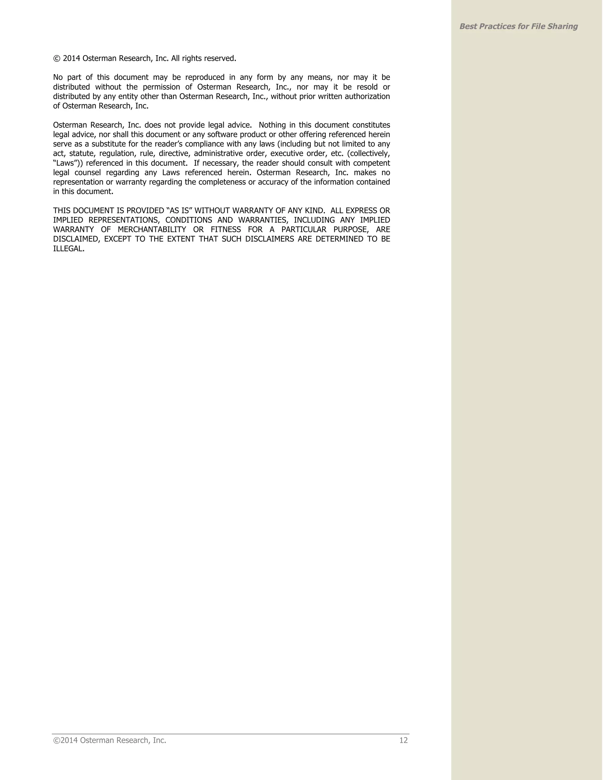 ©2014 Osterman Research, Inc. 12 
Best Practices for File Sharing 
© 2014 Osterman Research, Inc. All rights reserved. 
No part of this document may be reproduced in any form by any means, nor may it be 
distributed without the permission of Osterman Research, Inc., nor may it be resold or 
distributed by any entity other than Osterman Research, Inc., without prior written authorization 
of Osterman Research, Inc. 
Osterman Research, Inc. does not provide legal advice. Nothing in this document constitutes 
legal advice, nor shall this document or any software product or other offering referenced herein 
serve as a substitute for the reader’s compliance with any laws (including but not limited to any 
act, statute, regulation, rule, directive, administrative order, executive order, etc. (collectively, 
“Laws”)) referenced in this document. If necessary, the reader should consult with competent 
legal counsel regarding any Laws referenced herein. Osterman Research, Inc. makes no 
representation or warranty regarding the completeness or accuracy of the information contained 
in this document. 
THIS DOCUMENT IS PROVIDED “AS IS” WITHOUT WARRANTY OF ANY KIND. ALL EXPRESS OR 
IMPLIED REPRESENTATIONS, CONDITIONS AND WARRANTIES, INCLUDING ANY IMPLIED 
WARRANTY OF MERCHANTABILITY OR FITNESS FOR A PARTICULAR PURPOSE, ARE 
DISCLAIMED, EXCEPT TO THE EXTENT THAT SUCH DISCLAIMERS ARE DETERMINED TO BE 
ILLEGAL. 
