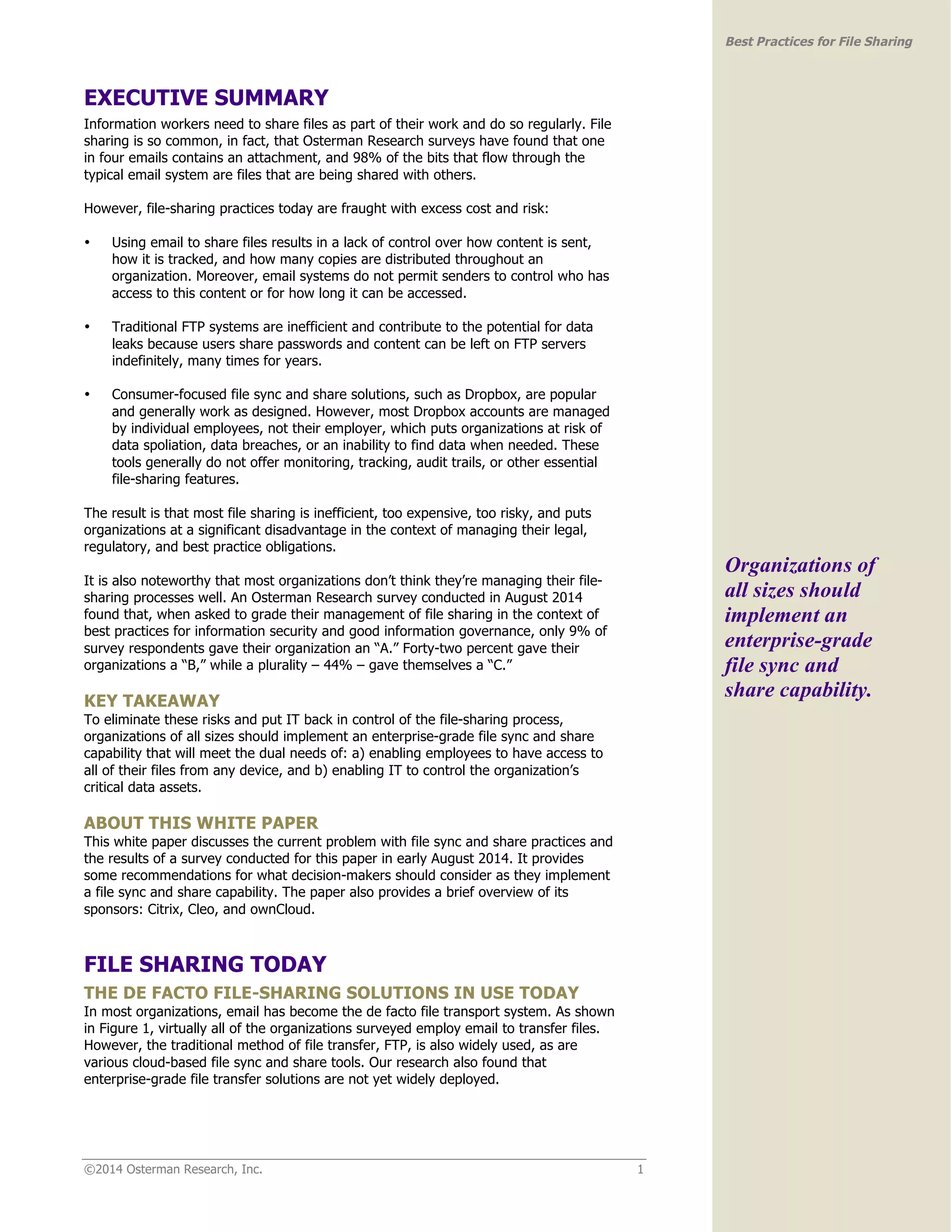 ©2014 Osterman Research, Inc. 1 
Best Practices for File Sharing 
EXECUTIVE SUMMARY 
Information workers need to share files as part of their work and do so regularly. File 
sharing is so common, in fact, that Osterman Research surveys have found that one 
in four emails contains an attachment, and 98% of the bits that flow through the 
typical email system are files that are being shared with others. 
However, file-sharing practices today are fraught with excess cost and risk: 
• Using email to share files results in a lack of control over how content is sent, 
how it is tracked, and how many copies are distributed throughout an 
organization. Moreover, email systems do not permit senders to control who has 
access to this content or for how long it can be accessed. 
• Traditional FTP systems are inefficient and contribute to the potential for data 
leaks because users share passwords and content can be left on FTP servers 
indefinitely, many times for years. 
• Consumer-focused file sync and share solutions, such as Dropbox, are popular 
and generally work as designed. However, most Dropbox accounts are managed 
by individual employees, not their employer, which puts organizations at risk of 
data spoliation, data breaches, or an inability to find data when needed. These 
tools generally do not offer monitoring, tracking, audit trails, or other essential 
file-sharing features. 
The result is that most file sharing is inefficient, too expensive, too risky, and puts 
organizations at a significant disadvantage in the context of managing their legal, 
regulatory, and best practice obligations. 
It is also noteworthy that most organizations don’t think they’re managing their file-sharing 
processes well. An Osterman Research survey conducted in August 2014 
found that, when asked to grade their management of file sharing in the context of 
best practices for information security and good information governance, only 9% of 
survey respondents gave their organization an “A.” Forty-two percent gave their 
organizations a “B,” while a plurality – 44% – gave themselves a “C.” 
KEY TAKEAWAY 
To eliminate these risks and put IT back in control of the file-sharing process, 
organizations of all sizes should implement an enterprise-grade file sync and share 
capability that will meet the dual needs of: a) enabling employees to have access to 
all of their files from any device, and b) enabling IT to control the organization’s 
critical data assets. 
ABOUT THIS WHITE PAPER 
This white paper discusses the current problem with file sync and share practices and 
the results of a survey conducted for this paper in early August 2014. It provides 
some recommendations for what decision-makers should consider as they implement 
a file sync and share capability. The paper also provides a brief overview of its 
sponsors: Citrix, Cleo, and ownCloud. 
FILE SHARING TODAY 
THE DE FACTO FILE-SHARING SOLUTIONS IN USE TODAY 
In most organizations, email has become the de facto file transport system. As shown 
in Figure 1, virtually all of the organizations surveyed employ email to transfer files. 
However, the traditional method of file transfer, FTP, is also widely used, as are 
various cloud-based file sync and share tools. Our research also found that 
enterprise-grade file transfer solutions are not yet widely deployed. 
Organizations of 
all sizes should 
implement an 
enterprise-grade 
file sync and 
share capability. 
 