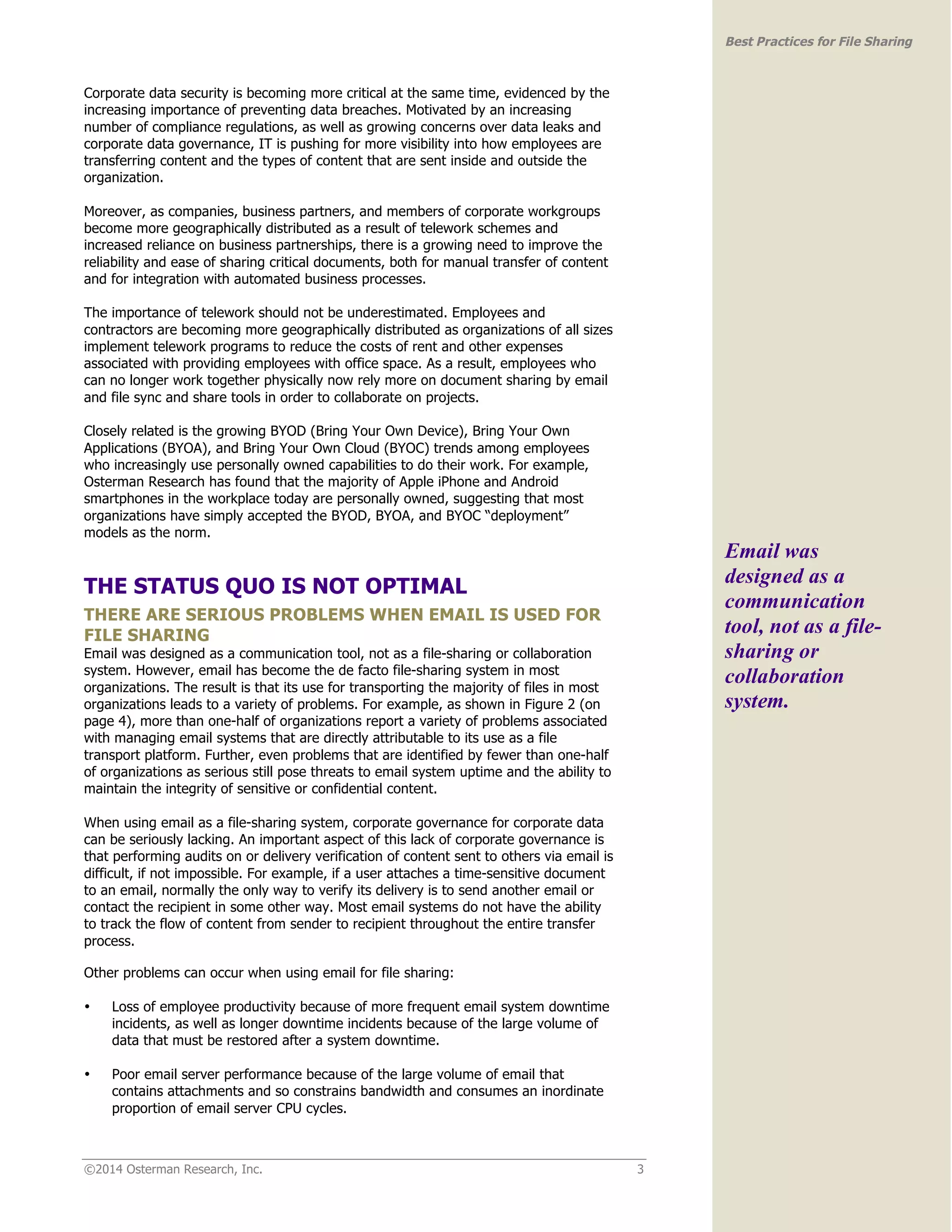 ©2014 Osterman Research, Inc. 3 
Best Practices for File Sharing 
Corporate data security is becoming more critical at the same time, evidenced by the 
increasing importance of preventing data breaches. Motivated by an increasing 
number of compliance regulations, as well as growing concerns over data leaks and 
corporate data governance, IT is pushing for more visibility into how employees are 
transferring content and the types of content that are sent inside and outside the 
organization. 
Moreover, as companies, business partners, and members of corporate workgroups 
become more geographically distributed as a result of telework schemes and 
increased reliance on business partnerships, there is a growing need to improve the 
reliability and ease of sharing critical documents, both for manual transfer of content 
and for integration with automated business processes. 
The importance of telework should not be underestimated. Employees and 
contractors are becoming more geographically distributed as organizations of all sizes 
implement telework programs to reduce the costs of rent and other expenses 
associated with providing employees with office space. As a result, employees who 
can no longer work together physically now rely more on document sharing by email 
and file sync and share tools in order to collaborate on projects. 
Closely related is the growing BYOD (Bring Your Own Device), Bring Your Own 
Applications (BYOA), and Bring Your Own Cloud (BYOC) trends among employees 
who increasingly use personally owned capabilities to do their work. For example, 
Osterman Research has found that the majority of Apple iPhone and Android 
smartphones in the workplace today are personally owned, suggesting that most 
organizations have simply accepted the BYOD, BYOA, and BYOC “deployment” 
models as the norm. 
THE STATUS QUO IS NOT OPTIMAL 
THERE ARE SERIOUS PROBLEMS WHEN EMAIL IS USED FOR 
FILE SHARING 
Email was designed as a communication tool, not as a file-sharing or collaboration 
system. However, email has become the de facto file-sharing system in most 
organizations. The result is that its use for transporting the majority of files in most 
organizations leads to a variety of problems. For example, as shown in Figure 2 (on 
page 4), more than one-half of organizations report a variety of problems associated 
with managing email systems that are directly attributable to its use as a file 
transport platform. Further, even problems that are identified by fewer than one-half 
of organizations as serious still pose threats to email system uptime and the ability to 
maintain the integrity of sensitive or confidential content. 
When using email as a file-sharing system, corporate governance for corporate data 
can be seriously lacking. An important aspect of this lack of corporate governance is 
that performing audits on or delivery verification of content sent to others via email is 
difficult, if not impossible. For example, if a user attaches a time-sensitive document 
to an email, normally the only way to verify its delivery is to send another email or 
contact the recipient in some other way. Most email systems do not have the ability 
to track the flow of content from sender to recipient throughout the entire transfer 
process. 
Other problems can occur when using email for file sharing: 
• Loss of employee productivity because of more frequent email system downtime 
incidents, as well as longer downtime incidents because of the large volume of 
data that must be restored after a system downtime. 
• Poor email server performance because of the large volume of email that 
contains attachments and so constrains bandwidth and consumes an inordinate 
proportion of email server CPU cycles. 
Email was 
designed as a 
communication 
tool, not as a file-sharing 
or 
collaboration 
system. 
 