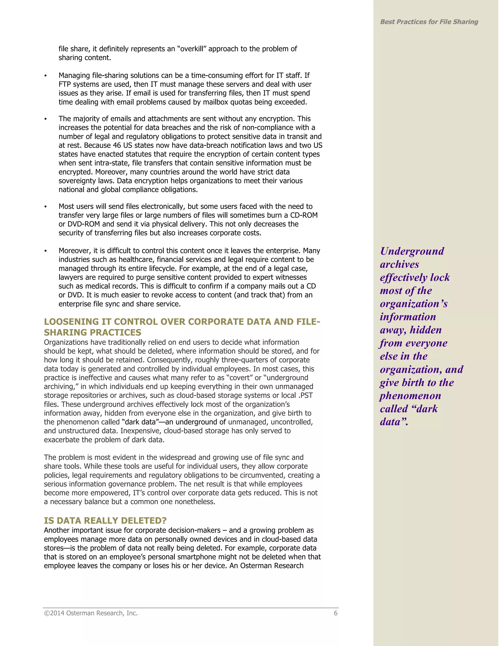 ©2014 Osterman Research, Inc. 6 
Best Practices for File Sharing 
file share, it definitely represents an “overkill” approach to the problem of 
sharing content. 
• Managing file-sharing solutions can be a time-consuming effort for IT staff. If 
FTP systems are used, then IT must manage these servers and deal with user 
issues as they arise. If email is used for transferring files, then IT must spend 
time dealing with email problems caused by mailbox quotas being exceeded. 
• The majority of emails and attachments are sent without any encryption. This 
increases the potential for data breaches and the risk of non-compliance with a 
number of legal and regulatory obligations to protect sensitive data in transit and 
at rest. Because 46 US states now have data-breach notification laws and two US 
states have enacted statutes that require the encryption of certain content types 
when sent intra-state, file transfers that contain sensitive information must be 
encrypted. Moreover, many countries around the world have strict data 
sovereignty laws. Data encryption helps organizations to meet their various 
national and global compliance obligations. 
• Most users will send files electronically, but some users faced with the need to 
transfer very large files or large numbers of files will sometimes burn a CD-ROM 
or DVD-ROM and send it via physical delivery. This not only decreases the 
security of transferring files but also increases corporate costs. 
• Moreover, it is difficult to control this content once it leaves the enterprise. Many 
industries such as healthcare, financial services and legal require content to be 
managed through its entire lifecycle. For example, at the end of a legal case, 
lawyers are required to purge sensitive content provided to expert witnesses 
such as medical records. This is difficult to confirm if a company mails out a CD 
or DVD. It is much easier to revoke access to content (and track that) from an 
enterprise file sync and share service. 
LOOSENING IT CONTROL OVER CORPORATE DATA AND FILE-SHARING 
PRACTICES 
Organizations have traditionally relied on end users to decide what information 
should be kept, what should be deleted, where information should be stored, and for 
how long it should be retained. Consequently, roughly three-quarters of corporate 
data today is generated and controlled by individual employees. In most cases, this 
practice is ineffective and causes what many refer to as “covert” or “underground 
archiving,” in which individuals end up keeping everything in their own unmanaged 
storage repositories or archives, such as cloud-based storage systems or local .PST 
files. These underground archives effectively lock most of the organization’s 
information away, hidden from everyone else in the organization, and give birth to 
the phenomenon called “dark data”—an underground of unmanaged, uncontrolled, 
and unstructured data. Inexpensive, cloud-based storage has only served to 
exacerbate the problem of dark data. 
The problem is most evident in the widespread and growing use of file sync and 
share tools. While these tools are useful for individual users, they allow corporate 
policies, legal requirements and regulatory obligations to be circumvented, creating a 
serious information governance problem. The net result is that while employees 
become more empowered, IT’s control over corporate data gets reduced. This is not 
a necessary balance but a common one nonetheless. 
IS DATA REALLY DELETED? 
Another important issue for corporate decision-makers – and a growing problem as 
employees manage more data on personally owned devices and in cloud-based data 
stores—is the problem of data not really being deleted. For example, corporate data 
that is stored on an employee’s personal smartphone might not be deleted when that 
employee leaves the company or loses his or her device. An Osterman Research 
Underground 
archives 
effectively lock 
most of the 
organization’s 
information 
away, hidden 
from everyone 
else in the 
organization, and 
give birth to the 
phenomenon 
called “dark 
data”. 
 