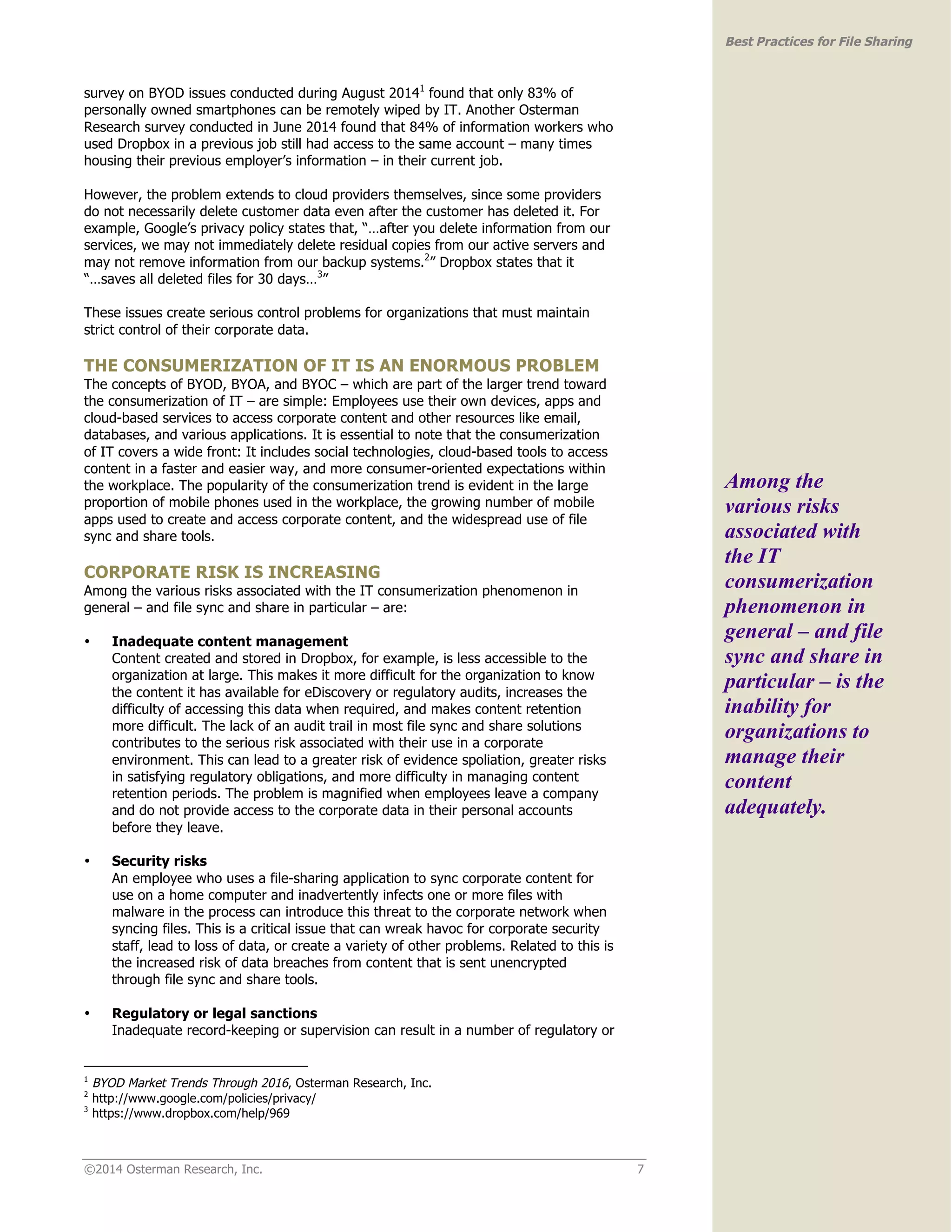 ©2014 Osterman Research, Inc. 7 
Best Practices for File Sharing 
survey on BYOD issues conducted during August 20141 found that only 83% of 
personally owned smartphones can be remotely wiped by IT. Another Osterman 
Research survey conducted in June 2014 found that 84% of information workers who 
used Dropbox in a previous job still had access to the same account – many times 
housing their previous employer’s information – in their current job. 
However, the problem extends to cloud providers themselves, since some providers 
do not necessarily delete customer data even after the customer has deleted it. For 
example, Google’s privacy policy states that, “…after you delete information from our 
services, we may not immediately delete residual copies from our active servers and 
may not remove information from our backup systems.2” Dropbox states that it 
“…saves all deleted files for 30 days…3” 
These issues create serious control problems for organizations that must maintain 
strict control of their corporate data. 
THE CONSUMERIZATION OF IT IS AN ENORMOUS PROBLEM 
The concepts of BYOD, BYOA, and BYOC – which are part of the larger trend toward 
the consumerization of IT – are simple: Employees use their own devices, apps and 
cloud-based services to access corporate content and other resources like email, 
databases, and various applications. It is essential to note that the consumerization 
of IT covers a wide front: It includes social technologies, cloud-based tools to access 
content in a faster and easier way, and more consumer-oriented expectations within 
the workplace. The popularity of the consumerization trend is evident in the large 
proportion of mobile phones used in the workplace, the growing number of mobile 
apps used to create and access corporate content, and the widespread use of file 
sync and share tools. 
CORPORATE RISK IS INCREASING 
Among the various risks associated with the IT consumerization phenomenon in 
general – and file sync and share in particular – are: 
• Inadequate content management 
Content created and stored in Dropbox, for example, is less accessible to the 
organization at large. This makes it more difficult for the organization to know 
the content it has available for eDiscovery or regulatory audits, increases the 
difficulty of accessing this data when required, and makes content retention 
more difficult. The lack of an audit trail in most file sync and share solutions 
contributes to the serious risk associated with their use in a corporate 
environment. This can lead to a greater risk of evidence spoliation, greater risks 
in satisfying regulatory obligations, and more difficulty in managing content 
retention periods. The problem is magnified when employees leave a company 
and do not provide access to the corporate data in their personal accounts 
before they leave. 
• Security risks 
An employee who uses a file-sharing application to sync corporate content for 
use on a home computer and inadvertently infects one or more files with 
malware in the process can introduce this threat to the corporate network when 
syncing files. This is a critical issue that can wreak havoc for corporate security 
staff, lead to loss of data, or create a variety of other problems. Related to this is 
the increased risk of data breaches from content that is sent unencrypted 
through file sync and share tools. 
• Regulatory or legal sanctions 
Inadequate record-keeping or supervision can result in a number of regulatory or 
1 BYOD Market Trends Through 2016, Osterman Research, Inc. 
2 http://www.google.com/policies/privacy/ 
3 https://www.dropbox.com/help/969 
Among the 
various risks 
associated with 
the IT 
consumerization 
phenomenon in 
general – and file 
sync and share in 
particular – is the 
inability for 
organizations to 
manage their 
content 
adequately. 
 