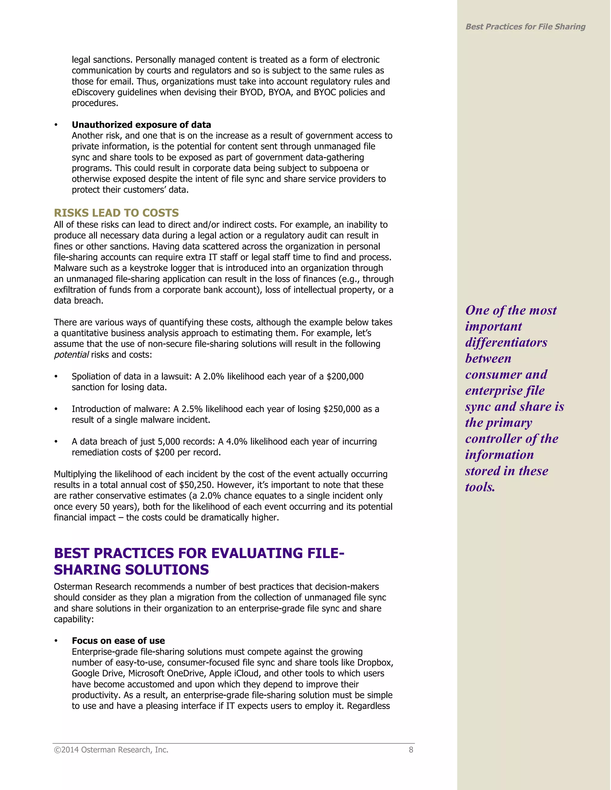 ©2014 Osterman Research, Inc. 8 
Best Practices for File Sharing 
legal sanctions. Personally managed content is treated as a form of electronic 
communication by courts and regulators and so is subject to the same rules as 
those for email. Thus, organizations must take into account regulatory rules and 
eDiscovery guidelines when devising their BYOD, BYOA, and BYOC policies and 
procedures. 
• Unauthorized exposure of data 
Another risk, and one that is on the increase as a result of government access to 
private information, is the potential for content sent through unmanaged file 
sync and share tools to be exposed as part of government data-gathering 
programs. This could result in corporate data being subject to subpoena or 
otherwise exposed despite the intent of file sync and share service providers to 
protect their customers’ data. 
RISKS LEAD TO COSTS 
All of these risks can lead to direct and/or indirect costs. For example, an inability to 
produce all necessary data during a legal action or a regulatory audit can result in 
fines or other sanctions. Having data scattered across the organization in personal 
file-sharing accounts can require extra IT staff or legal staff time to find and process. 
Malware such as a keystroke logger that is introduced into an organization through 
an unmanaged file-sharing application can result in the loss of finances (e.g., through 
exfiltration of funds from a corporate bank account), loss of intellectual property, or a 
data breach. 
There are various ways of quantifying these costs, although the example below takes 
a quantitative business analysis approach to estimating them. For example, let’s 
assume that the use of non-secure file-sharing solutions will result in the following 
potential risks and costs: 
• Spoliation of data in a lawsuit: A 2.0% likelihood each year of a $200,000 
sanction for losing data. 
• Introduction of malware: A 2.5% likelihood each year of losing $250,000 as a 
result of a single malware incident. 
• A data breach of just 5,000 records: A 4.0% likelihood each year of incurring 
remediation costs of $200 per record. 
Multiplying the likelihood of each incident by the cost of the event actually occurring 
results in a total annual cost of $50,250. However, it’s important to note that these 
are rather conservative estimates (a 2.0% chance equates to a single incident only 
once every 50 years), both for the likelihood of each event occurring and its potential 
financial impact – the costs could be dramatically higher. 
BEST PRACTICES FOR EVALUATING FILE-SHARING 
SOLUTIONS 
Osterman Research recommends a number of best practices that decision-makers 
should consider as they plan a migration from the collection of unmanaged file sync 
and share solutions in their organization to an enterprise-grade file sync and share 
capability: 
• Focus on ease of use 
Enterprise-grade file-sharing solutions must compete against the growing 
number of easy-to-use, consumer-focused file sync and share tools like Dropbox, 
Google Drive, Microsoft OneDrive, Apple iCloud, and other tools to which users 
have become accustomed and upon which they depend to improve their 
productivity. As a result, an enterprise-grade file-sharing solution must be simple 
to use and have a pleasing interface if IT expects users to employ it. Regardless 
One of the most 
important 
differentiators 
between 
consumer and 
enterprise file 
sync and share is 
the primary 
controller of the 
information 
stored in these 
tools. 
 