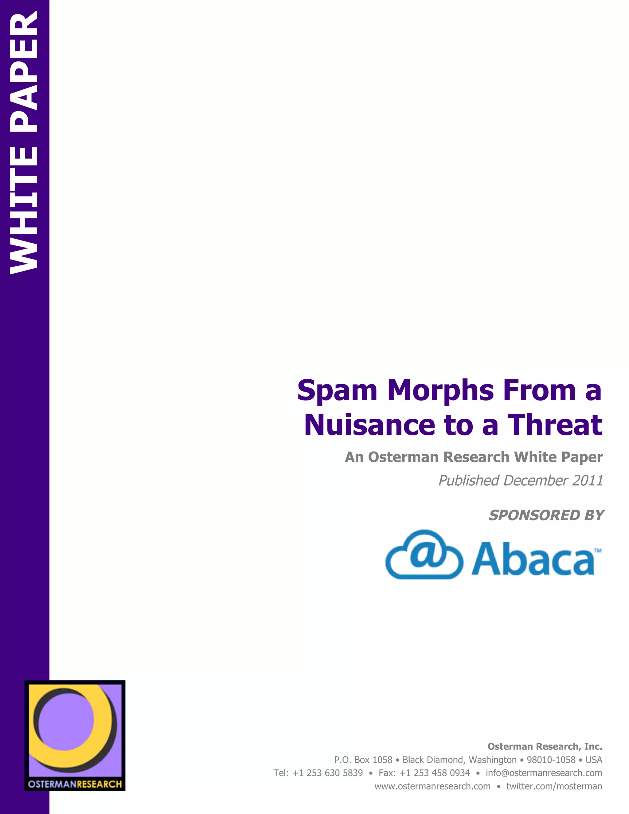 WHITE PAPER




                                       Spam Morphs From a
                                       Nuisance to a Threat
ON                                                An Osterman Research White Paper
                                                                      Published December 2011

                                                                                  SPONSORED BY




                 sponsored by
          SPON




                   sponsored by
                                                                                  Osterman Research, Inc.
                                                P.O. Box 1058 • Black Diamond, Washington • 98010-1058 • USA
                                  Tel: +1 253 630 5839 • Fax: +1 253 458 0934 • info@ostermanresearch.com
                                                         www.ostermanresearch.com • twitter.com/mosterman
 