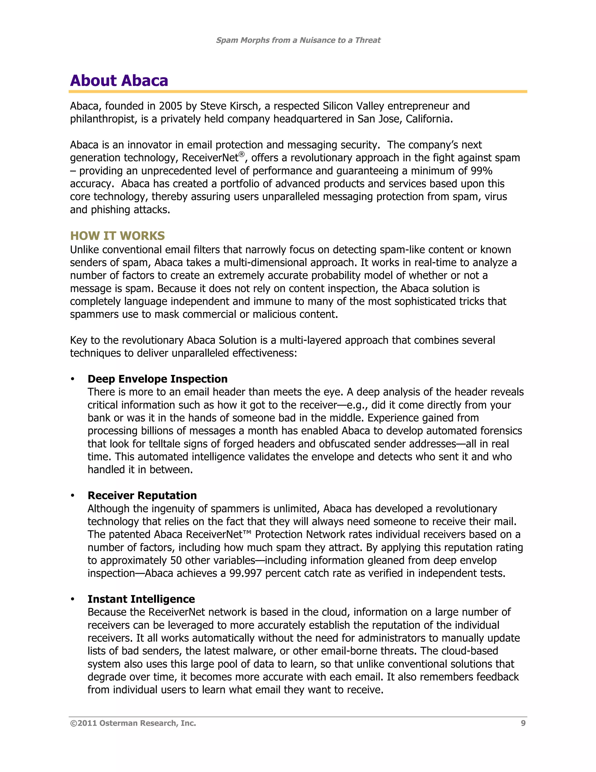 Spam Morphs from a Nuisance to a Threat




About Abaca
Abaca, founded in 2005 by Steve Kirsch, a respected Silicon Valley entrepreneur and
philanthropist, is a privately held company headquartered in San Jose, California.

Abaca is an innovator in email protection and messaging security. The company’s next
generation technology, ReceiverNet®, offers a revolutionary approach in the fight against spam
– providing an unprecedented level of performance and guaranteeing a minimum of 99%
accuracy. Abaca has created a portfolio of advanced products and services based upon this
core technology, thereby assuring users unparalleled messaging protection from spam, virus
and phishing attacks.

HOW IT WORKS
Unlike conventional email filters that narrowly focus on detecting spam-like content or known
senders of spam, Abaca takes a multi-dimensional approach. It works in real-time to analyze a
number of factors to create an extremely accurate probability model of whether or not a
message is spam. Because it does not rely on content inspection, the Abaca solution is
completely language independent and immune to many of the most sophisticated tricks that
spammers use to mask commercial or malicious content.

Key to the revolutionary Abaca Solution is a multi-layered approach that combines several
techniques to deliver unparalleled effectiveness:

•   Deep Envelope Inspection
    There is more to an email header than meets the eye. A deep analysis of the header reveals
    critical information such as how it got to the receiver—e.g., did it come directly from your
    bank or was it in the hands of someone bad in the middle. Experience gained from
    processing billions of messages a month has enabled Abaca to develop automated forensics
    that look for telltale signs of forged headers and obfuscated sender addresses—all in real
    time. This automated intelligence validates the envelope and detects who sent it and who
    handled it in between.

•   Receiver Reputation
    Although the ingenuity of spammers is unlimited, Abaca has developed a revolutionary
    technology that relies on the fact that they will always need someone to receive their mail.
    The patented Abaca ReceiverNet™ Protection Network rates individual receivers based on a
    number of factors, including how much spam they attract. By applying this reputation rating
    to approximately 50 other variables—including information gleaned from deep envelop
    inspection—Abaca achieves a 99.997 percent catch rate as verified in independent tests.

•   Instant Intelligence
    Because the ReceiverNet network is based in the cloud, information on a large number of
    receivers can be leveraged to more accurately establish the reputation of the individual
    receivers. It all works automatically without the need for administrators to manually update
    lists of bad senders, the latest malware, or other email-borne threats. The cloud-based
    system also uses this large pool of data to learn, so that unlike conventional solutions that
    degrade over time, it becomes more accurate with each email. It also remembers feedback
    from individual users to learn what email they want to receive.


©2011 Osterman Research, Inc.                                                                       9
 