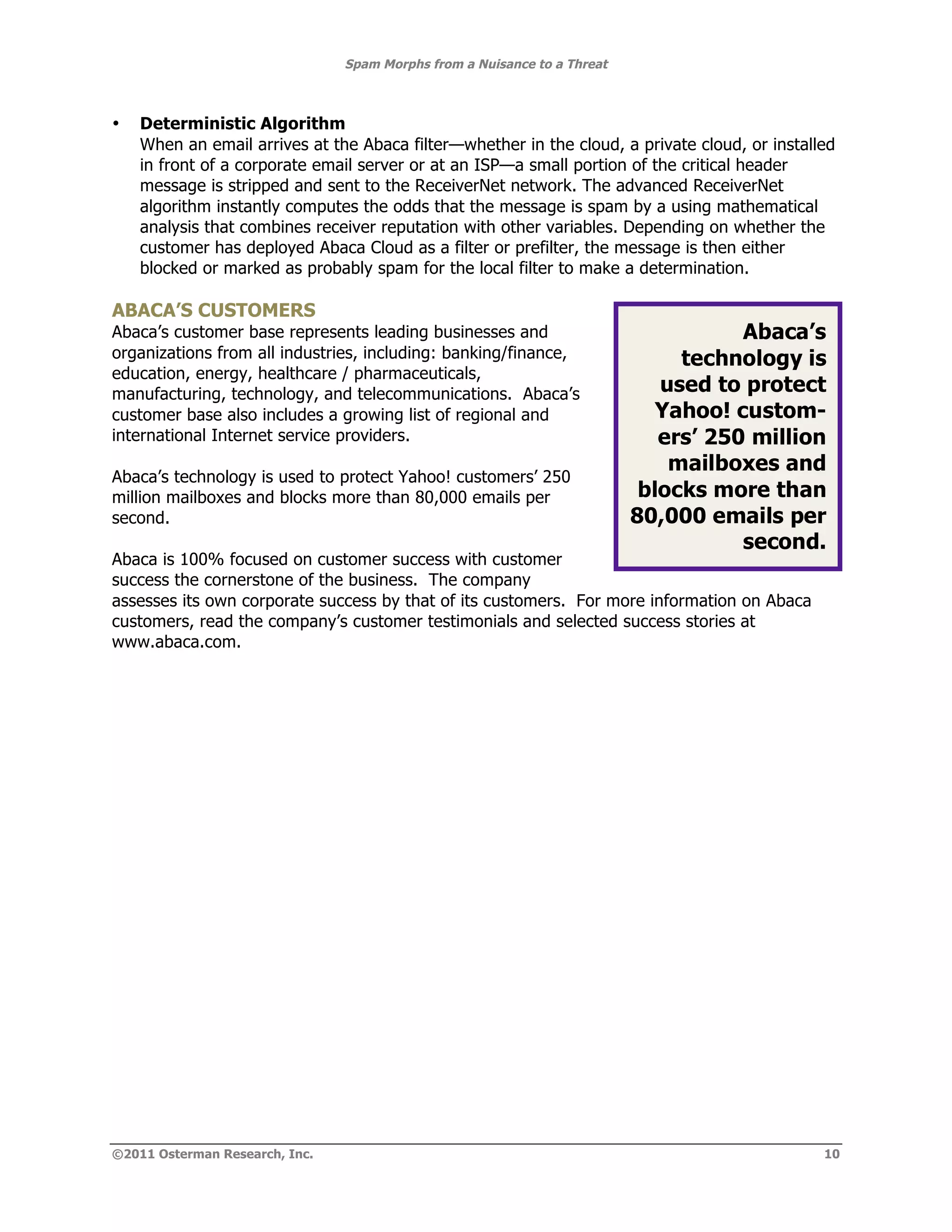 Spam Morphs from a Nuisance to a Threat



•   Deterministic Algorithm
    When an email arrives at the Abaca filter—whether in the cloud, a private cloud, or installed
    in front of a corporate email server or at an ISP—a small portion of the critical header
    message is stripped and sent to the ReceiverNet network. The advanced ReceiverNet
    algorithm instantly computes the odds that the message is spam by a using mathematical
    analysis that combines receiver reputation with other variables. Depending on whether the
    customer has deployed Abaca Cloud as a filter or prefilter, the message is then either
    blocked or marked as probably spam for the local filter to make a determination.

ABACA’S CUSTOMERS
Abaca’s customer base represents leading businesses and                              Abaca’s
organizations from all industries, including: banking/finance,                 technology is
education, energy, healthcare / pharmaceuticals,
manufacturing, technology, and telecommunications. Abaca’s                   used to protect
customer base also includes a growing list of regional and                   Yahoo! custom-
international Internet service providers.                                    ers’ 250 million
                                                                              mailboxes and
Abaca’s technology is used to protect Yahoo! customers’ 250
million mailboxes and blocks more than 80,000 emails per                   blocks more than
second.                                                                   80,000 emails per
                                                                                     second.
Abaca is 100% focused on customer success with customer
success the cornerstone of the business. The company
assesses its own corporate success by that of its customers. For more information on Abaca
customers, read the company’s customer testimonials and selected success stories at
www.abaca.com.




©2011 Osterman Research, Inc.                                                                  10
 