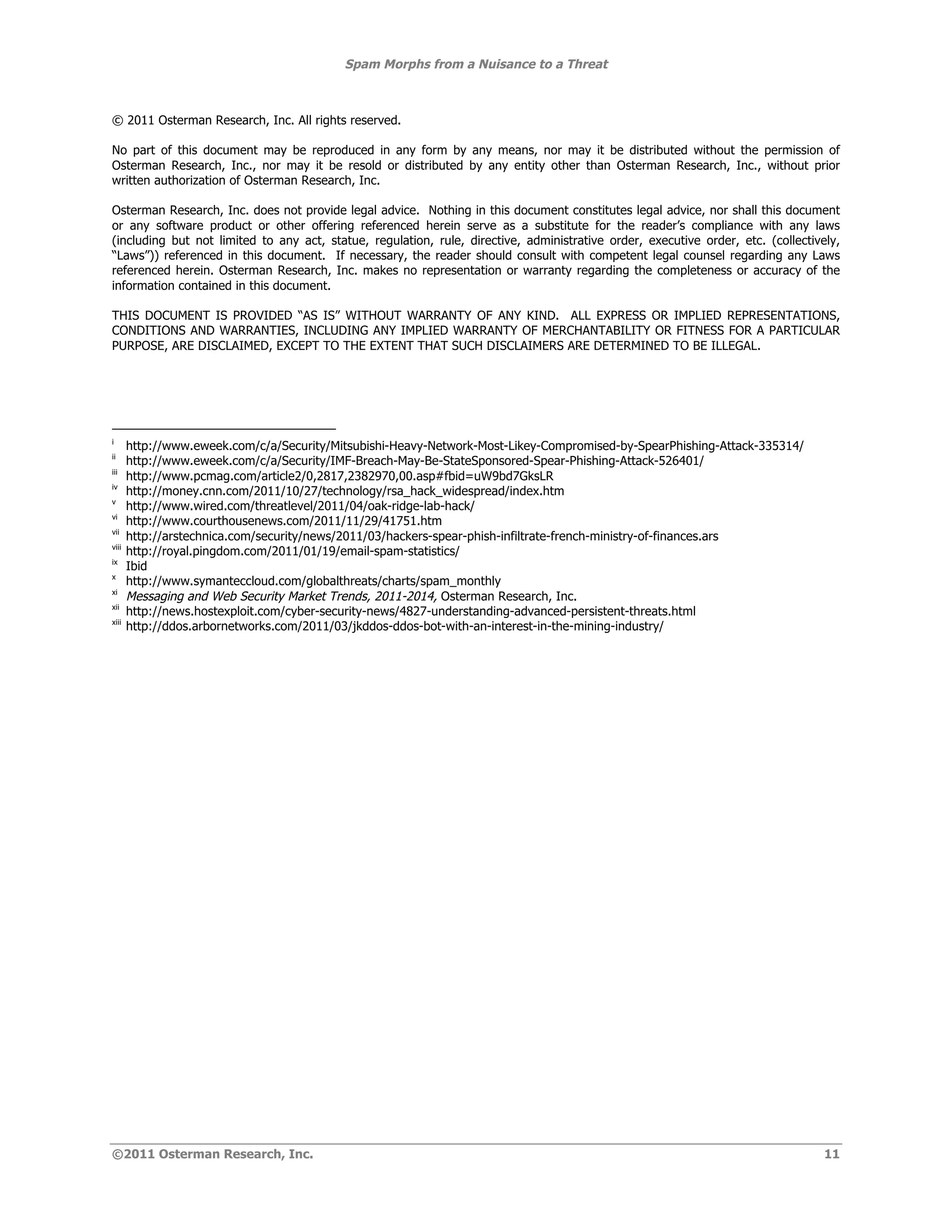 Spam Morphs from a Nuisance to a Threat



© 2011 Osterman Research, Inc. All rights reserved.

No part of this document may be reproduced in any form by any means, nor may it be distributed without the permission of
Osterman Research, Inc., nor may it be resold or distributed by any entity other than Osterman Research, Inc., without prior
written authorization of Osterman Research, Inc.

Osterman Research, Inc. does not provide legal advice. Nothing in this document constitutes legal advice, nor shall this document
or any software product or other offering referenced herein serve as a substitute for the reader’s compliance with any laws
(including but not limited to any act, statue, regulation, rule, directive, administrative order, executive order, etc. (collectively,
“Laws”)) referenced in this document. If necessary, the reader should consult with competent legal counsel regarding any Laws
referenced herein. Osterman Research, Inc. makes no representation or warranty regarding the completeness or accuracy of the
information contained in this document.

THIS DOCUMENT IS PROVIDED “AS IS” WITHOUT WARRANTY OF ANY KIND. ALL EXPRESS OR IMPLIED REPRESENTATIONS,
CONDITIONS AND WARRANTIES, INCLUDING ANY IMPLIED WARRANTY OF MERCHANTABILITY OR FITNESS FOR A PARTICULAR
PURPOSE, ARE DISCLAIMED, EXCEPT TO THE EXTENT THAT SUCH DISCLAIMERS ARE DETERMINED TO BE ILLEGAL.




i
       http://www.eweek.com/c/a/Security/Mitsubishi-Heavy-Network-Most-Likey-Compromised-by-SpearPhishing-Attack-335314/
ii
       http://www.eweek.com/c/a/Security/IMF-Breach-May-Be-StateSponsored-Spear-Phishing-Attack-526401/
iii
       http://www.pcmag.com/article2/0,2817,2382970,00.asp#fbid=uW9bd7GksLR
iv
       http://money.cnn.com/2011/10/27/technology/rsa_hack_widespread/index.htm
v
       http://www.wired.com/threatlevel/2011/04/oak-ridge-lab-hack/
vi
       http://www.courthousenews.com/2011/11/29/41751.htm
vii
       http://arstechnica.com/security/news/2011/03/hackers-spear-phish-infiltrate-french-ministry-of-finances.ars
viii
       http://royal.pingdom.com/2011/01/19/email-spam-statistics/
ix
       Ibid
x
       http://www.symanteccloud.com/globalthreats/charts/spam_monthly
xi
       Messaging and Web Security Market Trends, 2011-2014, Osterman Research, Inc.
xii
       http://news.hostexploit.com/cyber-security-news/4827-understanding-advanced-persistent-threats.html
xiii
       http://ddos.arbornetworks.com/2011/03/jkddos-ddos-bot-with-an-interest-in-the-mining-industry/




©2011 Osterman Research, Inc.                                                                                                      11
 
