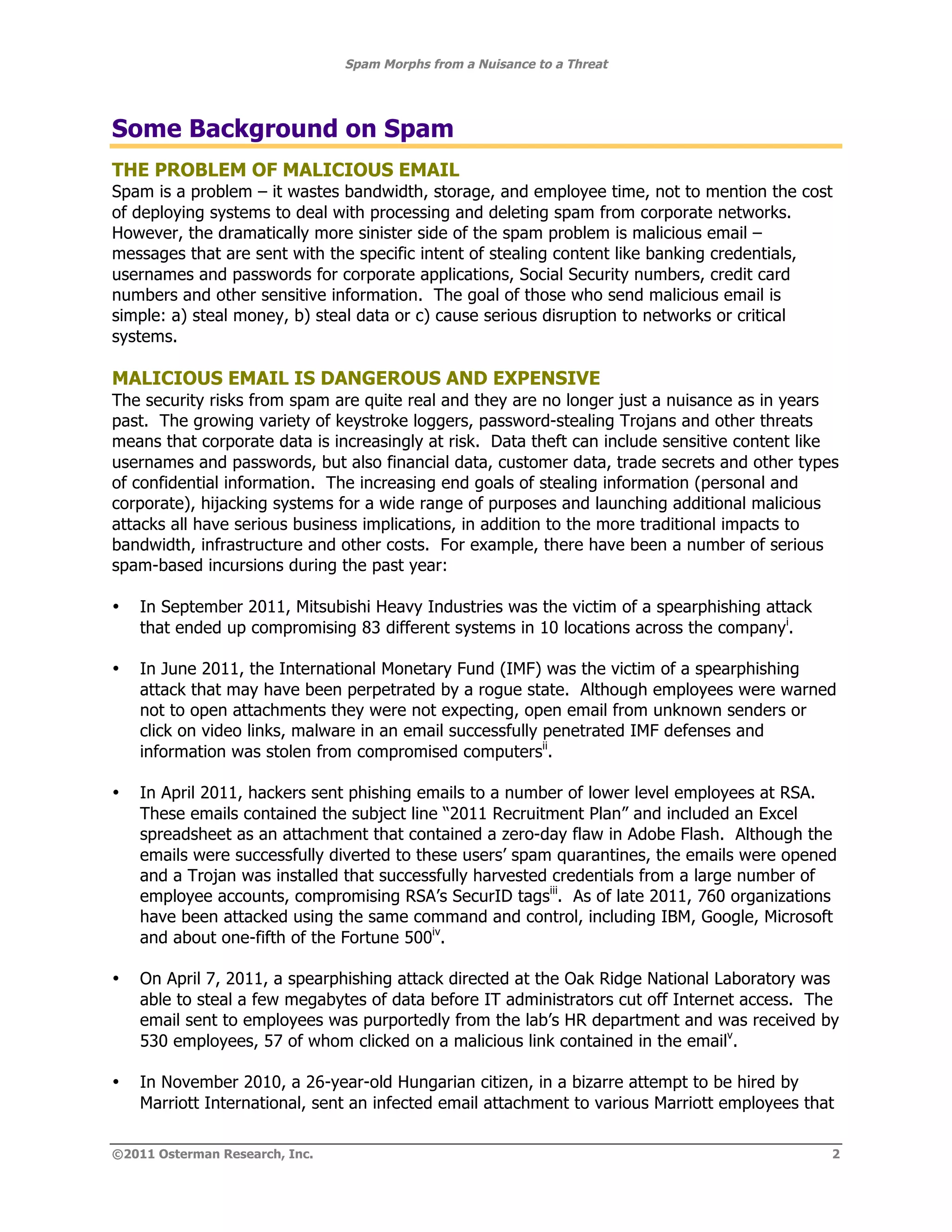 Spam Morphs from a Nuisance to a Threat




Some Background on Spam
THE PROBLEM OF MALICIOUS EMAIL
Spam is a problem – it wastes bandwidth, storage, and employee time, not to mention the cost
of deploying systems to deal with processing and deleting spam from corporate networks.
However, the dramatically more sinister side of the spam problem is malicious email –
messages that are sent with the specific intent of stealing content like banking credentials,
usernames and passwords for corporate applications, Social Security numbers, credit card
numbers and other sensitive information. The goal of those who send malicious email is
simple: a) steal money, b) steal data or c) cause serious disruption to networks or critical
systems.

MALICIOUS EMAIL IS DANGEROUS AND EXPENSIVE
The security risks from spam are quite real and they are no longer just a nuisance as in years
past. The growing variety of keystroke loggers, password-stealing Trojans and other threats
means that corporate data is increasingly at risk. Data theft can include sensitive content like
usernames and passwords, but also financial data, customer data, trade secrets and other types
of confidential information. The increasing end goals of stealing information (personal and
corporate), hijacking systems for a wide range of purposes and launching additional malicious
attacks all have serious business implications, in addition to the more traditional impacts to
bandwidth, infrastructure and other costs. For example, there have been a number of serious
spam-based incursions during the past year:

•   In September 2011, Mitsubishi Heavy Industries was the victim of a spearphishing attack
    that ended up compromising 83 different systems in 10 locations across the companyi.

•   In June 2011, the International Monetary Fund (IMF) was the victim of a spearphishing
    attack that may have been perpetrated by a rogue state. Although employees were warned
    not to open attachments they were not expecting, open email from unknown senders or
    click on video links, malware in an email successfully penetrated IMF defenses and
    information was stolen from compromised computersii.

•   In April 2011, hackers sent phishing emails to a number of lower level employees at RSA.
    These emails contained the subject line “2011 Recruitment Plan” and included an Excel
    spreadsheet as an attachment that contained a zero-day flaw in Adobe Flash. Although the
    emails were successfully diverted to these users’ spam quarantines, the emails were opened
    and a Trojan was installed that successfully harvested credentials from a large number of
    employee accounts, compromising RSA’s SecurID tagsiii. As of late 2011, 760 organizations
    have been attacked using the same command and control, including IBM, Google, Microsoft
    and about one-fifth of the Fortune 500iv.

•   On April 7, 2011, a spearphishing attack directed at the Oak Ridge National Laboratory was
    able to steal a few megabytes of data before IT administrators cut off Internet access. The
    email sent to employees was purportedly from the lab’s HR department and was received by
    530 employees, 57 of whom clicked on a malicious link contained in the emailv.

•   In November 2010, a 26-year-old Hungarian citizen, in a bizarre attempt to be hired by
    Marriott International, sent an infected email attachment to various Marriott employees that

©2011 Osterman Research, Inc.                                                                  2
 