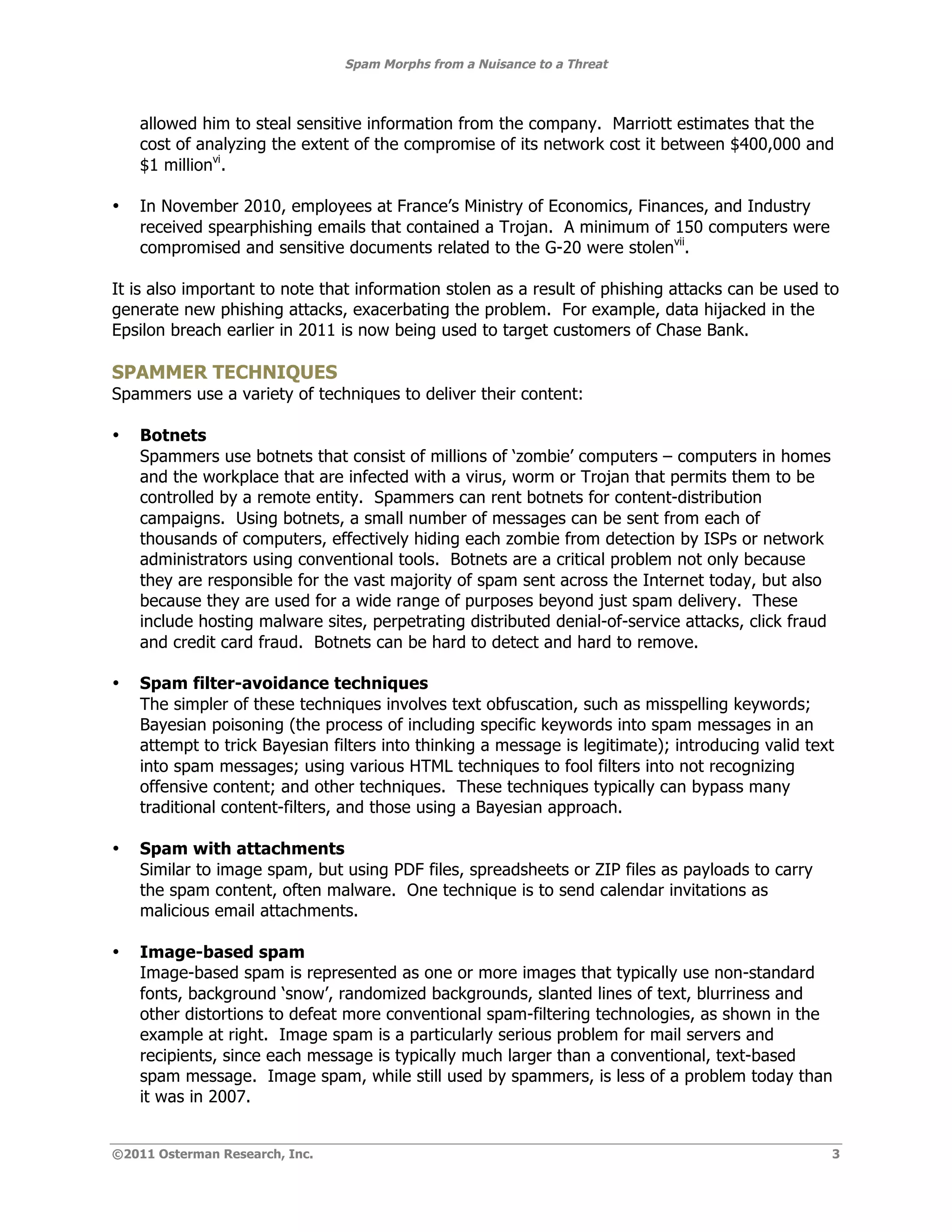 Spam Morphs from a Nuisance to a Threat



    allowed him to steal sensitive information from the company. Marriott estimates that the
    cost of analyzing the extent of the compromise of its network cost it between $400,000 and
    $1 millionvi.

•   In November 2010, employees at France’s Ministry of Economics, Finances, and Industry
    received spearphishing emails that contained a Trojan. A minimum of 150 computers were
    compromised and sensitive documents related to the G-20 were stolenvii.

It is also important to note that information stolen as a result of phishing attacks can be used to
generate new phishing attacks, exacerbating the problem. For example, data hijacked in the
Epsilon breach earlier in 2011 is now being used to target customers of Chase Bank.

SPAMMER TECHNIQUES
Spammers use a variety of techniques to deliver their content:

•   Botnets
    Spammers use botnets that consist of millions of ‘zombie’ computers – computers in homes
    and the workplace that are infected with a virus, worm or Trojan that permits them to be
    controlled by a remote entity. Spammers can rent botnets for content-distribution
    campaigns. Using botnets, a small number of messages can be sent from each of
    thousands of computers, effectively hiding each zombie from detection by ISPs or network
    administrators using conventional tools. Botnets are a critical problem not only because
    they are responsible for the vast majority of spam sent across the Internet today, but also
    because they are used for a wide range of purposes beyond just spam delivery. These
    include hosting malware sites, perpetrating distributed denial-of-service attacks, click fraud
    and credit card fraud. Botnets can be hard to detect and hard to remove.

•   Spam filter-avoidance techniques
    The simpler of these techniques involves text obfuscation, such as misspelling keywords;
    Bayesian poisoning (the process of including specific keywords into spam messages in an
    attempt to trick Bayesian filters into thinking a message is legitimate); introducing valid text
    into spam messages; using various HTML techniques to fool filters into not recognizing
    offensive content; and other techniques. These techniques typically can bypass many
    traditional content-filters, and those using a Bayesian approach.

•   Spam with attachments
    Similar to image spam, but using PDF files, spreadsheets or ZIP files as payloads to carry
    the spam content, often malware. One technique is to send calendar invitations as
    malicious email attachments.

•   Image-based spam
    Image-based spam is represented as one or more images that typically use non-standard
    fonts, background ‘snow’, randomized backgrounds, slanted lines of text, blurriness and
    other distortions to defeat more conventional spam-filtering technologies, as shown in the
    example at right. Image spam is a particularly serious problem for mail servers and
    recipients, since each message is typically much larger than a conventional, text-based
    spam message. Image spam, while still used by spammers, is less of a problem today than
    it was in 2007.


©2011 Osterman Research, Inc.                                                                        3
 