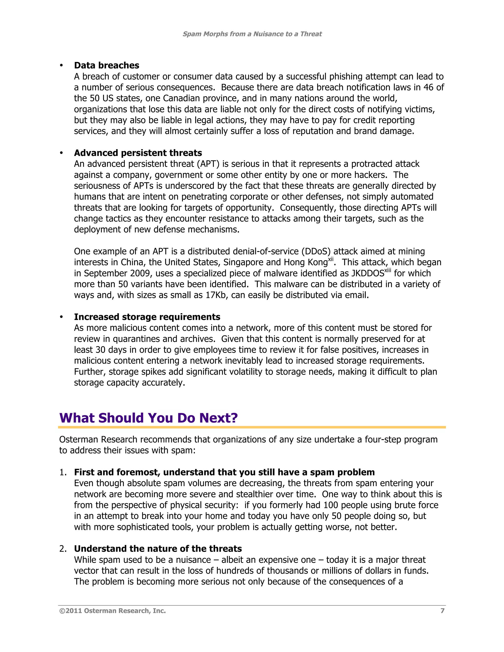 Spam Morphs from a Nuisance to a Threat



•   Data breaches
    A breach of customer or consumer data caused by a successful phishing attempt can lead to
    a number of serious consequences. Because there are data breach notification laws in 46 of
    the 50 US states, one Canadian province, and in many nations around the world,
    organizations that lose this data are liable not only for the direct costs of notifying victims,
    but they may also be liable in legal actions, they may have to pay for credit reporting
    services, and they will almost certainly suffer a loss of reputation and brand damage.

•   Advanced persistent threats
    An advanced persistent threat (APT) is serious in that it represents a protracted attack
    against a company, government or some other entity by one or more hackers. The
    seriousness of APTs is underscored by the fact that these threats are generally directed by
    humans that are intent on penetrating corporate or other defenses, not simply automated
    threats that are looking for targets of opportunity. Consequently, those directing APTs will
    change tactics as they encounter resistance to attacks among their targets, such as the
    deployment of new defense mechanisms.

    One example of an APT is a distributed denial-of-service (DDoS) attack aimed at mining
    interests in China, the United States, Singapore and Hong Kongxii. This attack, which began
    in September 2009, uses a specialized piece of malware identified as JKDDOSxiii for which
    more than 50 variants have been identified. This malware can be distributed in a variety of
    ways and, with sizes as small as 17Kb, can easily be distributed via email.

•   Increased storage requirements
    As more malicious content comes into a network, more of this content must be stored for
    review in quarantines and archives. Given that this content is normally preserved for at
    least 30 days in order to give employees time to review it for false positives, increases in
    malicious content entering a network inevitably lead to increased storage requirements.
    Further, storage spikes add significant volatility to storage needs, making it difficult to plan
    storage capacity accurately.



What Should You Do Next?
Osterman Research recommends that organizations of any size undertake a four-step program
to address their issues with spam:

1. First and foremost, understand that you still have a spam problem
   Even though absolute spam volumes are decreasing, the threats from spam entering your
   network are becoming more severe and stealthier over time. One way to think about this is
   from the perspective of physical security: if you formerly had 100 people using brute force
   in an attempt to break into your home and today you have only 50 people doing so, but
   with more sophisticated tools, your problem is actually getting worse, not better.

2. Understand the nature of the threats
   While spam used to be a nuisance – albeit an expensive one – today it is a major threat
   vector that can result in the loss of hundreds of thousands or millions of dollars in funds.
   The problem is becoming more serious not only because of the consequences of a


©2011 Osterman Research, Inc.                                                                          7
 