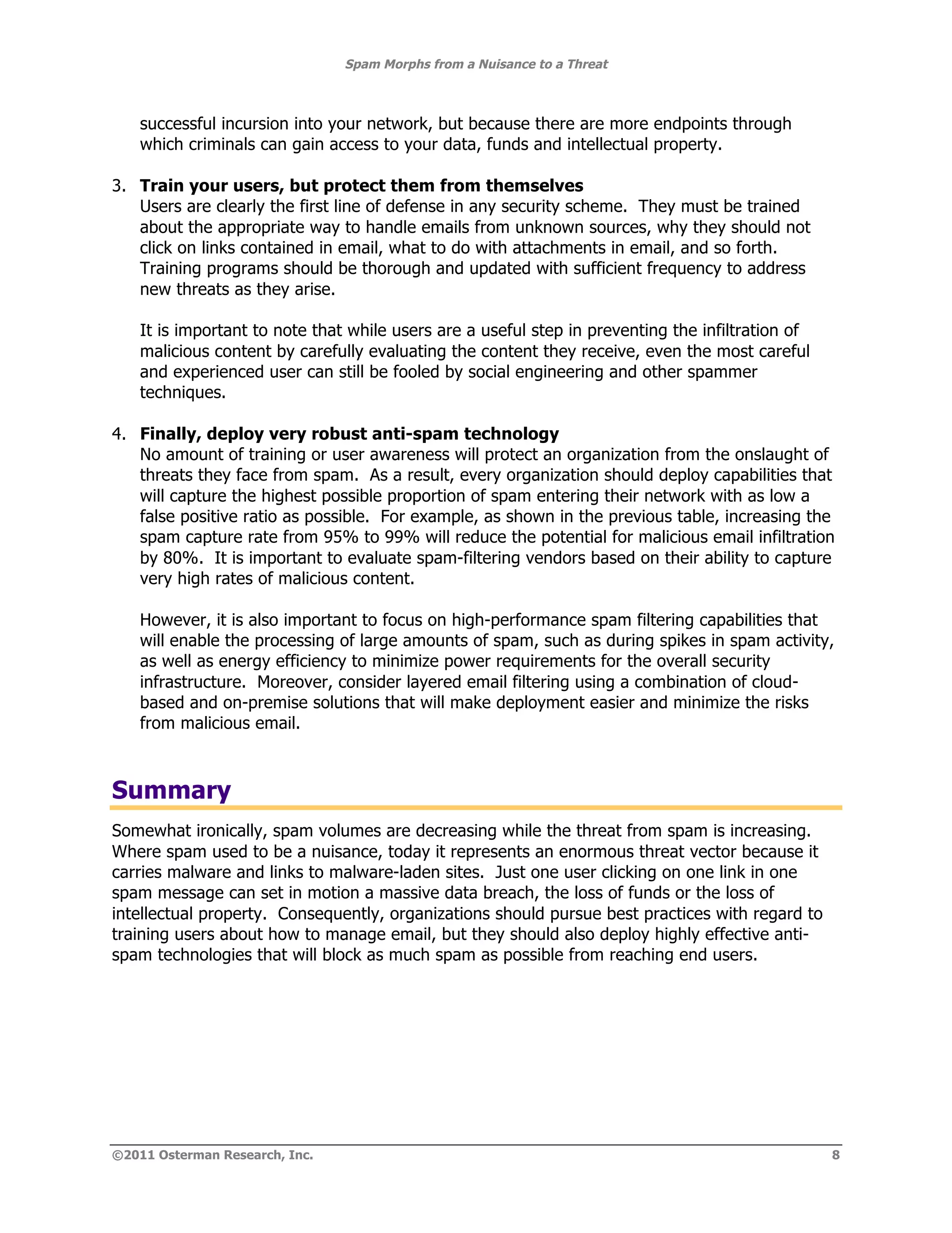 Spam Morphs from a Nuisance to a Threat



    successful incursion into your network, but because there are more endpoints through
    which criminals can gain access to your data, funds and intellectual property.

3. Train your users, but protect them from themselves
   Users are clearly the first line of defense in any security scheme. They must be trained
   about the appropriate way to handle emails from unknown sources, why they should not
   click on links contained in email, what to do with attachments in email, and so forth.
   Training programs should be thorough and updated with sufficient frequency to address
   new threats as they arise.

    It is important to note that while users are a useful step in preventing the infiltration of
    malicious content by carefully evaluating the content they receive, even the most careful
    and experienced user can still be fooled by social engineering and other spammer
    techniques.

4. Finally, deploy very robust anti-spam technology
   No amount of training or user awareness will protect an organization from the onslaught of
   threats they face from spam. As a result, every organization should deploy capabilities that
   will capture the highest possible proportion of spam entering their network with as low a
   false positive ratio as possible. For example, as shown in the previous table, increasing the
   spam capture rate from 95% to 99% will reduce the potential for malicious email infiltration
   by 80%. It is important to evaluate spam-filtering vendors based on their ability to capture
   very high rates of malicious content.

    However, it is also important to focus on high-performance spam filtering capabilities that
    will enable the processing of large amounts of spam, such as during spikes in spam activity,
    as well as energy efficiency to minimize power requirements for the overall security
    infrastructure. Moreover, consider layered email filtering using a combination of cloud-
    based and on-premise solutions that will make deployment easier and minimize the risks
    from malicious email.



Summary
Somewhat ironically, spam volumes are decreasing while the threat from spam is increasing.
Where spam used to be a nuisance, today it represents an enormous threat vector because it
carries malware and links to malware-laden sites. Just one user clicking on one link in one
spam message can set in motion a massive data breach, the loss of funds or the loss of
intellectual property. Consequently, organizations should pursue best practices with regard to
training users about how to manage email, but they should also deploy highly effective anti-
spam technologies that will block as much spam as possible from reaching end users.




©2011 Osterman Research, Inc.                                                                      8
 