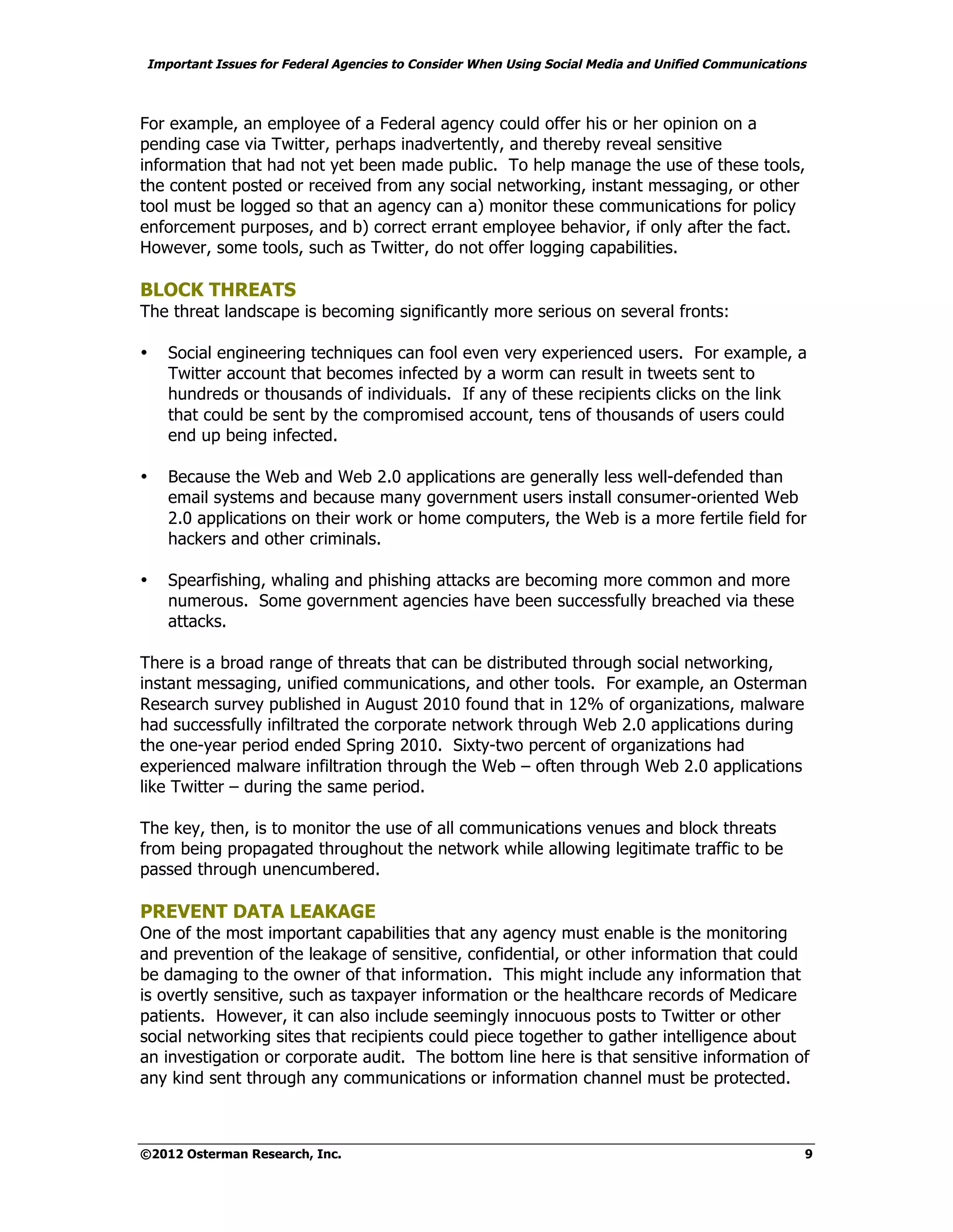 Important Issues for Federal Agencies to Consider When Using Social Media and Unified Communications



For example, an employee of a Federal agency could offer his or her opinion on a
pending case via Twitter, perhaps inadvertently, and thereby reveal sensitive
information that had not yet been made public. To help manage the use of these tools,
the content posted or received from any social networking, instant messaging, or other
tool must be logged so that an agency can a) monitor these communications for policy
enforcement purposes, and b) correct errant employee behavior, if only after the fact.
However, some tools, such as Twitter, do not offer logging capabilities.

BLOCK THREATS
The threat landscape is becoming significantly more serious on several fronts:

•   Social engineering techniques can fool even very experienced users. For example, a
    Twitter account that becomes infected by a worm can result in tweets sent to
    hundreds or thousands of individuals. If any of these recipients clicks on the link
    that could be sent by the compromised account, tens of thousands of users could
    end up being infected.

•   Because the Web and Web 2.0 applications are generally less well-defended than
    email systems and because many government users install consumer-oriented Web
    2.0 applications on their work or home computers, the Web is a more fertile field for
    hackers and other criminals.

•   Spearfishing, whaling and phishing attacks are becoming more common and more
    numerous. Some government agencies have been successfully breached via these
    attacks.

There is a broad range of threats that can be distributed through social networking,
instant messaging, unified communications, and other tools. For example, an Osterman
Research survey published in August 2010 found that in 12% of organizations, malware
had successfully infiltrated the corporate network through Web 2.0 applications during
the one-year period ended Spring 2010. Sixty-two percent of organizations had
experienced malware infiltration through the Web – often through Web 2.0 applications
like Twitter – during the same period.

The key, then, is to monitor the use of all communications venues and block threats
from being propagated throughout the network while allowing legitimate traffic to be
passed through unencumbered.

PREVENT DATA LEAKAGE
One of the most important capabilities that any agency must enable is the monitoring
and prevention of the leakage of sensitive, confidential, or other information that could
be damaging to the owner of that information. This might include any information that
is overtly sensitive, such as taxpayer information or the healthcare records of Medicare
patients. However, it can also include seemingly innocuous posts to Twitter or other
social networking sites that recipients could piece together to gather intelligence about
an investigation or corporate audit. The bottom line here is that sensitive information of
any kind sent through any communications or information channel must be protected.



©2012 Osterman Research, Inc.                                                                      9
 