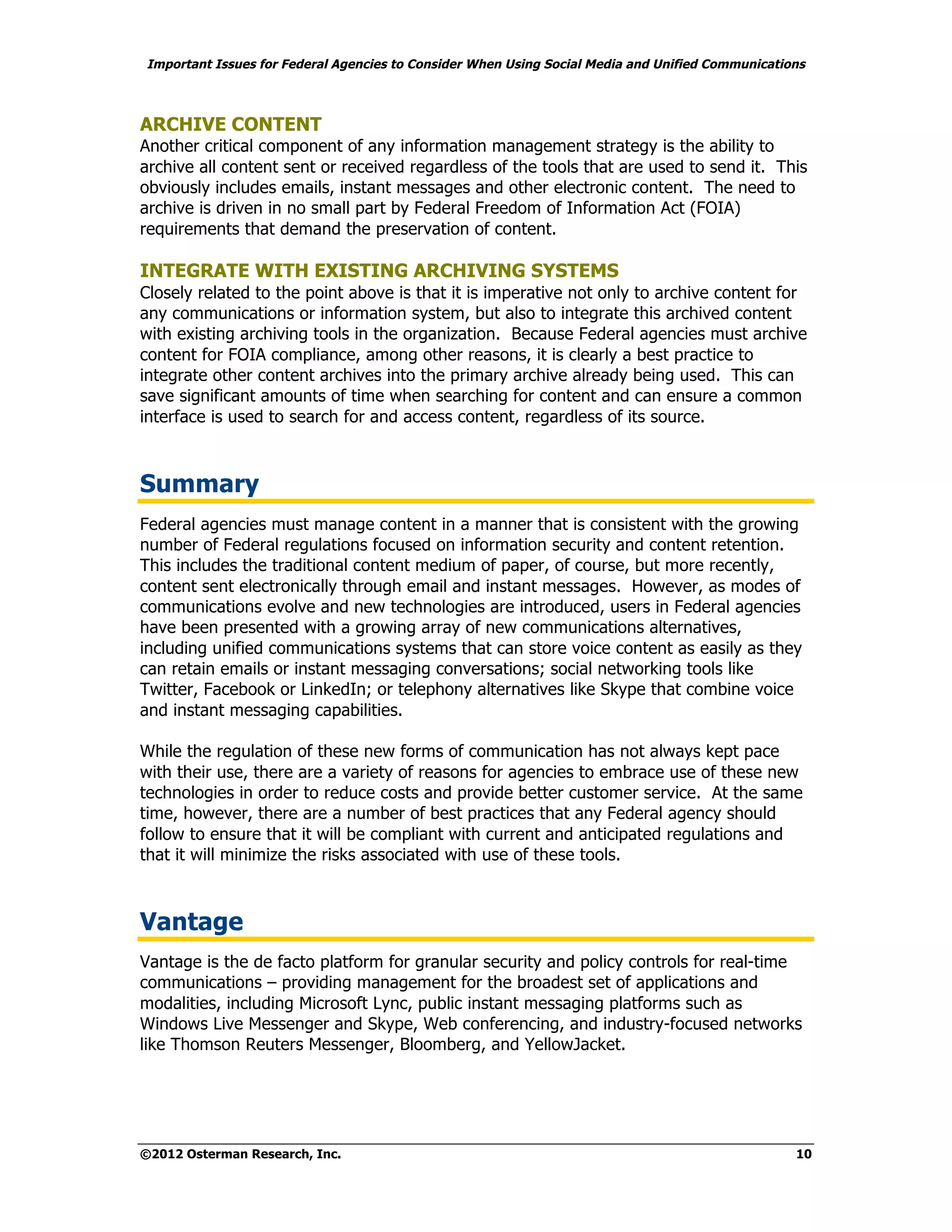 Important Issues for Federal Agencies to Consider When Using Social Media and Unified Communications



ARCHIVE CONTENT
Another critical component of any information management strategy is the ability to
archive all content sent or received regardless of the tools that are used to send it. This
obviously includes emails, instant messages and other electronic content. The need to
archive is driven in no small part by Federal Freedom of Information Act (FOIA)
requirements that demand the preservation of content.

INTEGRATE WITH EXISTING ARCHIVING SYSTEMS
Closely related to the point above is that it is imperative not only to archive content for
any communications or information system, but also to integrate this archived content
with existing archiving tools in the organization. Because Federal agencies must archive
content for FOIA compliance, among other reasons, it is clearly a best practice to
integrate other content archives into the primary archive already being used. This can
save significant amounts of time when searching for content and can ensure a common
interface is used to search for and access content, regardless of its source.



Summary
Federal agencies must manage content in a manner that is consistent with the growing
number of Federal regulations focused on information security and content retention.
This includes the traditional content medium of paper, of course, but more recently,
content sent electronically through email and instant messages. However, as modes of
communications evolve and new technologies are introduced, users in Federal agencies
have been presented with a growing array of new communications alternatives,
including unified communications systems that can store voice content as easily as they
can retain emails or instant messaging conversations; social networking tools like
Twitter, Facebook or LinkedIn; or telephony alternatives like Skype that combine voice
and instant messaging capabilities.

While the regulation of these new forms of communication has not always kept pace
with their use, there are a variety of reasons for agencies to embrace use of these new
technologies in order to reduce costs and provide better customer service. At the same
time, however, there are a number of best practices that any Federal agency should
follow to ensure that it will be compliant with current and anticipated regulations and
that it will minimize the risks associated with use of these tools.



Vantage
Vantage is the de facto platform for granular security and policy controls for real-time
communications – providing management for the broadest set of applications and
modalities, including Microsoft Lync, public instant messaging platforms such as
Windows Live Messenger and Skype, Web conferencing, and industry-focused networks
like Thomson Reuters Messenger, Bloomberg, and YellowJacket.




©2012 Osterman Research, Inc.                                                                     10
 