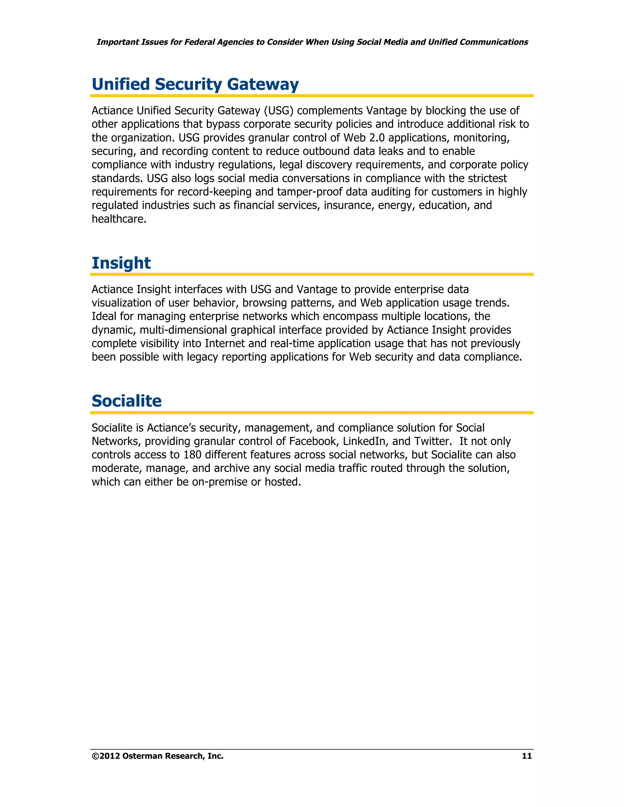 Important Issues for Federal Agencies to Consider When Using Social Media and Unified Communications




Unified Security Gateway
Actiance Unified Security Gateway (USG) complements Vantage by blocking the use of
other applications that bypass corporate security policies and introduce additional risk to
the organization. USG provides granular control of Web 2.0 applications, monitoring,
securing, and recording content to reduce outbound data leaks and to enable
compliance with industry regulations, legal discovery requirements, and corporate policy
standards. USG also logs social media conversations in compliance with the strictest
requirements for record-keeping and tamper-proof data auditing for customers in highly
regulated industries such as financial services, insurance, energy, education, and
healthcare.



Insight
Actiance Insight interfaces with USG and Vantage to provide enterprise data
visualization of user behavior, browsing patterns, and Web application usage trends.
Ideal for managing enterprise networks which encompass multiple locations, the
dynamic, multi-dimensional graphical interface provided by Actiance Insight provides
complete visibility into Internet and real-time application usage that has not previously
been possible with legacy reporting applications for Web security and data compliance.



Socialite
Socialite is Actiance’s security, management, and compliance solution for Social
Networks, providing granular control of Facebook, LinkedIn, and Twitter. It not only
controls access to 180 different features across social networks, but Socialite can also
moderate, manage, and archive any social media traffic routed through the solution,
which can either be on-premise or hosted.




©2012 Osterman Research, Inc.                                                                     11
 