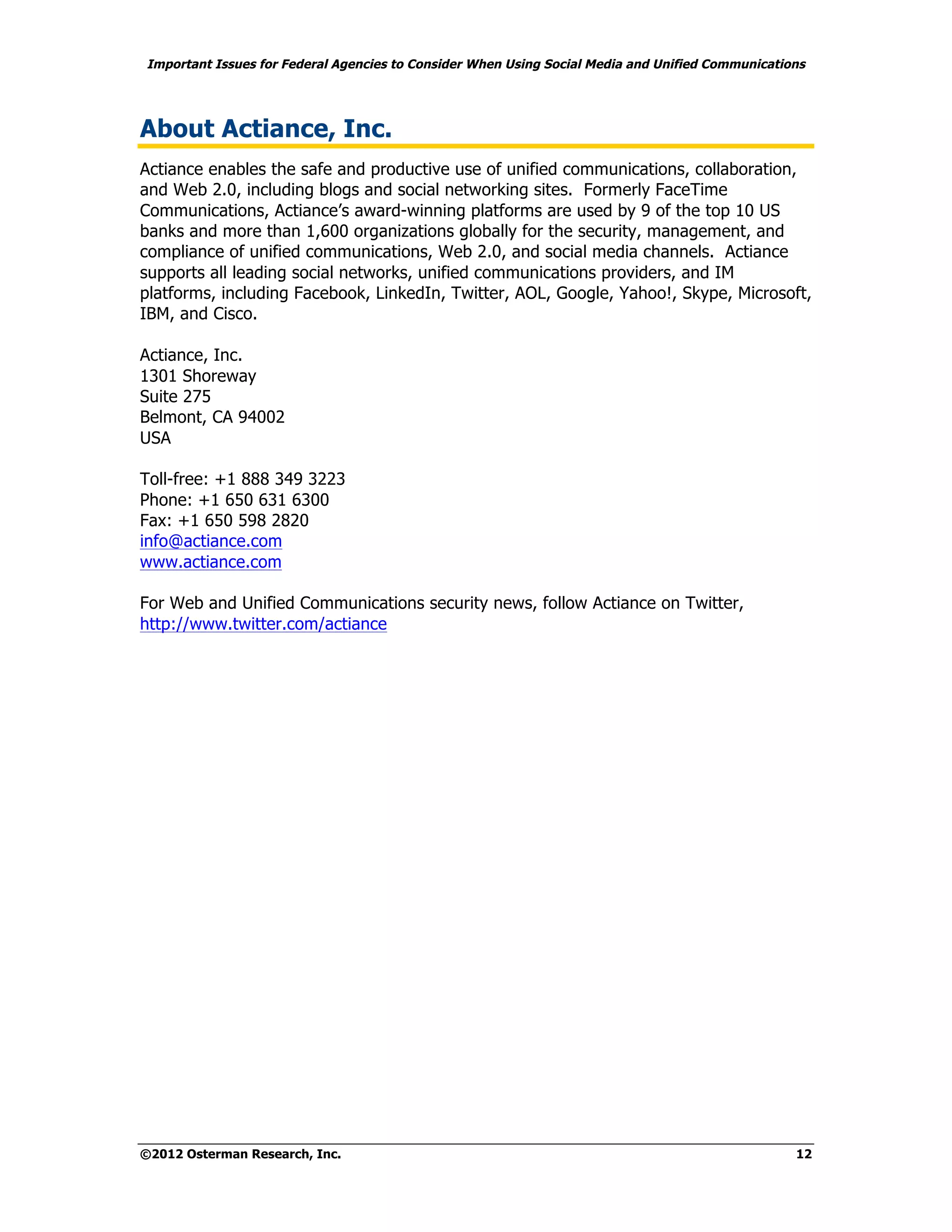Important Issues for Federal Agencies to Consider When Using Social Media and Unified Communications




About Actiance, Inc.
Actiance enables the safe and productive use of unified communications, collaboration,
and Web 2.0, including blogs and social networking sites. Formerly FaceTime
Communications, Actiance’s award-winning platforms are used by 9 of the top 10 US
banks and more than 1,600 organizations globally for the security, management, and
compliance of unified communications, Web 2.0, and social media channels. Actiance
supports all leading social networks, unified communications providers, and IM
platforms, including Facebook, LinkedIn, Twitter, AOL, Google, Yahoo!, Skype, Microsoft,
IBM, and Cisco.

Actiance, Inc.
1301 Shoreway
Suite 275
Belmont, CA 94002
USA

Toll-free: +1 888 349 3223
Phone: +1 650 631 6300
Fax: +1 650 598 2820
info@actiance.com
www.actiance.com

For Web and Unified Communications security news, follow Actiance on Twitter,
http://www.twitter.com/actiance




©2012 Osterman Research, Inc.                                                                     12
 