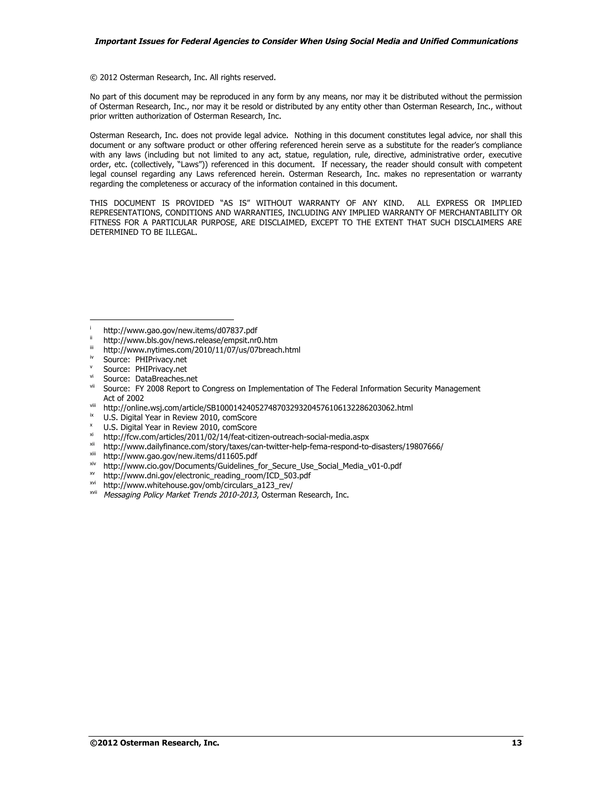 Important Issues for Federal Agencies to Consider When Using Social Media and Unified Communications



© 2012 Osterman Research, Inc. All rights reserved.

No part of this document may be reproduced in any form by any means, nor may it be distributed without the permission
of Osterman Research, Inc., nor may it be resold or distributed by any entity other than Osterman Research, Inc., without
prior written authorization of Osterman Research, Inc.

Osterman Research, Inc. does not provide legal advice. Nothing in this document constitutes legal advice, nor shall this
document or any software product or other offering referenced herein serve as a substitute for the reader’s compliance
with any laws (including but not limited to any act, statue, regulation, rule, directive, administrative order, executive
order, etc. (collectively, “Laws”)) referenced in this document. If necessary, the reader should consult with competent
legal counsel regarding any Laws referenced herein. Osterman Research, Inc. makes no representation or warranty
regarding the completeness or accuracy of the information contained in this document.

THIS DOCUMENT IS PROVIDED “AS IS” WITHOUT WARRANTY OF ANY KIND.          ALL EXPRESS OR IMPLIED
REPRESENTATIONS, CONDITIONS AND WARRANTIES, INCLUDING ANY IMPLIED WARRANTY OF MERCHANTABILITY OR
FITNESS FOR A PARTICULAR PURPOSE, ARE DISCLAIMED, EXCEPT TO THE EXTENT THAT SUCH DISCLAIMERS ARE
DETERMINED TO BE ILLEGAL.




i
        http://www.gao.gov/new.items/d07837.pdf
ii
        http://www.bls.gov/news.release/empsit.nr0.htm
iii
        http://www.nytimes.com/2010/11/07/us/07breach.html
iv
        Source: PHIPrivacy.net
v
        Source: PHIPrivacy.net
vi
        Source: DataBreaches.net
vii
        Source: FY 2008 Report to Congress on Implementation of The Federal Information Security Management
        Act of 2002
viii
        http://online.wsj.com/article/SB10001424052748703293204576106132286203062.html
ix
        U.S. Digital Year in Review 2010, comScore
x
        U.S. Digital Year in Review 2010, comScore
xi
        http://fcw.com/articles/2011/02/14/feat-citizen-outreach-social-media.aspx
xii
        http://www.dailyfinance.com/story/taxes/can-twitter-help-fema-respond-to-disasters/19807666/
xiii
        http://www.gao.gov/new.items/d11605.pdf
xiv
        http://www.cio.gov/Documents/Guidelines_for_Secure_Use_Social_Media_v01-0.pdf
xv
        http://www.dni.gov/electronic_reading_room/ICD_503.pdf
xvi
        http://www.whitehouse.gov/omb/circulars_a123_rev/
xvii
        Messaging Policy Market Trends 2010-2013, Osterman Research, Inc.




©2012 Osterman Research, Inc.                                                                                         13
 