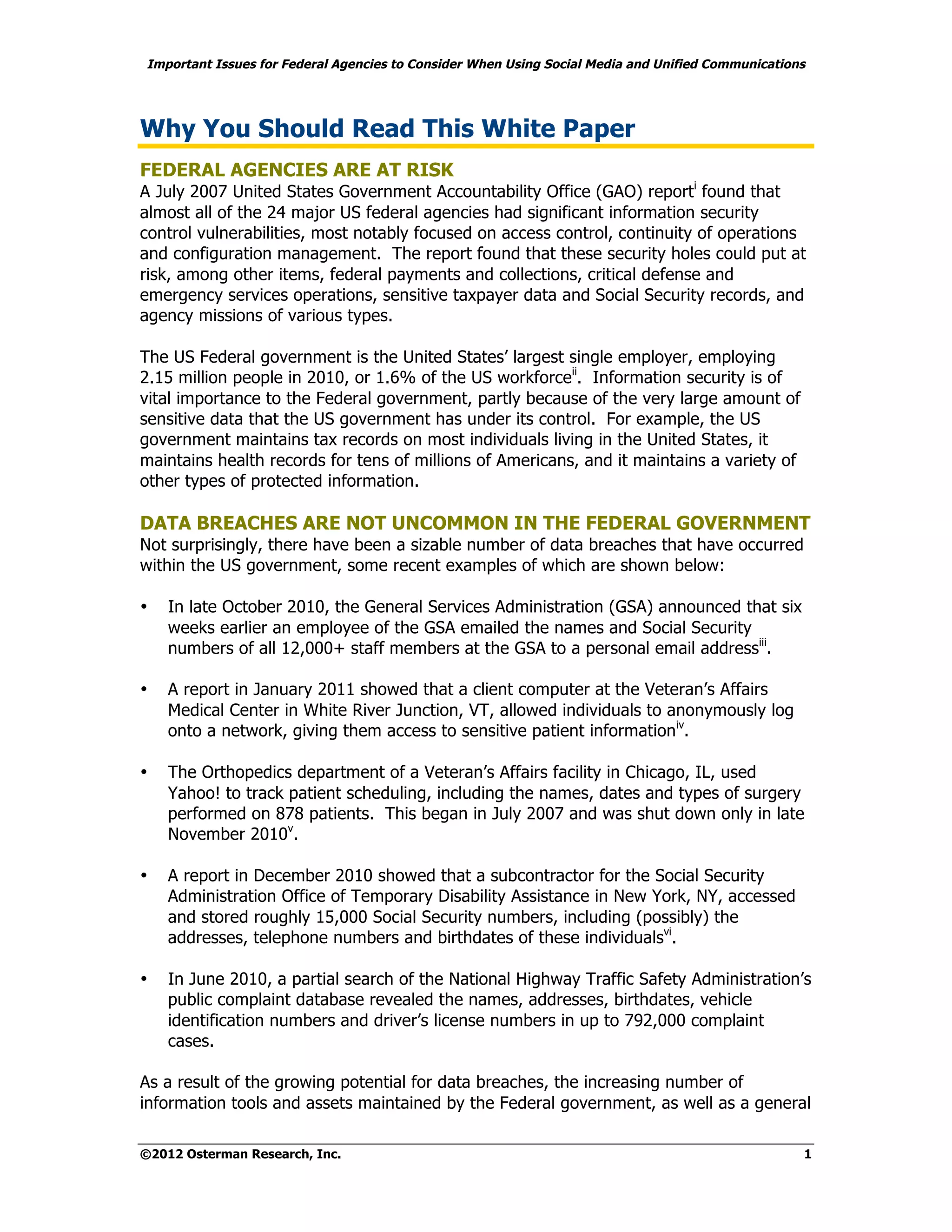 Important Issues for Federal Agencies to Consider When Using Social Media and Unified Communications




Why You Should Read This White Paper
FEDERAL AGENCIES ARE AT RISK
A July 2007 United States Government Accountability Office (GAO) reporti found that
almost all of the 24 major US federal agencies had significant information security
control vulnerabilities, most notably focused on access control, continuity of operations
and configuration management. The report found that these security holes could put at
risk, among other items, federal payments and collections, critical defense and
emergency services operations, sensitive taxpayer data and Social Security records, and
agency missions of various types.

The US Federal government is the United States’ largest single employer, employing
2.15 million people in 2010, or 1.6% of the US workforceii. Information security is of
vital importance to the Federal government, partly because of the very large amount of
sensitive data that the US government has under its control. For example, the US
government maintains tax records on most individuals living in the United States, it
maintains health records for tens of millions of Americans, and it maintains a variety of
other types of protected information.

DATA BREACHES ARE NOT UNCOMMON IN THE FEDERAL GOVERNMENT
Not surprisingly, there have been a sizable number of data breaches that have occurred
within the US government, some recent examples of which are shown below:

•   In late October 2010, the General Services Administration (GSA) announced that six
    weeks earlier an employee of the GSA emailed the names and Social Security
    numbers of all 12,000+ staff members at the GSA to a personal email addressiii.

•   A report in January 2011 showed that a client computer at the Veteran’s Affairs
    Medical Center in White River Junction, VT, allowed individuals to anonymously log
    onto a network, giving them access to sensitive patient informationiv.

•   The Orthopedics department of a Veteran’s Affairs facility in Chicago, IL, used
    Yahoo! to track patient scheduling, including the names, dates and types of surgery
    performed on 878 patients. This began in July 2007 and was shut down only in late
    November 2010v.

•   A report in December 2010 showed that a subcontractor for the Social Security
    Administration Office of Temporary Disability Assistance in New York, NY, accessed
    and stored roughly 15,000 Social Security numbers, including (possibly) the
    addresses, telephone numbers and birthdates of these individualsvi.

•   In June 2010, a partial search of the National Highway Traffic Safety Administration’s
    public complaint database revealed the names, addresses, birthdates, vehicle
    identification numbers and driver’s license numbers in up to 792,000 complaint
    cases.

As a result of the growing potential for data breaches, the increasing number of
information tools and assets maintained by the Federal government, as well as a general

©2012 Osterman Research, Inc.                                                                      1
 