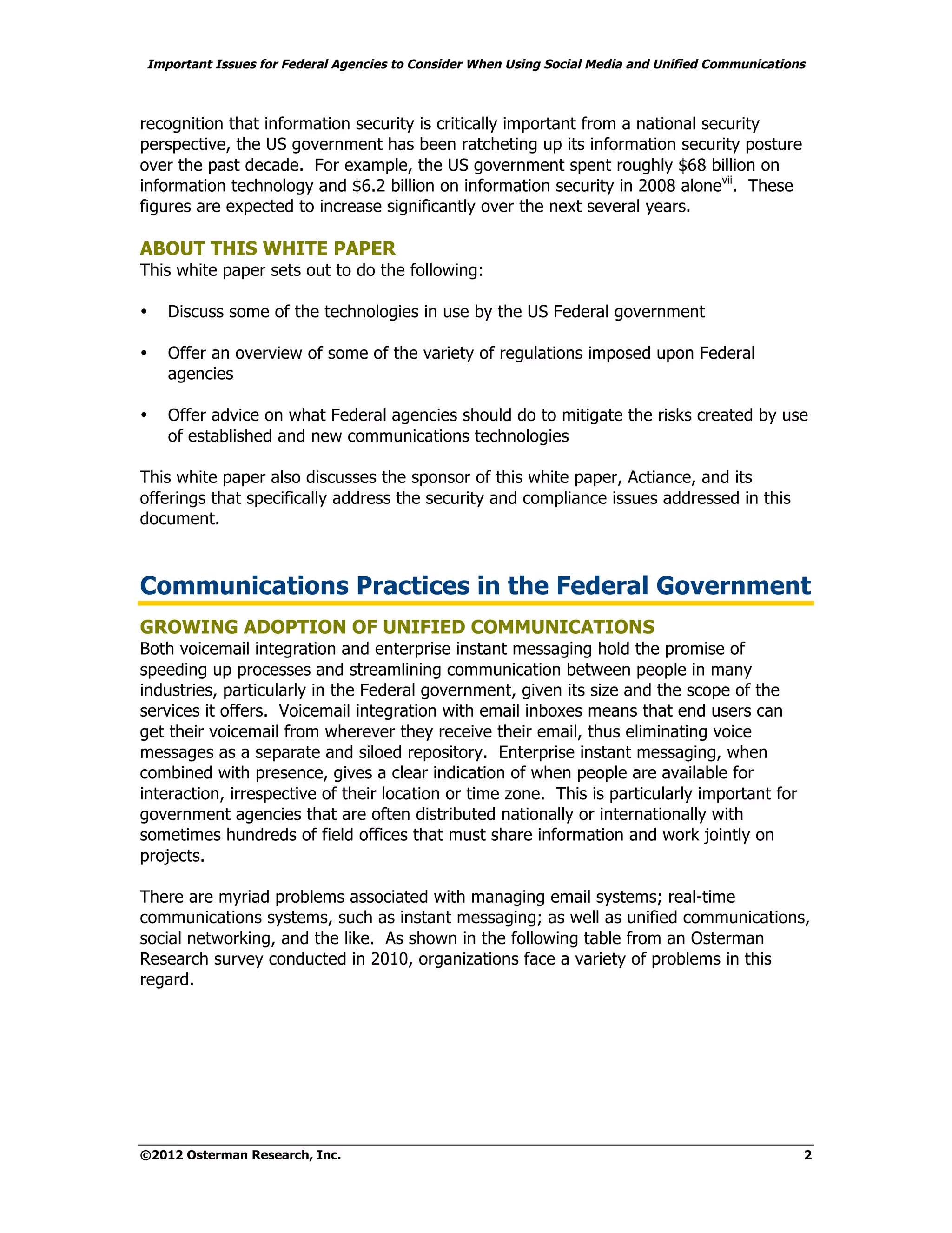 Important Issues for Federal Agencies to Consider When Using Social Media and Unified Communications



recognition that information security is critically important from a national security
perspective, the US government has been ratcheting up its information security posture
over the past decade. For example, the US government spent roughly $68 billion on
information technology and $6.2 billion on information security in 2008 alonevii. These
figures are expected to increase significantly over the next several years.

ABOUT THIS WHITE PAPER
This white paper sets out to do the following:

•   Discuss some of the technologies in use by the US Federal government

•   Offer an overview of some of the variety of regulations imposed upon Federal
    agencies

•   Offer advice on what Federal agencies should do to mitigate the risks created by use
    of established and new communications technologies

This white paper also discusses the sponsor of this white paper, Actiance, and its
offerings that specifically address the security and compliance issues addressed in this
document.



Communications Practices in the Federal Government
GROWING ADOPTION OF UNIFIED COMMUNICATIONS
Both voicemail integration and enterprise instant messaging hold the promise of
speeding up processes and streamlining communication between people in many
industries, particularly in the Federal government, given its size and the scope of the
services it offers. Voicemail integration with email inboxes means that end users can
get their voicemail from wherever they receive their email, thus eliminating voice
messages as a separate and siloed repository. Enterprise instant messaging, when
combined with presence, gives a clear indication of when people are available for
interaction, irrespective of their location or time zone. This is particularly important for
government agencies that are often distributed nationally or internationally with
sometimes hundreds of field offices that must share information and work jointly on
projects.

There are myriad problems associated with managing email systems; real-time
communications systems, such as instant messaging; as well as unified communications,
social networking, and the like. As shown in the following table from an Osterman
Research survey conducted in 2010, organizations face a variety of problems in this
regard.




©2012 Osterman Research, Inc.                                                                      2
 