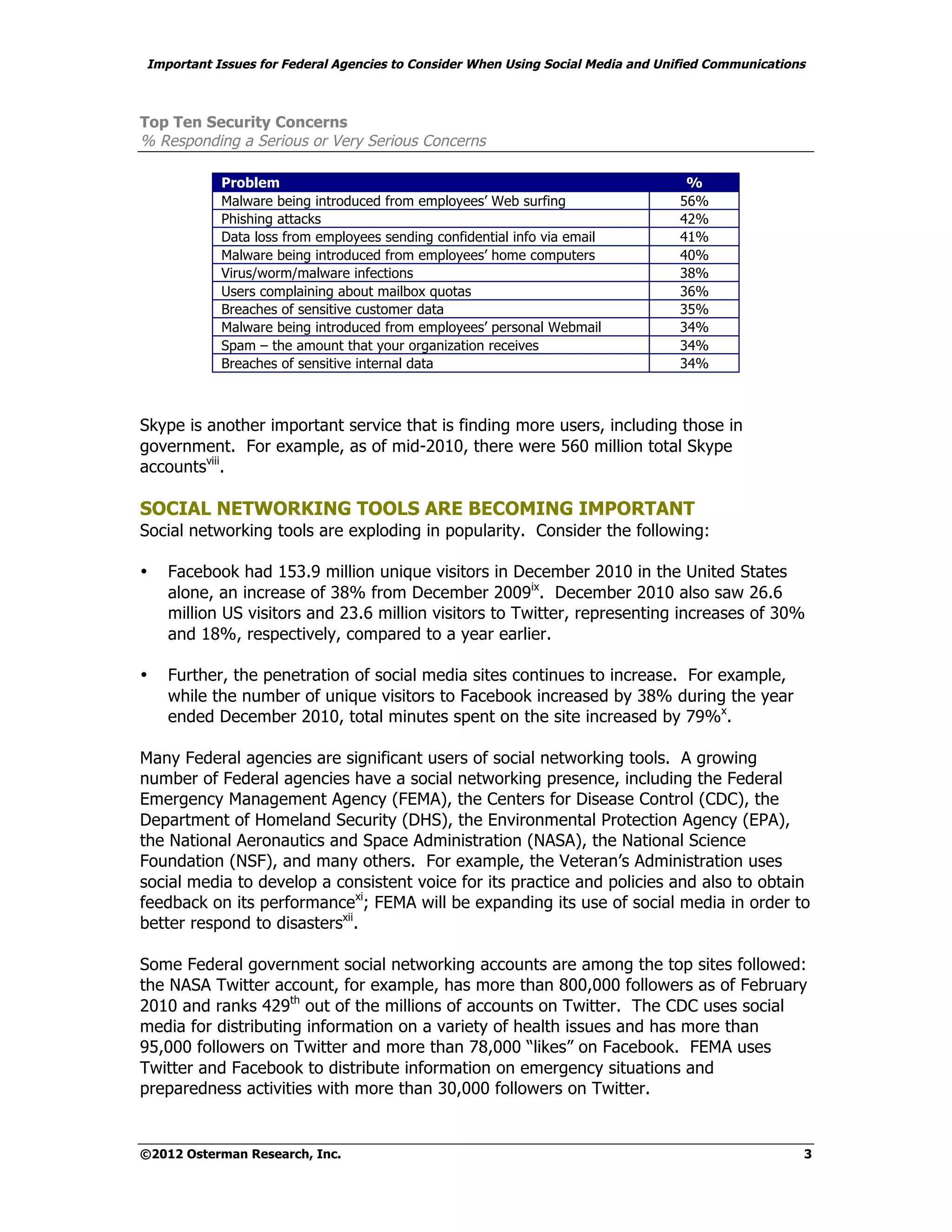 Important Issues for Federal Agencies to Consider When Using Social Media and Unified Communications



Top Ten Security Concerns
% Responding a Serious or Very Serious Concerns

           Problem                                                                %
           Malware being introduced from employees’ Web surfing                  56%
           Phishing attacks                                                      42%
           Data loss from employees sending confidential info via email          41%
           Malware being introduced from employees’ home computers               40%
           Virus/worm/malware infections                                         38%
           Users complaining about mailbox quotas                                36%
           Breaches of sensitive customer data                                   35%
           Malware being introduced from employees’ personal Webmail             34%
           Spam – the amount that your organization receives                     34%
           Breaches of sensitive internal data                                   34%



Skype is another important service that is finding more users, including those in
government. For example, as of mid-2010, there were 560 million total Skype
accountsviii.

SOCIAL NETWORKING TOOLS ARE BECOMING IMPORTANT
Social networking tools are exploding in popularity. Consider the following:

•   Facebook had 153.9 million unique visitors in December 2010 in the United States
    alone, an increase of 38% from December 2009ix. December 2010 also saw 26.6
    million US visitors and 23.6 million visitors to Twitter, representing increases of 30%
    and 18%, respectively, compared to a year earlier.

•   Further, the penetration of social media sites continues to increase. For example,
    while the number of unique visitors to Facebook increased by 38% during the year
    ended December 2010, total minutes spent on the site increased by 79%x.

Many Federal agencies are significant users of social networking tools. A growing
number of Federal agencies have a social networking presence, including the Federal
Emergency Management Agency (FEMA), the Centers for Disease Control (CDC), the
Department of Homeland Security (DHS), the Environmental Protection Agency (EPA),
the National Aeronautics and Space Administration (NASA), the National Science
Foundation (NSF), and many others. For example, the Veteran’s Administration uses
social media to develop a consistent voice for its practice and policies and also to obtain
feedback on its performancexi; FEMA will be expanding its use of social media in order to
better respond to disastersxii.

Some Federal government social networking accounts are among the top sites followed:
the NASA Twitter account, for example, has more than 800,000 followers as of February
2010 and ranks 429th out of the millions of accounts on Twitter. The CDC uses social
media for distributing information on a variety of health issues and has more than
95,000 followers on Twitter and more than 78,000 “likes” on Facebook. FEMA uses
Twitter and Facebook to distribute information on emergency situations and
preparedness activities with more than 30,000 followers on Twitter.


©2012 Osterman Research, Inc.                                                                      3
 