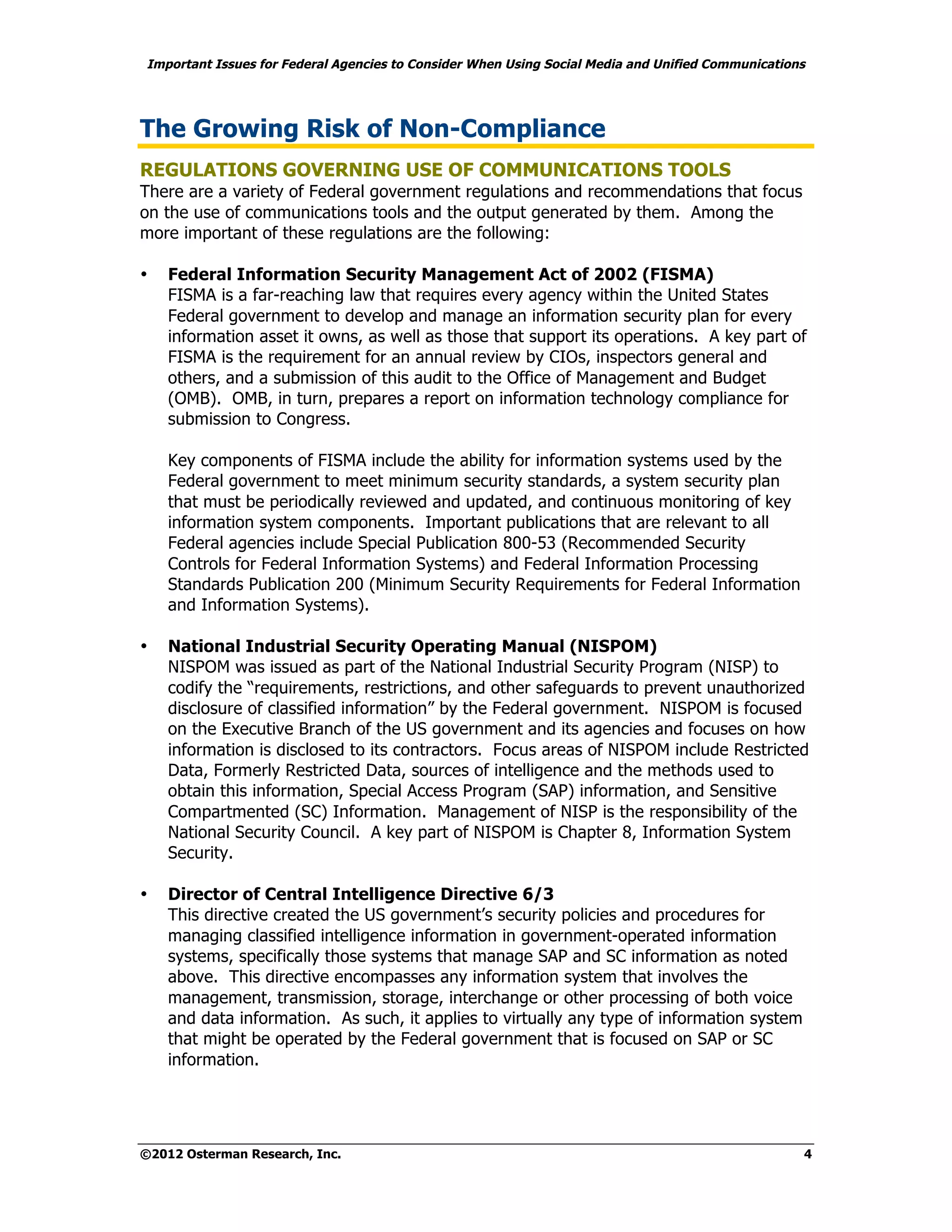 Important Issues for Federal Agencies to Consider When Using Social Media and Unified Communications




The Growing Risk of Non-Compliance
REGULATIONS GOVERNING USE OF COMMUNICATIONS TOOLS
There are a variety of Federal government regulations and recommendations that focus
on the use of communications tools and the output generated by them. Among the
more important of these regulations are the following:

•   Federal Information Security Management Act of 2002 (FISMA)
    FISMA is a far-reaching law that requires every agency within the United States
    Federal government to develop and manage an information security plan for every
    information asset it owns, as well as those that support its operations. A key part of
    FISMA is the requirement for an annual review by CIOs, inspectors general and
    others, and a submission of this audit to the Office of Management and Budget
    (OMB). OMB, in turn, prepares a report on information technology compliance for
    submission to Congress.

    Key components of FISMA include the ability for information systems used by the
    Federal government to meet minimum security standards, a system security plan
    that must be periodically reviewed and updated, and continuous monitoring of key
    information system components. Important publications that are relevant to all
    Federal agencies include Special Publication 800-53 (Recommended Security
    Controls for Federal Information Systems) and Federal Information Processing
    Standards Publication 200 (Minimum Security Requirements for Federal Information
    and Information Systems).

•   National Industrial Security Operating Manual (NISPOM)
    NISPOM was issued as part of the National Industrial Security Program (NISP) to
    codify the “requirements, restrictions, and other safeguards to prevent unauthorized
    disclosure of classified information” by the Federal government. NISPOM is focused
    on the Executive Branch of the US government and its agencies and focuses on how
    information is disclosed to its contractors. Focus areas of NISPOM include Restricted
    Data, Formerly Restricted Data, sources of intelligence and the methods used to
    obtain this information, Special Access Program (SAP) information, and Sensitive
    Compartmented (SC) Information. Management of NISP is the responsibility of the
    National Security Council. A key part of NISPOM is Chapter 8, Information System
    Security.

•   Director of Central Intelligence Directive 6/3
    This directive created the US government’s security policies and procedures for
    managing classified intelligence information in government-operated information
    systems, specifically those systems that manage SAP and SC information as noted
    above. This directive encompasses any information system that involves the
    management, transmission, storage, interchange or other processing of both voice
    and data information. As such, it applies to virtually any type of information system
    that might be operated by the Federal government that is focused on SAP or SC
    information.




©2012 Osterman Research, Inc.                                                                      4
 