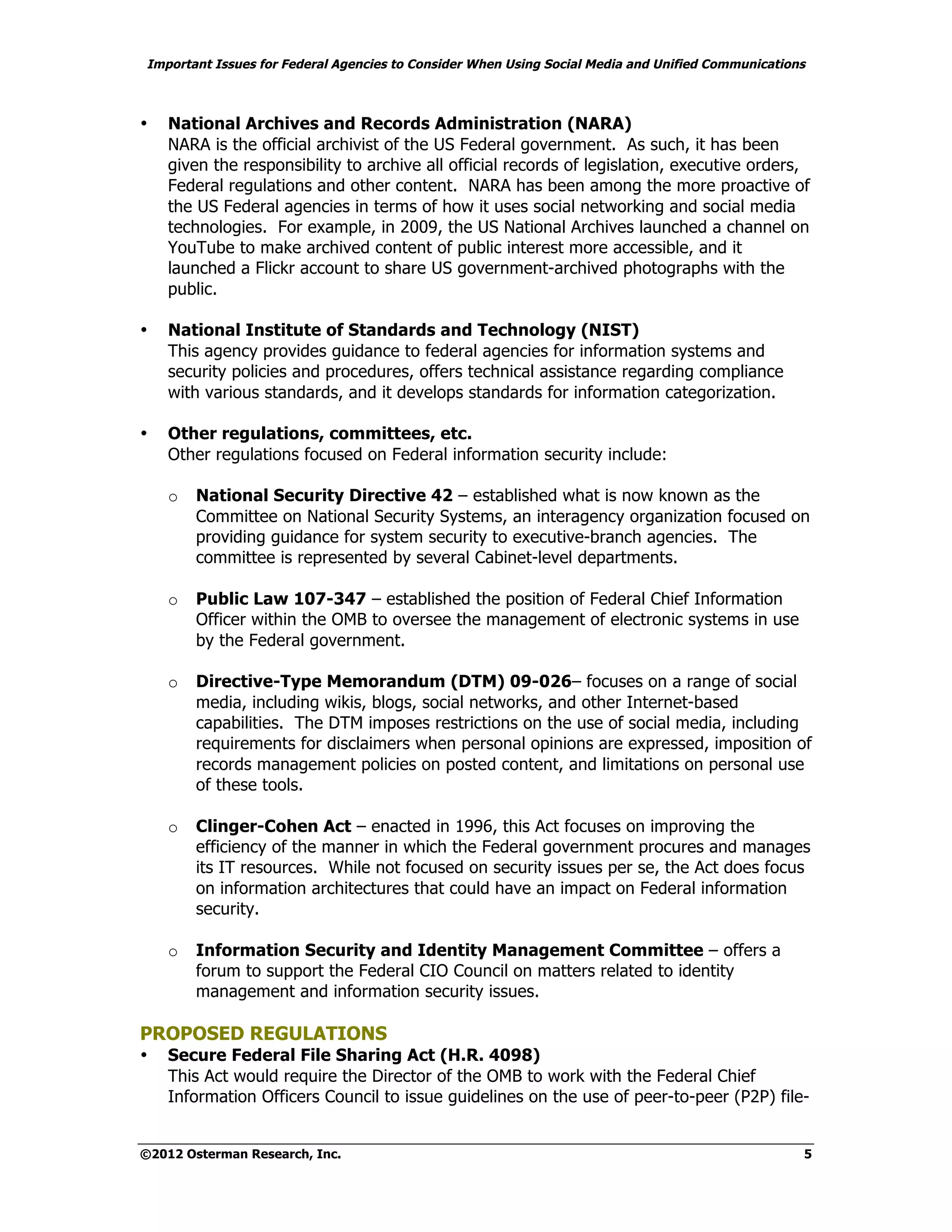 Important Issues for Federal Agencies to Consider When Using Social Media and Unified Communications



•   National Archives and Records Administration (NARA)
    NARA is the official archivist of the US Federal government. As such, it has been
    given the responsibility to archive all official records of legislation, executive orders,
    Federal regulations and other content. NARA has been among the more proactive of
    the US Federal agencies in terms of how it uses social networking and social media
    technologies. For example, in 2009, the US National Archives launched a channel on
    YouTube to make archived content of public interest more accessible, and it
    launched a Flickr account to share US government-archived photographs with the
    public.

•   National Institute of Standards and Technology (NIST)
    This agency provides guidance to federal agencies for information systems and
    security policies and procedures, offers technical assistance regarding compliance
    with various standards, and it develops standards for information categorization.

•   Other regulations, committees, etc.
    Other regulations focused on Federal information security include:

    o   National Security Directive 42 – established what is now known as the
        Committee on National Security Systems, an interagency organization focused on
        providing guidance for system security to executive-branch agencies. The
        committee is represented by several Cabinet-level departments.

    o   Public Law 107-347 – established the position of Federal Chief Information
        Officer within the OMB to oversee the management of electronic systems in use
        by the Federal government.

    o   Directive-Type Memorandum (DTM) 09-026– focuses on a range of social
        media, including wikis, blogs, social networks, and other Internet-based
        capabilities. The DTM imposes restrictions on the use of social media, including
        requirements for disclaimers when personal opinions are expressed, imposition of
        records management policies on posted content, and limitations on personal use
        of these tools.

    o   Clinger-Cohen Act – enacted in 1996, this Act focuses on improving the
        efficiency of the manner in which the Federal government procures and manages
        its IT resources. While not focused on security issues per se, the Act does focus
        on information architectures that could have an impact on Federal information
        security.

    o   Information Security and Identity Management Committee – offers a
        forum to support the Federal CIO Council on matters related to identity
        management and information security issues.

PROPOSED REGULATIONS
•   Secure Federal File Sharing Act (H.R. 4098)
    This Act would require the Director of the OMB to work with the Federal Chief
    Information Officers Council to issue guidelines on the use of peer-to-peer (P2P) file-


©2012 Osterman Research, Inc.                                                                      5
 